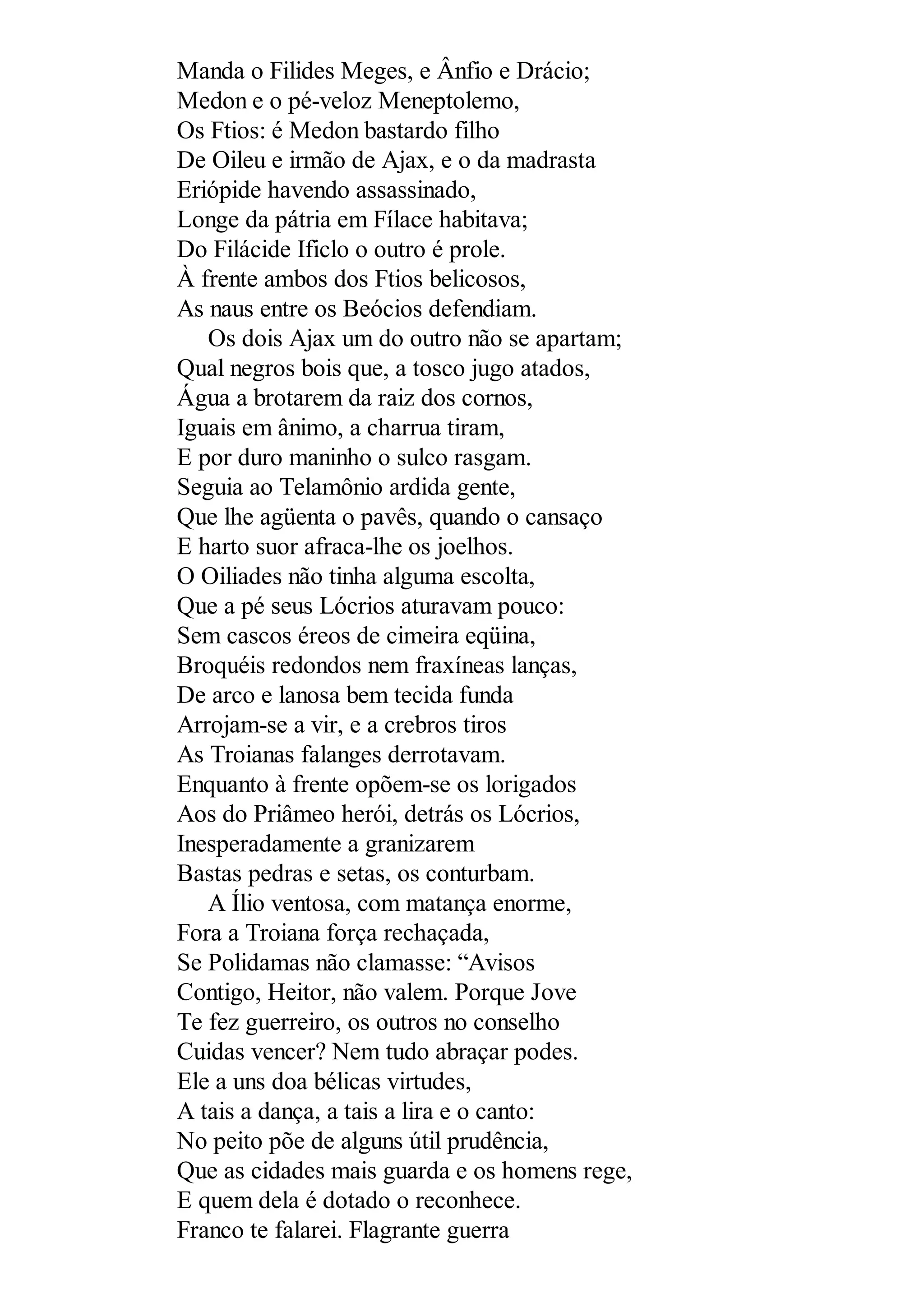 Manda o Filides Meges, e Ânfio e Drácio;
Medon e o pé-veloz Meneptolemo,
Os Ftios: é Medon bastardo filho
De Oileu e irmão de Ajax, e o da madrasta
Eriópide havendo assassinado,
Longe da pátria em Fílace habitava;
Do Filácide Ificlo o outro é prole.
À frente ambos dos Ftios belicosos,
As naus entre os Beócios defendiam.
Os dois Ajax um do outro não se apartam;
Qual negros bois que, a tosco jugo atados,
Água a brotarem da raiz dos cornos,
Iguais em ânimo, a charrua tiram,
E por duro maninho o sulco rasgam.
Seguia ao Telamônio ardida gente,
Que lhe agüenta o pavês, quando o cansaço
E harto suor afraca-lhe os joelhos.
O Oiliades não tinha alguma escolta,
Que a pé seus Lócrios aturavam pouco:
Sem cascos éreos de cimeira eqüina,
Broquéis redondos nem fraxíneas lanças,
De arco e lanosa bem tecida funda
Arrojam-se a vir, e a crebros tiros
As Troianas falanges derrotavam.
Enquanto à frente opõem-se os lorigados
Aos do Priâmeo herói, detrás os Lócrios,
Inesperadamente a granizarem
Bastas pedras e setas, os conturbam.
A Ílio ventosa, com matança enorme,
Fora a Troiana força rechaçada,
Se Polidamas não clamasse: “Avisos
Contigo, Heitor, não valem. Porque Jove
Te fez guerreiro, os outros no conselho
Cuidas vencer? Nem tudo abraçar podes.
Ele a uns doa bélicas virtudes,
A tais a dança, a tais a lira e o canto:
No peito põe de alguns útil prudência,
Que as cidades mais guarda e os homens rege,
E quem dela é dotado o reconhece.
Franco te falarei. Flagrante guerra
 