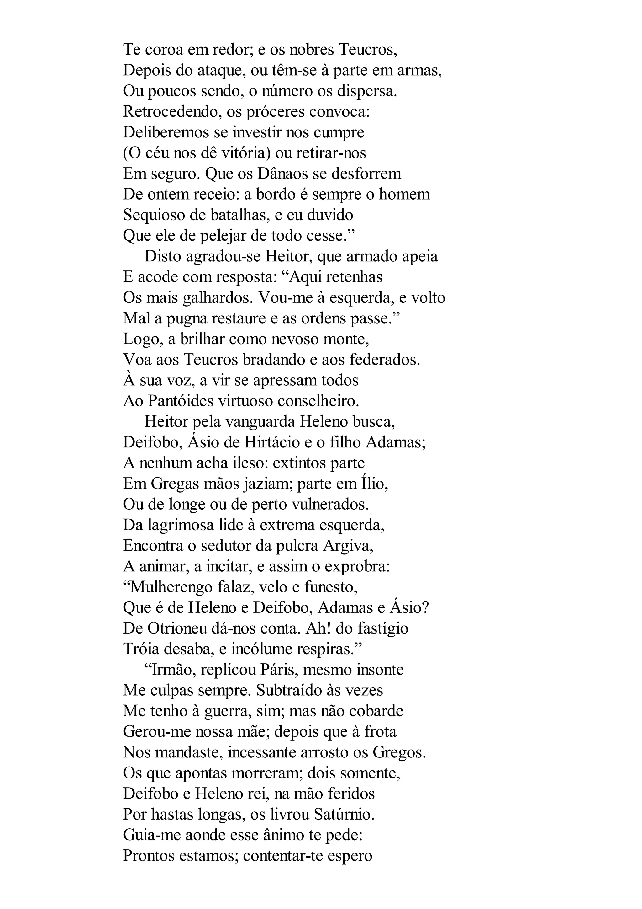 Te coroa em redor; e os nobres Teucros,
Depois do ataque, ou têm-se à parte em armas,
Ou poucos sendo, o número os dispersa.
Retrocedendo, os próceres convoca:
Deliberemos se investir nos cumpre
(O céu nos dê vitória) ou retirar-nos
Em seguro. Que os Dânaos se desforrem
De ontem receio: a bordo é sempre o homem
Sequioso de batalhas, e eu duvido
Que ele de pelejar de todo cesse.”
Disto agradou-se Heitor, que armado apeia
E acode com resposta: “Aqui retenhas
Os mais galhardos. Vou-me à esquerda, e volto
Mal a pugna restaure e as ordens passe.”
Logo, a brilhar como nevoso monte,
Voa aos Teucros bradando e aos federados.
À sua voz, a vir se apressam todos
Ao Pantóides virtuoso conselheiro.
Heitor pela vanguarda Heleno busca,
Deifobo, Ásio de Hirtácio e o filho Adamas;
A nenhum acha ileso: extintos parte
Em Gregas mãos jaziam; parte em Ílio,
Ou de longe ou de perto vulnerados.
Da lagrimosa lide à extrema esquerda,
Encontra o sedutor da pulcra Argiva,
A animar, a incitar, e assim o exprobra:
“Mulherengo falaz, velo e funesto,
Que é de Heleno e Deifobo, Adamas e Ásio?
De Otrioneu dá-nos conta. Ah! do fastígio
Tróia desaba, e incólume respiras.”
“Irmão, replicou Páris, mesmo insonte
Me culpas sempre. Subtraído às vezes
Me tenho à guerra, sim; mas não cobarde
Gerou-me nossa mãe; depois que à frota
Nos mandaste, incessante arrosto os Gregos.
Os que apontas morreram; dois somente,
Deifobo e Heleno rei, na mão feridos
Por hastas longas, os livrou Satúrnio.
Guia-me aonde esse ânimo te pede:
Prontos estamos; contentar-te espero
 