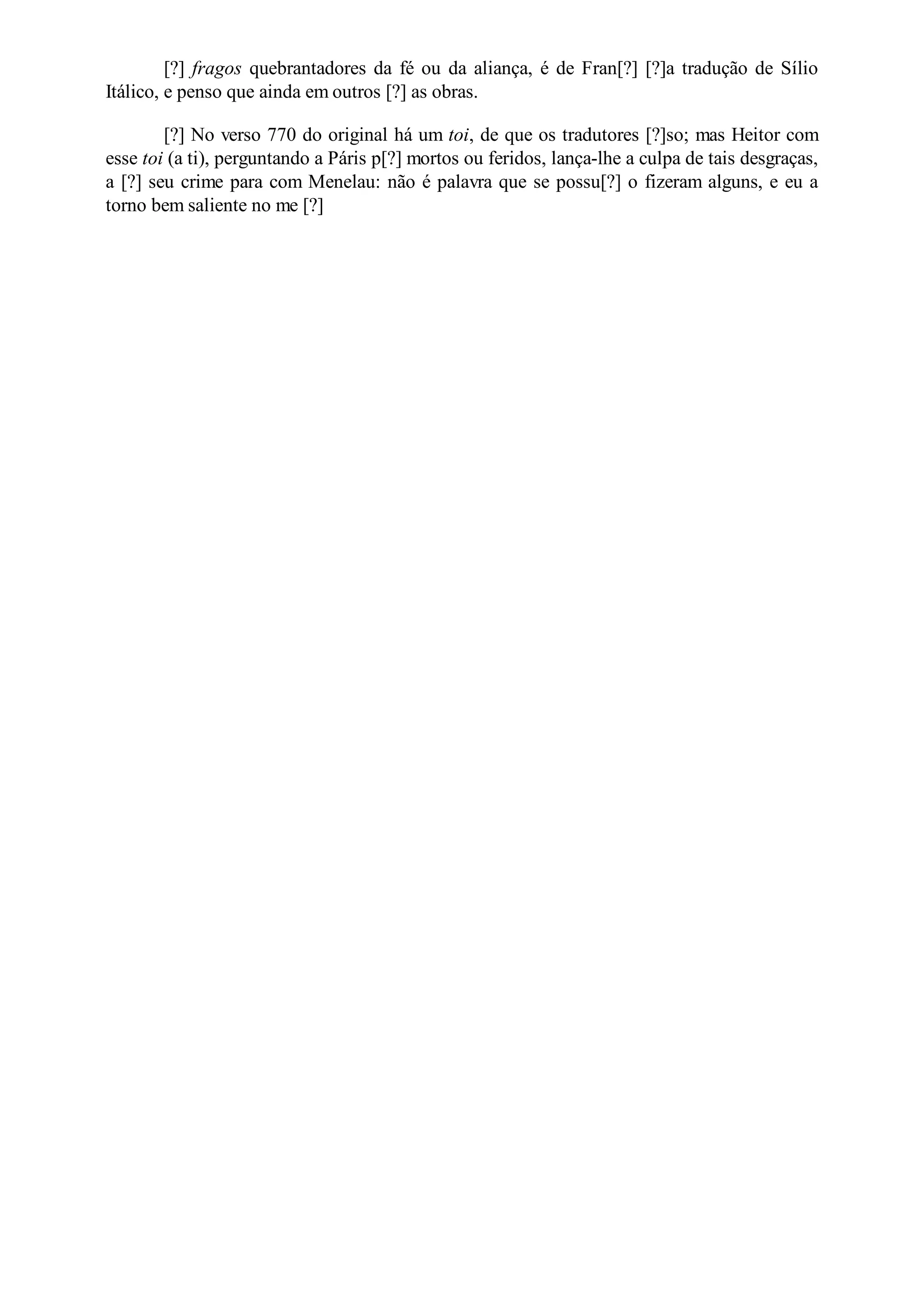 [?] fragos quebrantadores da fé ou da aliança, é de Fran[?] [?]a tradução de Sílio
Itálico, e penso que ainda em outros [?] as obras.
[?] No verso 770 do original há um toi, de que os tradutores [?]so; mas Heitor com
esse toi (a ti), perguntando a Páris p[?] mortos ou feridos, lança-lhe a culpa de tais desgraças,
a [?] seu crime para com Menelau: não é palavra que se possu[?] o fizeram alguns, e eu a
torno bem saliente no me [?]
 