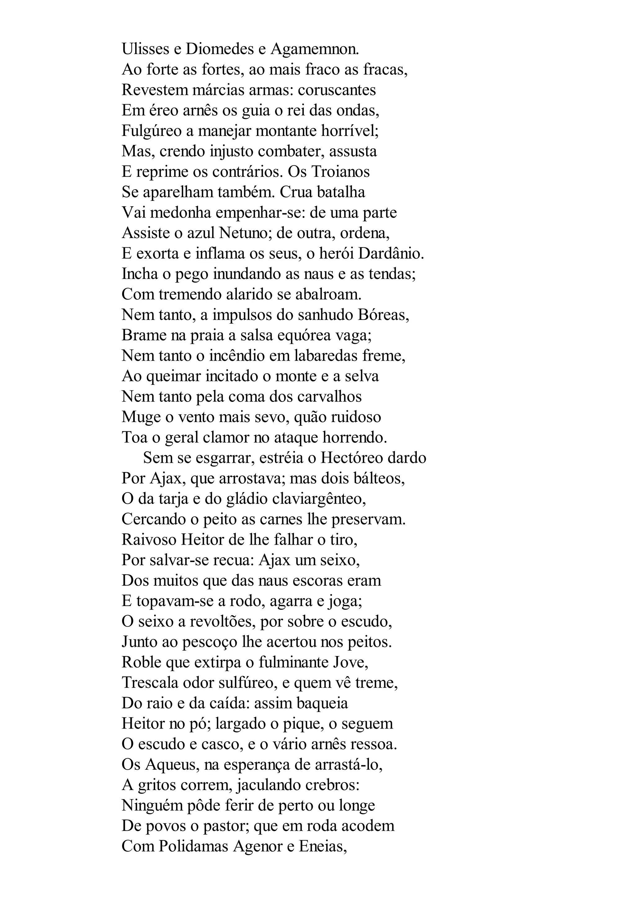 Ulisses e Diomedes e Agamemnon.
Ao forte as fortes, ao mais fraco as fracas,
Revestem márcias armas: coruscantes
Em éreo arnês os guia o rei das ondas,
Fulgúreo a manejar montante horrível;
Mas, crendo injusto combater, assusta
E reprime os contrários. Os Troianos
Se aparelham também. Crua batalha
Vai medonha empenhar-se: de uma parte
Assiste o azul Netuno; de outra, ordena,
E exorta e inflama os seus, o herói Dardânio.
Incha o pego inundando as naus e as tendas;
Com tremendo alarido se abalroam.
Nem tanto, a impulsos do sanhudo Bóreas,
Brame na praia a salsa equórea vaga;
Nem tanto o incêndio em labaredas freme,
Ao queimar incitado o monte e a selva
Nem tanto pela coma dos carvalhos
Muge o vento mais sevo, quão ruidoso
Toa o geral clamor no ataque horrendo.
Sem se esgarrar, estréia o Hectóreo dardo
Por Ajax, que arrostava; mas dois bálteos,
O da tarja e do gládio claviargênteo,
Cercando o peito as carnes lhe preservam.
Raivoso Heitor de lhe falhar o tiro,
Por salvar-se recua: Ajax um seixo,
Dos muitos que das naus escoras eram
E topavam-se a rodo, agarra e joga;
O seixo a revoltões, por sobre o escudo,
Junto ao pescoço lhe acertou nos peitos.
Roble que extirpa o fulminante Jove,
Trescala odor sulfúreo, e quem vê treme,
Do raio e da caída: assim baqueia
Heitor no pó; largado o pique, o seguem
O escudo e casco, e o vário arnês ressoa.
Os Aqueus, na esperança de arrastá-lo,
A gritos correm, jaculando crebros:
Ninguém pôde ferir de perto ou longe
De povos o pastor; que em roda acodem
Com Polidamas Agenor e Eneias,
 