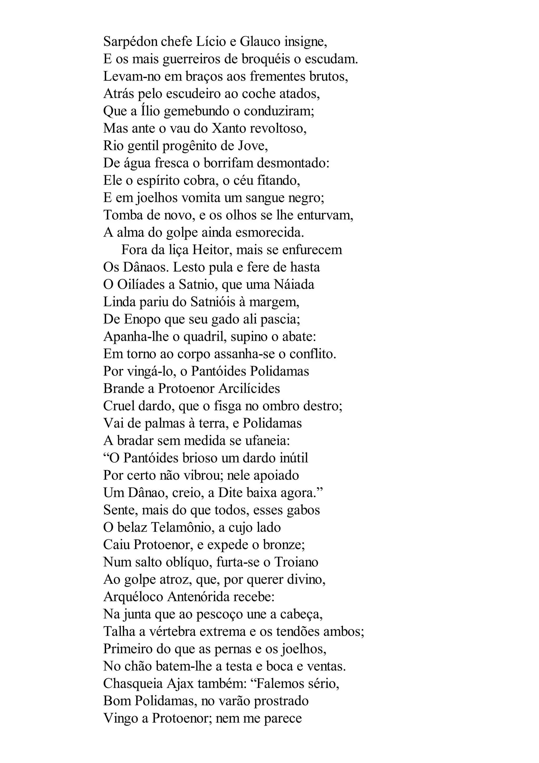 Sarpédon chefe Lício e Glauco insigne,
E os mais guerreiros de broquéis o escudam.
Levam-no em braços aos frementes brutos,
Atrás pelo escudeiro ao coche atados,
Que a Ílio gemebundo o conduziram;
Mas ante o vau do Xanto revoltoso,
Rio gentil progênito de Jove,
De água fresca o borrifam desmontado:
Ele o espírito cobra, o céu fitando,
E em joelhos vomita um sangue negro;
Tomba de novo, e os olhos se lhe enturvam,
A alma do golpe ainda esmorecida.
Fora da liça Heitor, mais se enfurecem
Os Dânaos. Lesto pula e fere de hasta
O Oilíades a Satnio, que uma Náiada
Linda pariu do Satnióis à margem,
De Enopo que seu gado ali pascia;
Apanha-lhe o quadril, supino o abate:
Em torno ao corpo assanha-se o conflito.
Por vingá-lo, o Pantóides Polidamas
Brande a Protoenor Arcilícides
Cruel dardo, que o fisga no ombro destro;
Vai de palmas à terra, e Polidamas
A bradar sem medida se ufaneia:
“O Pantóides brioso um dardo inútil
Por certo não vibrou; nele apoiado
Um Dânao, creio, a Dite baixa agora.”
Sente, mais do que todos, esses gabos
O belaz Telamônio, a cujo lado
Caiu Protoenor, e expede o bronze;
Num salto oblíquo, furta-se o Troiano
Ao golpe atroz, que, por querer divino,
Arquéloco Antenórida recebe:
Na junta que ao pescoço une a cabeça,
Talha a vértebra extrema e os tendões ambos;
Primeiro do que as pernas e os joelhos,
No chão batem-lhe a testa e boca e ventas.
Chasqueia Ajax também: “Falemos sério,
Bom Polidamas, no varão prostrado
Vingo a Protoenor; nem me parece
 