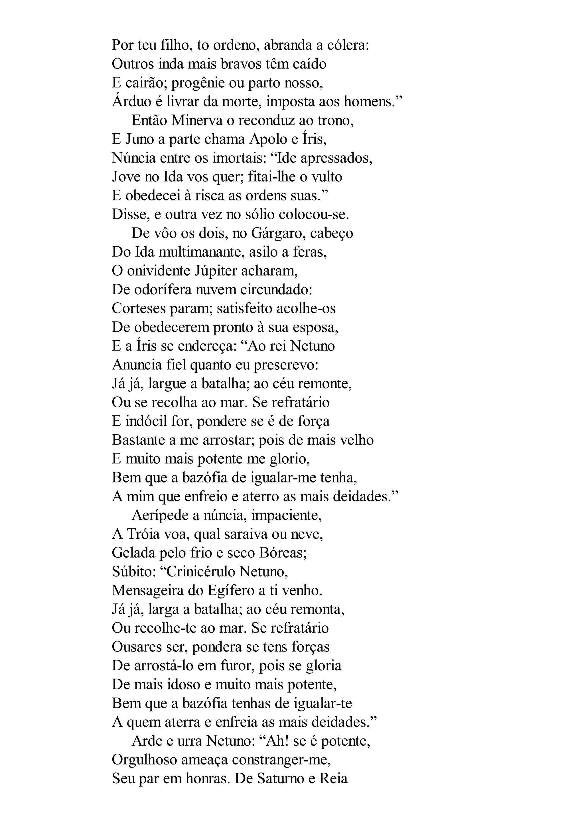 Por teu filho, to ordeno, abranda a cólera:
Outros inda mais bravos têm caído
E cairão; progênie ou parto nosso,
Árduo é livrar da morte, imposta aos homens.”
Então Minerva o reconduz ao trono,
E Juno a parte chama Apolo e Íris,
Núncia entre os imortais: “Ide apressados,
Jove no Ida vos quer; fitai-lhe o vulto
E obedecei à risca as ordens suas.”
Disse, e outra vez no sólio colocou-se.
De vôo os dois, no Gárgaro, cabeço
Do Ida multimanante, asilo a feras,
O onividente Júpiter acharam,
De odorífera nuvem circundado:
Corteses param; satisfeito acolhe-os
De obedecerem pronto à sua esposa,
E a Íris se endereça: “Ao rei Netuno
Anuncia fiel quanto eu prescrevo:
Já já, largue a batalha; ao céu remonte,
Ou se recolha ao mar. Se refratário
E indócil for, pondere se é de força
Bastante a me arrostar; pois de mais velho
E muito mais potente me glorio,
Bem que a bazófia de igualar-me tenha,
A mim que enfreio e aterro as mais deidades.”
Aerípede a núncia, impaciente,
A Tróia voa, qual saraiva ou neve,
Gelada pelo frio e seco Bóreas;
Súbito: “Crinicérulo Netuno,
Mensageira do Egífero a ti venho.
Já já, larga a batalha; ao céu remonta,
Ou recolhe-te ao mar. Se refratário
Ousares ser, pondera se tens forças
De arrostá-lo em furor, pois se gloria
De mais idoso e muito mais potente,
Bem que a bazófia tenhas de igualar-te
A quem aterra e enfreia as mais deidades.”
Arde e urra Netuno: “Ah! se é potente,
Orgulhoso ameaça constranger-me,
Seu par em honras. De Saturno e Reia
 