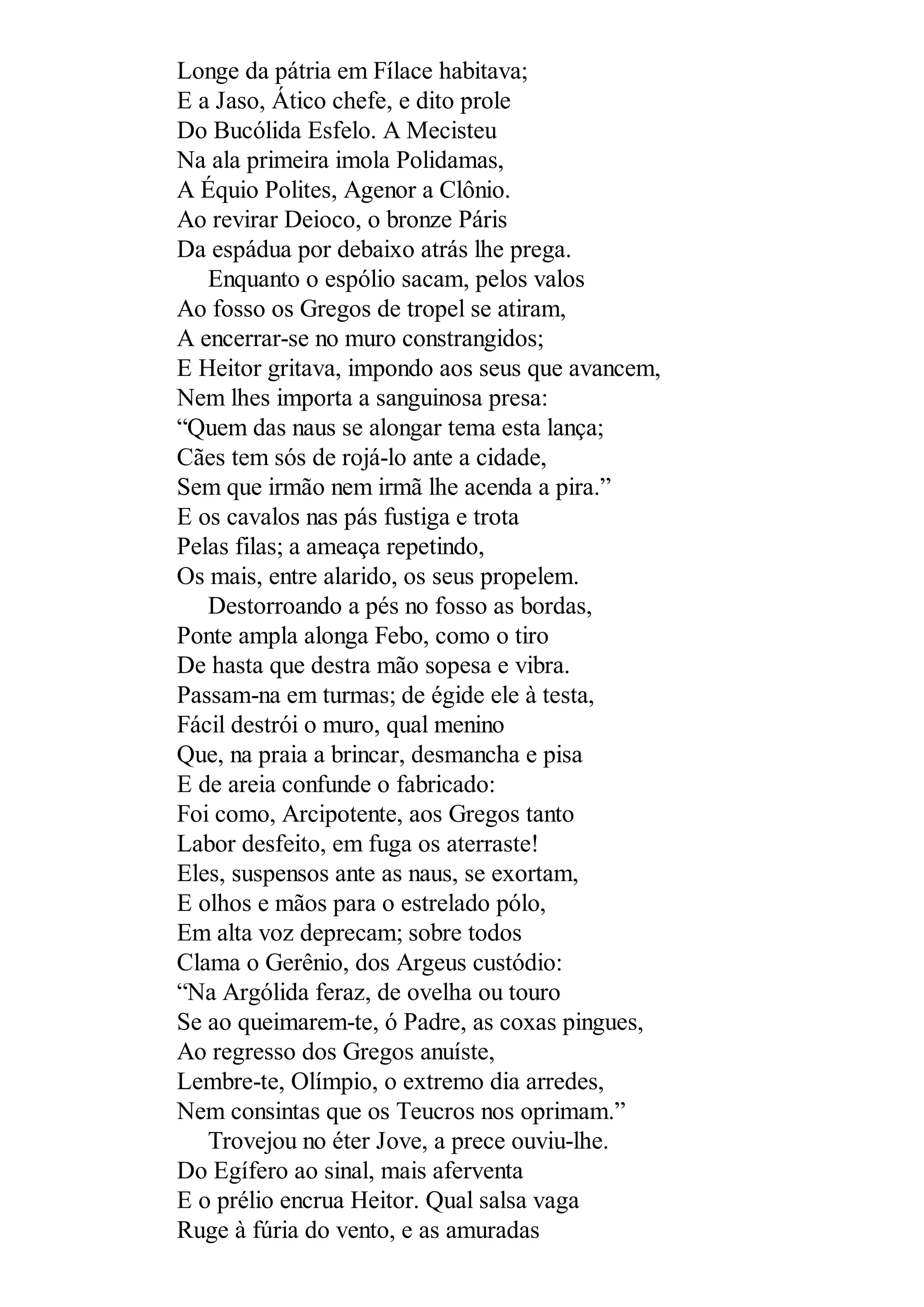 Longe da pátria em Fílace habitava;
E a Jaso, Ático chefe, e dito prole
Do Bucólida Esfelo. A Mecisteu
Na ala primeira imola Polidamas,
A Équio Polites, Agenor a Clônio.
Ao revirar Deioco, o bronze Páris
Da espádua por debaixo atrás lhe prega.
Enquanto o espólio sacam, pelos valos
Ao fosso os Gregos de tropel se atiram,
A encerrar-se no muro constrangidos;
E Heitor gritava, impondo aos seus que avancem,
Nem lhes importa a sanguinosa presa:
“Quem das naus se alongar tema esta lança;
Cães tem sós de rojá-lo ante a cidade,
Sem que irmão nem irmã lhe acenda a pira.”
E os cavalos nas pás fustiga e trota
Pelas filas; a ameaça repetindo,
Os mais, entre alarido, os seus propelem.
Destorroando a pés no fosso as bordas,
Ponte ampla alonga Febo, como o tiro
De hasta que destra mão sopesa e vibra.
Passam-na em turmas; de égide ele à testa,
Fácil destrói o muro, qual menino
Que, na praia a brincar, desmancha e pisa
E de areia confunde o fabricado:
Foi como, Arcipotente, aos Gregos tanto
Labor desfeito, em fuga os aterraste!
Eles, suspensos ante as naus, se exortam,
E olhos e mãos para o estrelado pólo,
Em alta voz deprecam; sobre todos
Clama o Gerênio, dos Argeus custódio:
“Na Argólida feraz, de ovelha ou touro
Se ao queimarem-te, ó Padre, as coxas pingues,
Ao regresso dos Gregos anuíste,
Lembre-te, Olímpio, o extremo dia arredes,
Nem consintas que os Teucros nos oprimam.”
Trovejou no éter Jove, a prece ouviu-lhe.
Do Egífero ao sinal, mais aferventa
E o prélio encrua Heitor. Qual salsa vaga
Ruge à fúria do vento, e as amuradas
 