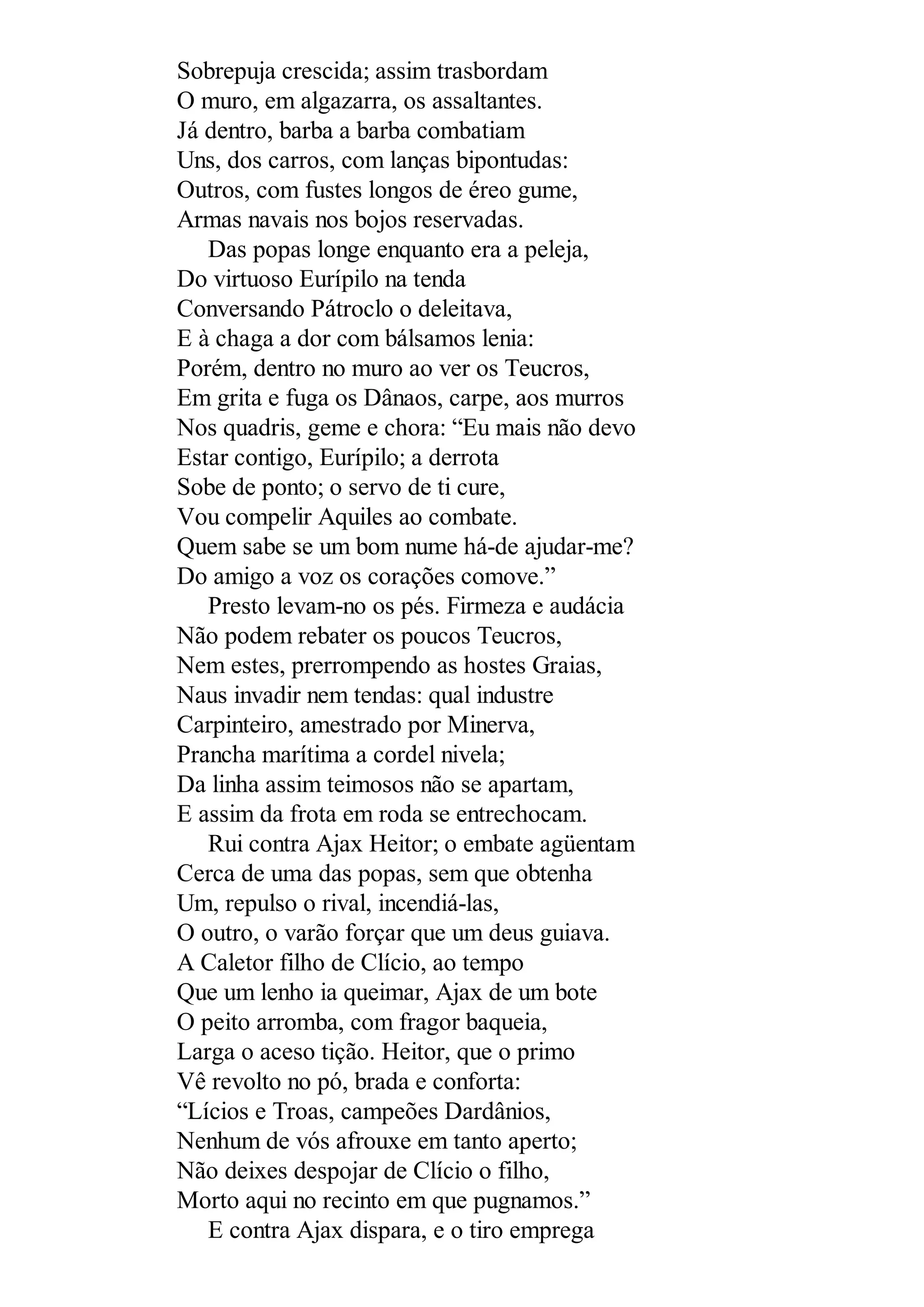 Sobrepuja crescida; assim trasbordam
O muro, em algazarra, os assaltantes.
Já dentro, barba a barba combatiam
Uns, dos carros, com lanças bipontudas:
Outros, com fustes longos de éreo gume,
Armas navais nos bojos reservadas.
Das popas longe enquanto era a peleja,
Do virtuoso Eurípilo na tenda
Conversando Pátroclo o deleitava,
E à chaga a dor com bálsamos lenia:
Porém, dentro no muro ao ver os Teucros,
Em grita e fuga os Dânaos, carpe, aos murros
Nos quadris, geme e chora: “Eu mais não devo
Estar contigo, Eurípilo; a derrota
Sobe de ponto; o servo de ti cure,
Vou compelir Aquiles ao combate.
Quem sabe se um bom nume há-de ajudar-me?
Do amigo a voz os corações comove.”
Presto levam-no os pés. Firmeza e audácia
Não podem rebater os poucos Teucros,
Nem estes, prerrompendo as hostes Graias,
Naus invadir nem tendas: qual industre
Carpinteiro, amestrado por Minerva,
Prancha marítima a cordel nivela;
Da linha assim teimosos não se apartam,
E assim da frota em roda se entrechocam.
Rui contra Ajax Heitor; o embate agüentam
Cerca de uma das popas, sem que obtenha
Um, repulso o rival, incendiá-las,
O outro, o varão forçar que um deus guiava.
A Caletor filho de Clício, ao tempo
Que um lenho ia queimar, Ajax de um bote
O peito arromba, com fragor baqueia,
Larga o aceso tição. Heitor, que o primo
Vê revolto no pó, brada e conforta:
“Lícios e Troas, campeões Dardânios,
Nenhum de vós afrouxe em tanto aperto;
Não deixes despojar de Clício o filho,
Morto aqui no recinto em que pugnamos.”
E contra Ajax dispara, e o tiro emprega
 