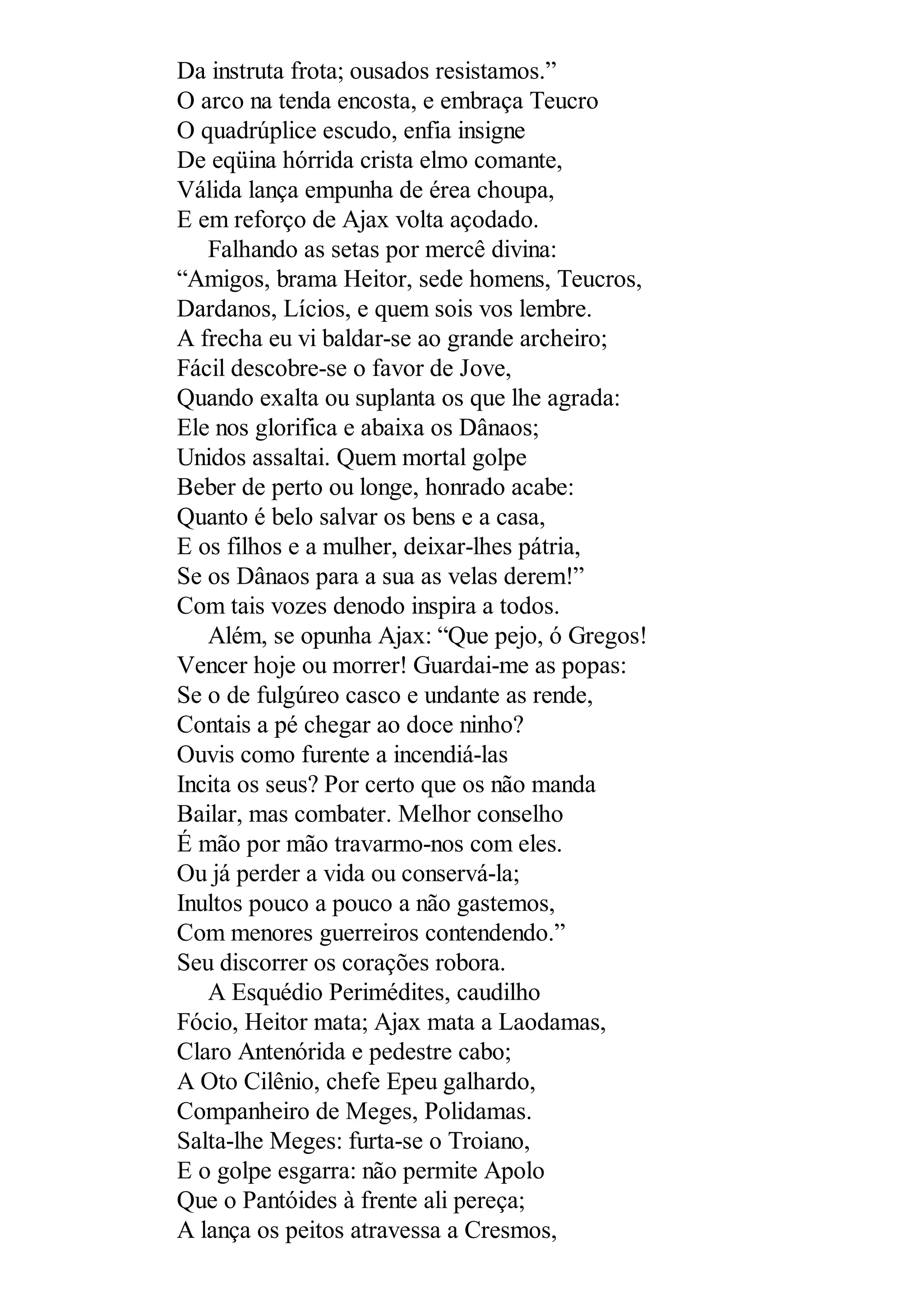 Da instruta frota; ousados resistamos.”
O arco na tenda encosta, e embraça Teucro
O quadrúplice escudo, enfia insigne
De eqüina hórrida crista elmo comante,
Válida lança empunha de érea choupa,
E em reforço de Ajax volta açodado.
Falhando as setas por mercê divina:
“Amigos, brama Heitor, sede homens, Teucros,
Dardanos, Lícios, e quem sois vos lembre.
A frecha eu vi baldar-se ao grande archeiro;
Fácil descobre-se o favor de Jove,
Quando exalta ou suplanta os que lhe agrada:
Ele nos glorifica e abaixa os Dânaos;
Unidos assaltai. Quem mortal golpe
Beber de perto ou longe, honrado acabe:
Quanto é belo salvar os bens e a casa,
E os filhos e a mulher, deixar-lhes pátria,
Se os Dânaos para a sua as velas derem!”
Com tais vozes denodo inspira a todos.
Além, se opunha Ajax: “Que pejo, ó Gregos!
Vencer hoje ou morrer! Guardai-me as popas:
Se o de fulgúreo casco e undante as rende,
Contais a pé chegar ao doce ninho?
Ouvis como furente a incendiá-las
Incita os seus? Por certo que os não manda
Bailar, mas combater. Melhor conselho
É mão por mão travarmo-nos com eles.
Ou já perder a vida ou conservá-la;
Inultos pouco a pouco a não gastemos,
Com menores guerreiros contendendo.”
Seu discorrer os corações robora.
A Esquédio Perimédites, caudilho
Fócio, Heitor mata; Ajax mata a Laodamas,
Claro Antenórida e pedestre cabo;
A Oto Cilênio, chefe Epeu galhardo,
Companheiro de Meges, Polidamas.
Salta-lhe Meges: furta-se o Troiano,
E o golpe esgarra: não permite Apolo
Que o Pantóides à frente ali pereça;
A lança os peitos atravessa a Cresmos,
 