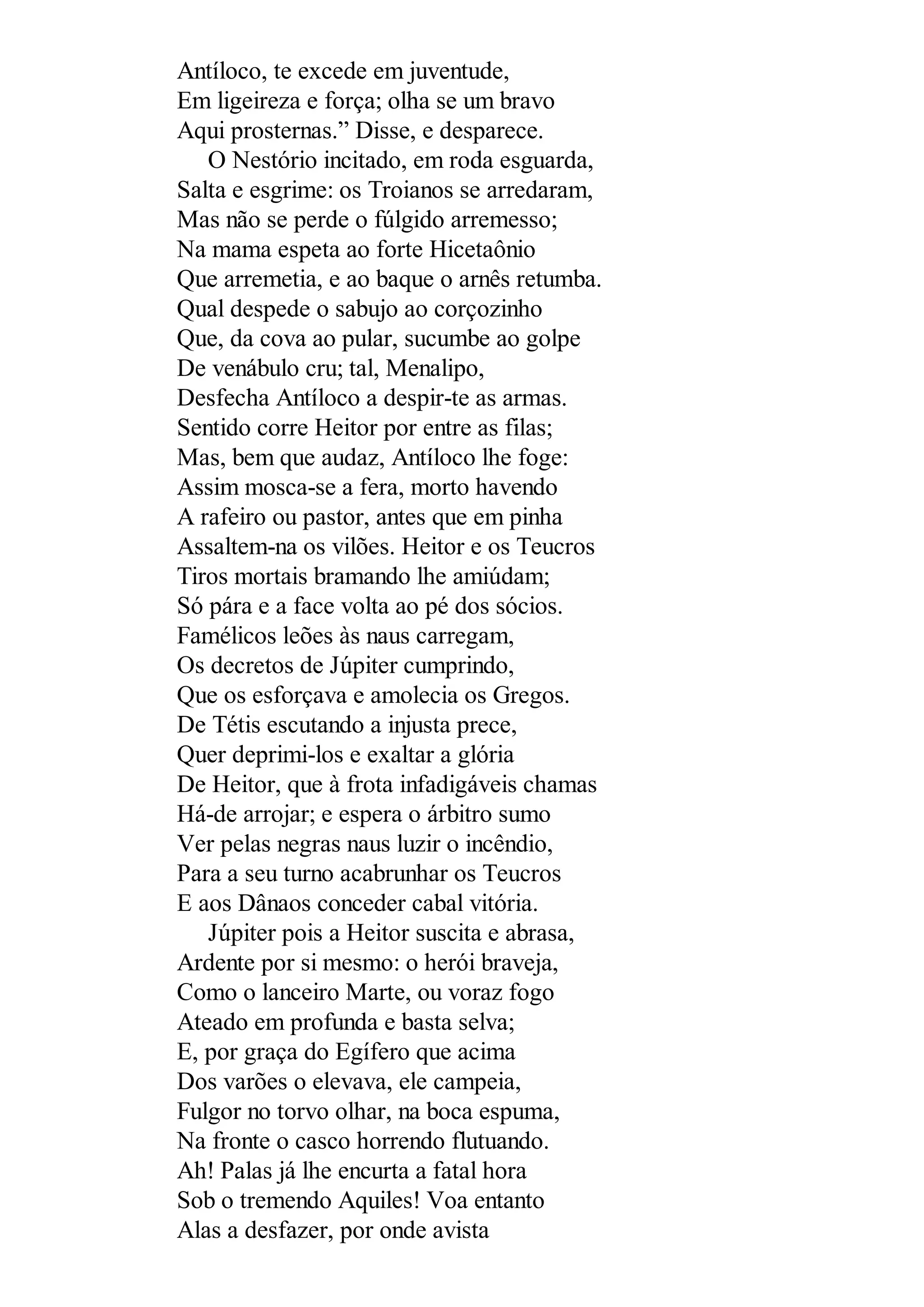 Antíloco, te excede em juventude,
Em ligeireza e força; olha se um bravo
Aqui prosternas.” Disse, e desparece.
O Nestório incitado, em roda esguarda,
Salta e esgrime: os Troianos se arredaram,
Mas não se perde o fúlgido arremesso;
Na mama espeta ao forte Hicetaônio
Que arremetia, e ao baque o arnês retumba.
Qual despede o sabujo ao corçozinho
Que, da cova ao pular, sucumbe ao golpe
De venábulo cru; tal, Menalipo,
Desfecha Antíloco a despir-te as armas.
Sentido corre Heitor por entre as filas;
Mas, bem que audaz, Antíloco lhe foge:
Assim mosca-se a fera, morto havendo
A rafeiro ou pastor, antes que em pinha
Assaltem-na os vilões. Heitor e os Teucros
Tiros mortais bramando lhe amiúdam;
Só pára e a face volta ao pé dos sócios.
Famélicos leões às naus carregam,
Os decretos de Júpiter cumprindo,
Que os esforçava e amolecia os Gregos.
De Tétis escutando a injusta prece,
Quer deprimi-los e exaltar a glória
De Heitor, que à frota infadigáveis chamas
Há-de arrojar; e espera o árbitro sumo
Ver pelas negras naus luzir o incêndio,
Para a seu turno acabrunhar os Teucros
E aos Dânaos conceder cabal vitória.
Júpiter pois a Heitor suscita e abrasa,
Ardente por si mesmo: o herói braveja,
Como o lanceiro Marte, ou voraz fogo
Ateado em profunda e basta selva;
E, por graça do Egífero que acima
Dos varões o elevava, ele campeia,
Fulgor no torvo olhar, na boca espuma,
Na fronte o casco horrendo flutuando.
Ah! Palas já lhe encurta a fatal hora
Sob o tremendo Aquiles! Voa entanto
Alas a desfazer, por onde avista
 