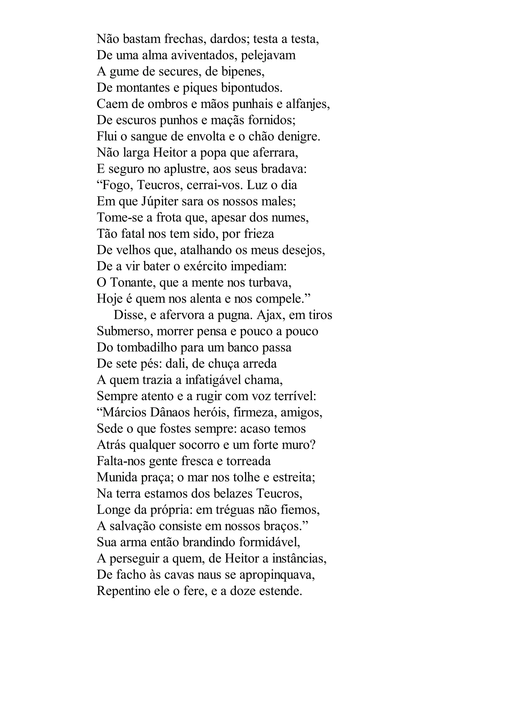 Não bastam frechas, dardos; testa a testa,
De uma alma aviventados, pelejavam
A gume de secures, de bipenes,
De montantes e piques bipontudos.
Caem de ombros e mãos punhais e alfanjes,
De escuros punhos e maçãs fornidos;
Flui o sangue de envolta e o chão denigre.
Não larga Heitor a popa que aferrara,
E seguro no aplustre, aos seus bradava:
“Fogo, Teucros, cerrai-vos. Luz o dia
Em que Júpiter sara os nossos males;
Tome-se a frota que, apesar dos numes,
Tão fatal nos tem sido, por frieza
De velhos que, atalhando os meus desejos,
De a vir bater o exército impediam:
O Tonante, que a mente nos turbava,
Hoje é quem nos alenta e nos compele.”
Disse, e afervora a pugna. Ajax, em tiros
Submerso, morrer pensa e pouco a pouco
Do tombadilho para um banco passa
De sete pés: dali, de chuça arreda
A quem trazia a infatigável chama,
Sempre atento e a rugir com voz terrível:
“Márcios Dânaos heróis, firmeza, amigos,
Sede o que fostes sempre: acaso temos
Atrás qualquer socorro e um forte muro?
Falta-nos gente fresca e torreada
Munida praça; o mar nos tolhe e estreita;
Na terra estamos dos belazes Teucros,
Longe da própria: em tréguas não fiemos,
A salvação consiste em nossos braços.”
Sua arma então brandindo formidável,
A perseguir a quem, de Heitor a instâncias,
De facho às cavas naus se apropinquava,
Repentino ele o fere, e a doze estende.
 