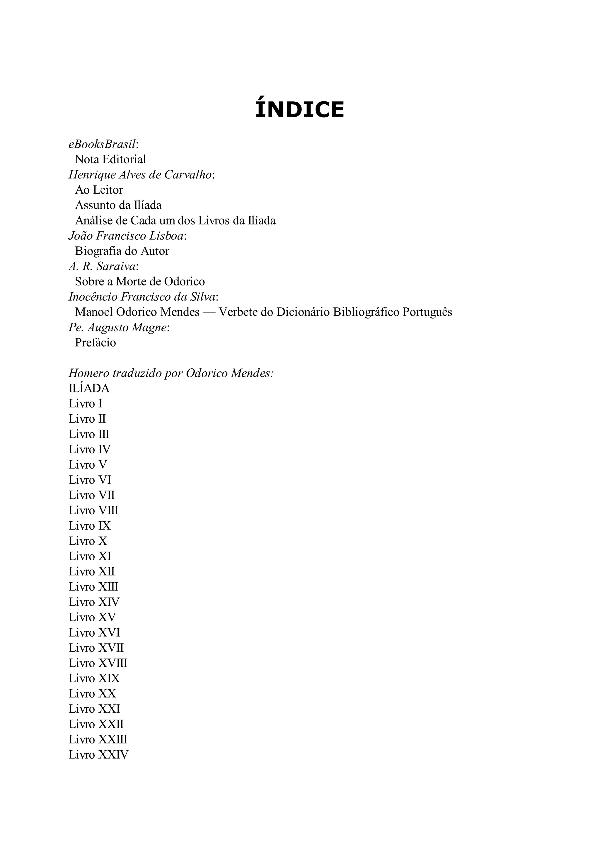 ÍNDICE
eBooksBrasil:
Nota Editorial
Henrique Alves de Carvalho:
Ao Leitor
Assunto da Ilíada
Análise de Cada um dos Livros da Ilíada
João Francisco Lisboa:
Biografia do Autor
A. R. Saraiva:
Sobre a Morte de Odorico
Inocêncio Francisco da Silva:
Manoel Odorico Mendes — Verbete do Dicionário Bibliográfico Português
Pe. Augusto Magne:
Prefácio
Homero traduzido por Odorico Mendes:
ILÍADA
Livro I
Livro II
Livro III
Livro IV
Livro V
Livro VI
Livro VII
Livro VIII
Livro IX
Livro X
Livro XI
Livro XII
Livro XIII
Livro XIV
Livro XV
Livro XVI
Livro XVII
Livro XVIII
Livro XIX
Livro XX
Livro XXI
Livro XXII
Livro XXIII
Livro XXIV
 