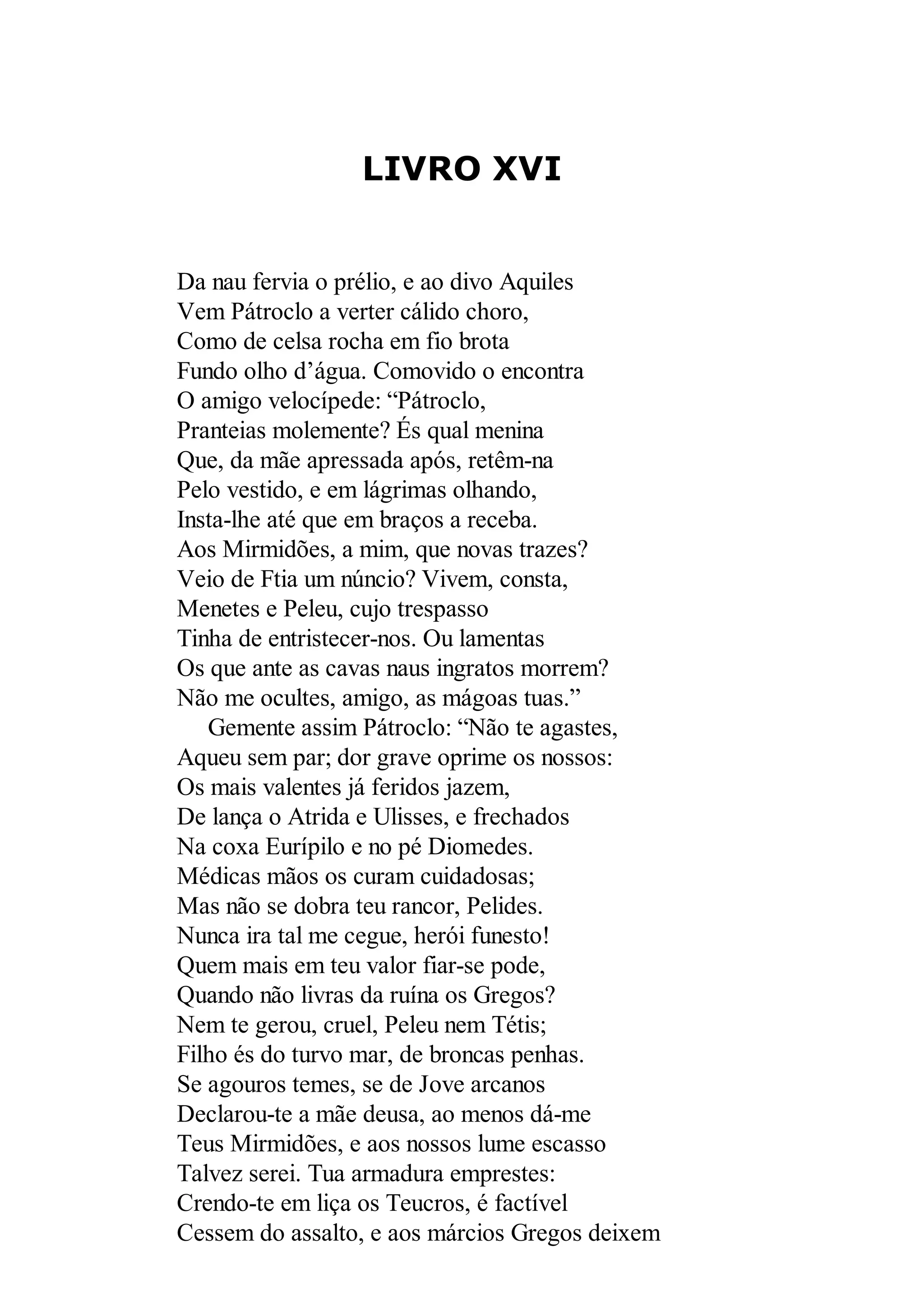 LIVRO XVI
Da nau fervia o prélio, e ao divo Aquiles
Vem Pátroclo a verter cálido choro,
Como de celsa rocha em fio brota
Fundo olho d’água. Comovido o encontra
O amigo velocípede: “Pátroclo,
Pranteias molemente? És qual menina
Que, da mãe apressada após, retêm-na
Pelo vestido, e em lágrimas olhando,
Insta-lhe até que em braços a receba.
Aos Mirmidões, a mim, que novas trazes?
Veio de Ftia um núncio? Vivem, consta,
Menetes e Peleu, cujo trespasso
Tinha de entristecer-nos. Ou lamentas
Os que ante as cavas naus ingratos morrem?
Não me ocultes, amigo, as mágoas tuas.”
Gemente assim Pátroclo: “Não te agastes,
Aqueu sem par; dor grave oprime os nossos:
Os mais valentes já feridos jazem,
De lança o Atrida e Ulisses, e frechados
Na coxa Eurípilo e no pé Diomedes.
Médicas mãos os curam cuidadosas;
Mas não se dobra teu rancor, Pelides.
Nunca ira tal me cegue, herói funesto!
Quem mais em teu valor fiar-se pode,
Quando não livras da ruína os Gregos?
Nem te gerou, cruel, Peleu nem Tétis;
Filho és do turvo mar, de broncas penhas.
Se agouros temes, se de Jove arcanos
Declarou-te a mãe deusa, ao menos dá-me
Teus Mirmidões, e aos nossos lume escasso
Talvez serei. Tua armadura emprestes:
Crendo-te em liça os Teucros, é factível
Cessem do assalto, e aos márcios Gregos deixem
 