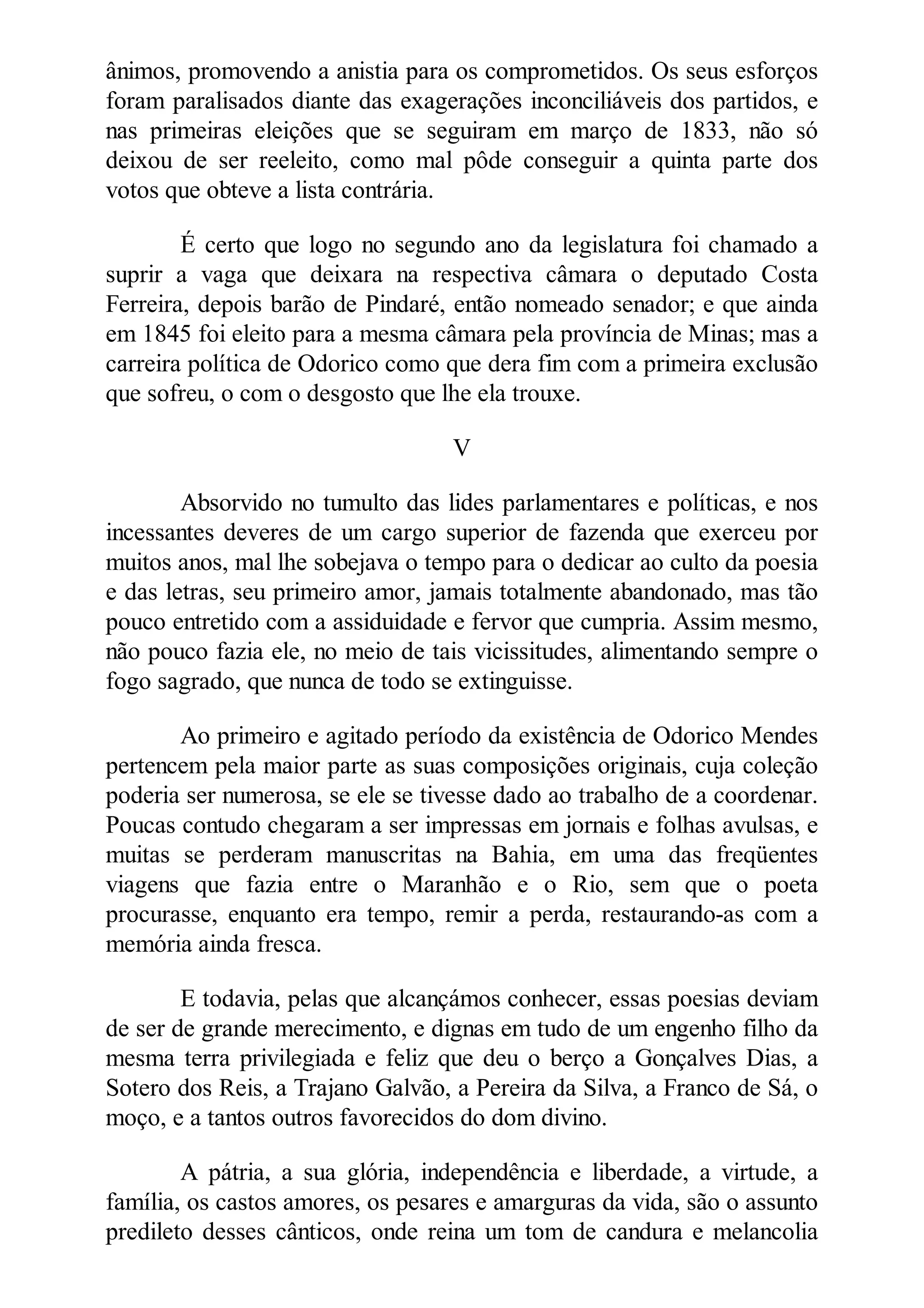 ânimos, promovendo a anistia para os comprometidos. Os seus esforços
foram paralisados diante das exagerações inconciliáveis dos partidos, e
nas primeiras eleições que se seguiram em março de 1833, não só
deixou de ser reeleito, como mal pôde conseguir a quinta parte dos
votos que obteve a lista contrária.
É certo que logo no segundo ano da legislatura foi chamado a
suprir a vaga que deixara na respectiva câmara o deputado Costa
Ferreira, depois barão de Pindaré, então nomeado senador; e que ainda
em 1845 foi eleito para a mesma câmara pela província de Minas; mas a
carreira política de Odorico como que dera fim com a primeira exclusão
que sofreu, o com o desgosto que lhe ela trouxe.
V
Absorvido no tumulto das lides parlamentares e políticas, e nos
incessantes deveres de um cargo superior de fazenda que exerceu por
muitos anos, mal lhe sobejava o tempo para o dedicar ao culto da poesia
e das letras, seu primeiro amor, jamais totalmente abandonado, mas tão
pouco entretido com a assiduidade e fervor que cumpria. Assim mesmo,
não pouco fazia ele, no meio de tais vicissitudes, alimentando sempre o
fogo sagrado, que nunca de todo se extinguisse.
Ao primeiro e agitado período da existência de Odorico Mendes
pertencem pela maior parte as suas composições originais, cuja coleção
poderia ser numerosa, se ele se tivesse dado ao trabalho de a coordenar.
Poucas contudo chegaram a ser impressas em jornais e folhas avulsas, e
muitas se perderam manuscritas na Bahia, em uma das freqüentes
viagens que fazia entre o Maranhão e o Rio, sem que o poeta
procurasse, enquanto era tempo, remir a perda, restaurando-as com a
memória ainda fresca.
E todavia, pelas que alcançámos conhecer, essas poesias deviam
de ser de grande merecimento, e dignas em tudo de um engenho filho da
mesma terra privilegiada e feliz que deu o berço a Gonçalves Dias, a
Sotero dos Reis, a Trajano Galvão, a Pereira da Silva, a Franco de Sá, o
moço, e a tantos outros favorecidos do dom divino.
A pátria, a sua glória, independência e liberdade, a virtude, a
família, os castos amores, os pesares e amarguras da vida, são o assunto
predileto desses cânticos, onde reina um tom de candura e melancolia
 