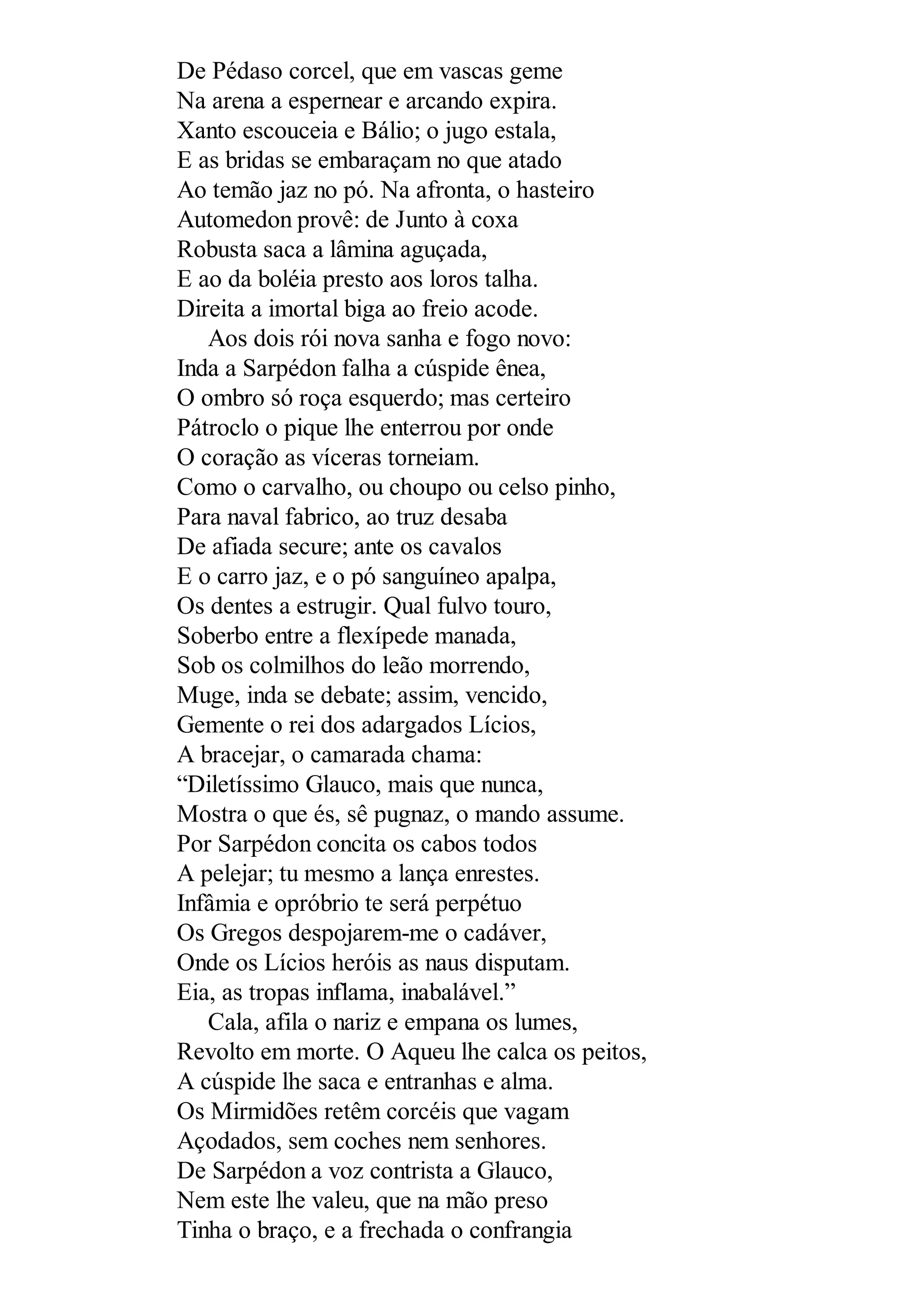 De Pédaso corcel, que em vascas geme
Na arena a espernear e arcando expira.
Xanto escouceia e Bálio; o jugo estala,
E as bridas se embaraçam no que atado
Ao temão jaz no pó. Na afronta, o hasteiro
Automedon provê: de Junto à coxa
Robusta saca a lâmina aguçada,
E ao da boléia presto aos loros talha.
Direita a imortal biga ao freio acode.
Aos dois rói nova sanha e fogo novo:
Inda a Sarpédon falha a cúspide ênea,
O ombro só roça esquerdo; mas certeiro
Pátroclo o pique lhe enterrou por onde
O coração as víceras torneiam.
Como o carvalho, ou choupo ou celso pinho,
Para naval fabrico, ao truz desaba
De afiada secure; ante os cavalos
E o carro jaz, e o pó sanguíneo apalpa,
Os dentes a estrugir. Qual fulvo touro,
Soberbo entre a flexípede manada,
Sob os colmilhos do leão morrendo,
Muge, inda se debate; assim, vencido,
Gemente o rei dos adargados Lícios,
A bracejar, o camarada chama:
“Diletíssimo Glauco, mais que nunca,
Mostra o que és, sê pugnaz, o mando assume.
Por Sarpédon concita os cabos todos
A pelejar; tu mesmo a lança enrestes.
Infâmia e opróbrio te será perpétuo
Os Gregos despojarem-me o cadáver,
Onde os Lícios heróis as naus disputam.
Eia, as tropas inflama, inabalável.”
Cala, afila o nariz e empana os lumes,
Revolto em morte. O Aqueu lhe calca os peitos,
A cúspide lhe saca e entranhas e alma.
Os Mirmidões retêm corcéis que vagam
Açodados, sem coches nem senhores.
De Sarpédon a voz contrista a Glauco,
Nem este lhe valeu, que na mão preso
Tinha o braço, e a frechada o confrangia
 