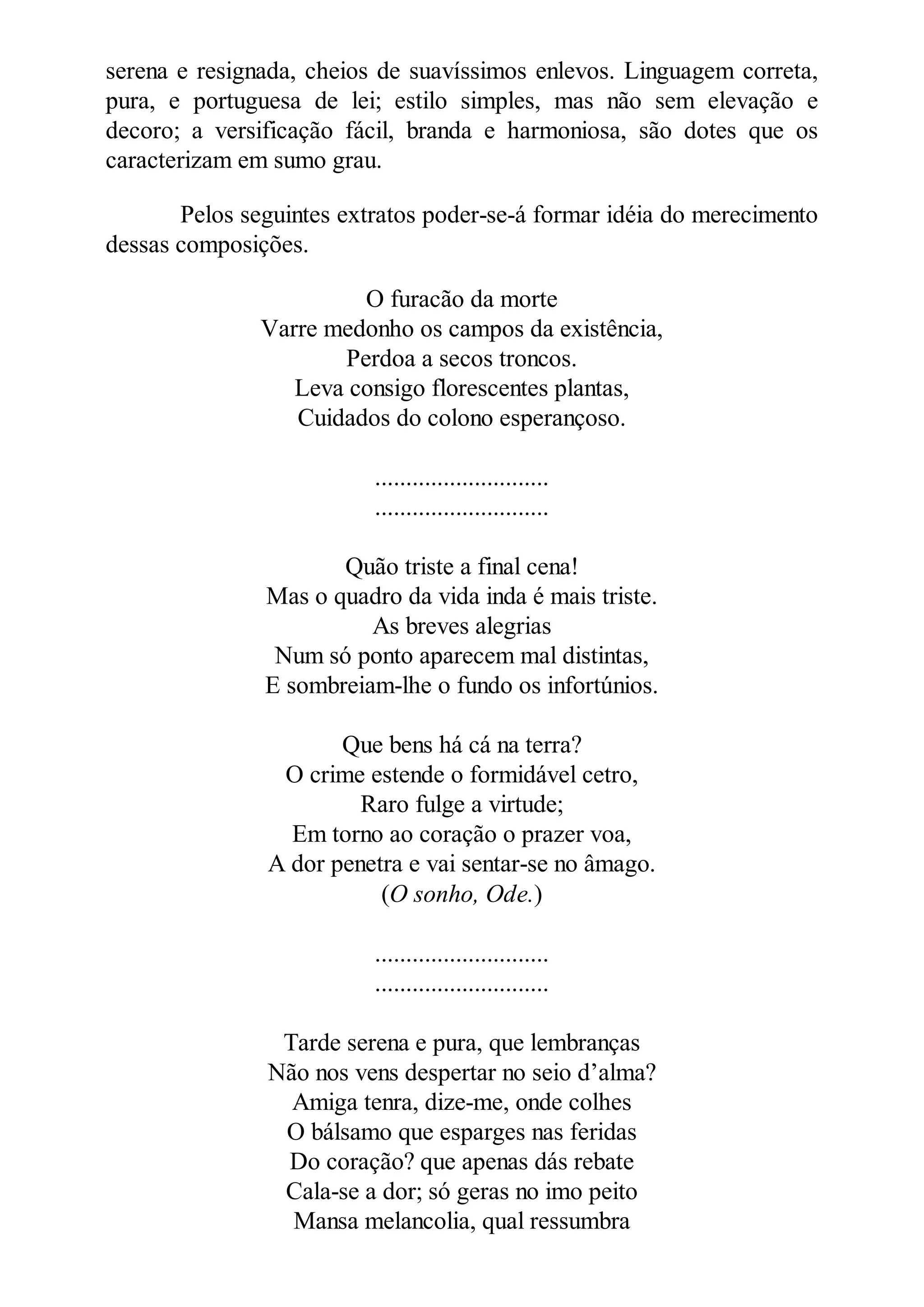 serena e resignada, cheios de suavíssimos enlevos. Linguagem correta,
pura, e portuguesa de lei; estilo simples, mas não sem elevação e
decoro; a versificação fácil, branda e harmoniosa, são dotes que os
caracterizam em sumo grau.
Pelos seguintes extratos poder-se-á formar idéia do merecimento
dessas composições.
O furacão da morte
Varre medonho os campos da existência,
Perdoa a secos troncos.
Leva consigo florescentes plantas,
Cuidados do colono esperançoso.
............................
............................
Quão triste a final cena!
Mas o quadro da vida inda é mais triste.
As breves alegrias
Num só ponto aparecem mal distintas,
E sombreiam-lhe o fundo os infortúnios.
Que bens há cá na terra?
O crime estende o formidável cetro,
Raro fulge a virtude;
Em torno ao coração o prazer voa,
A dor penetra e vai sentar-se no âmago.
(O sonho, Ode.)
............................
............................
Tarde serena e pura, que lembranças
Não nos vens despertar no seio d’alma?
Amiga tenra, dize-me, onde colhes
O bálsamo que esparges nas feridas
Do coração? que apenas dás rebate
Cala-se a dor; só geras no imo peito
Mansa melancolia, qual ressumbra
 