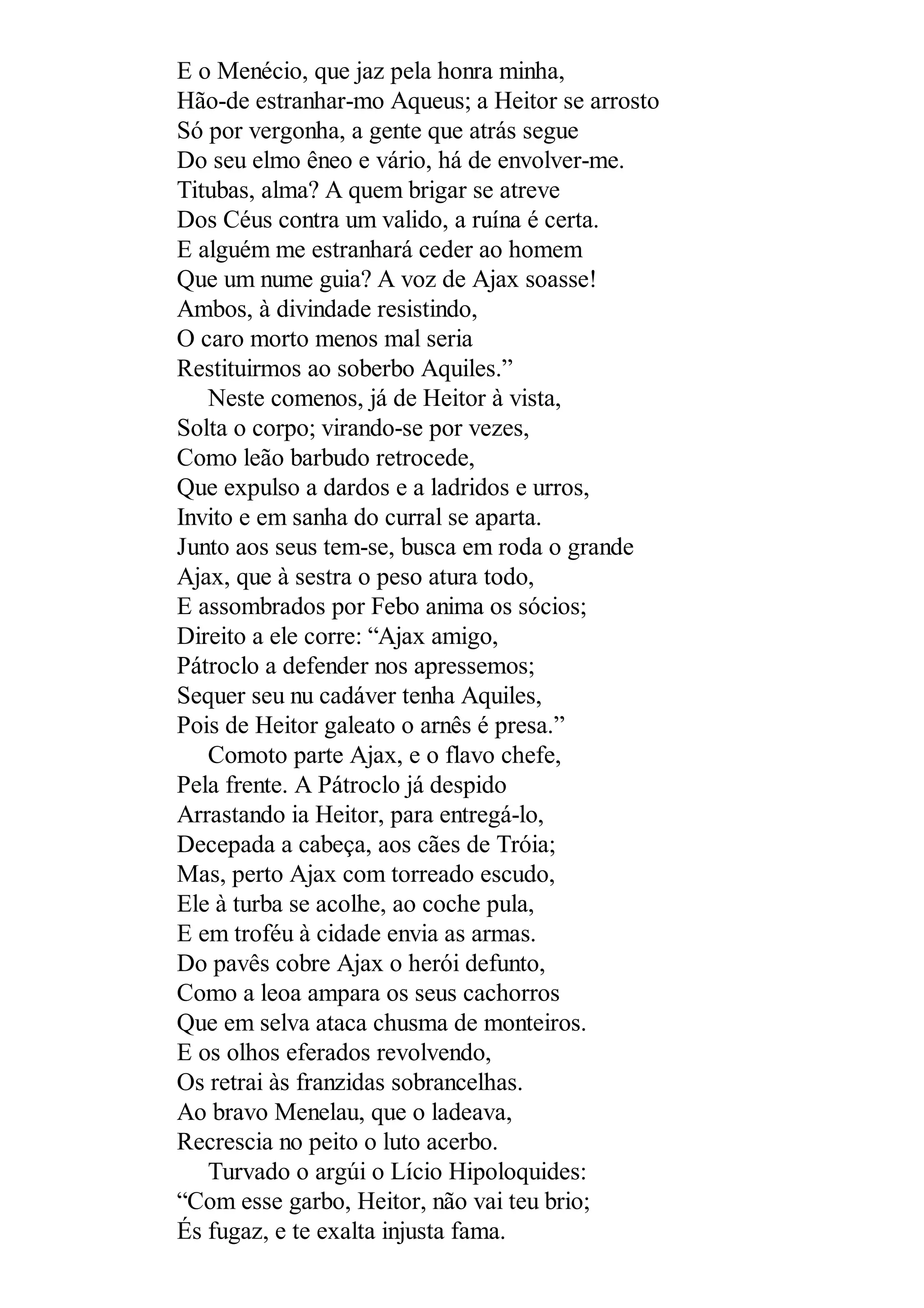 E o Menécio, que jaz pela honra minha,
Hão-de estranhar-mo Aqueus; a Heitor se arrosto
Só por vergonha, a gente que atrás segue
Do seu elmo êneo e vário, há de envolver-me.
Titubas, alma? A quem brigar se atreve
Dos Céus contra um valido, a ruína é certa.
E alguém me estranhará ceder ao homem
Que um nume guia? A voz de Ajax soasse!
Ambos, à divindade resistindo,
O caro morto menos mal seria
Restituirmos ao soberbo Aquiles.”
Neste comenos, já de Heitor à vista,
Solta o corpo; virando-se por vezes,
Como leão barbudo retrocede,
Que expulso a dardos e a ladridos e urros,
Invito e em sanha do curral se aparta.
Junto aos seus tem-se, busca em roda o grande
Ajax, que à sestra o peso atura todo,
E assombrados por Febo anima os sócios;
Direito a ele corre: “Ajax amigo,
Pátroclo a defender nos apressemos;
Sequer seu nu cadáver tenha Aquiles,
Pois de Heitor galeato o arnês é presa.”
Comoto parte Ajax, e o flavo chefe,
Pela frente. A Pátroclo já despido
Arrastando ia Heitor, para entregá-lo,
Decepada a cabeça, aos cães de Tróia;
Mas, perto Ajax com torreado escudo,
Ele à turba se acolhe, ao coche pula,
E em troféu à cidade envia as armas.
Do pavês cobre Ajax o herói defunto,
Como a leoa ampara os seus cachorros
Que em selva ataca chusma de monteiros.
E os olhos eferados revolvendo,
Os retrai às franzidas sobrancelhas.
Ao bravo Menelau, que o ladeava,
Recrescia no peito o luto acerbo.
Turvado o argúi o Lício Hipoloquides:
“Com esse garbo, Heitor, não vai teu brio;
És fugaz, e te exalta injusta fama.
 