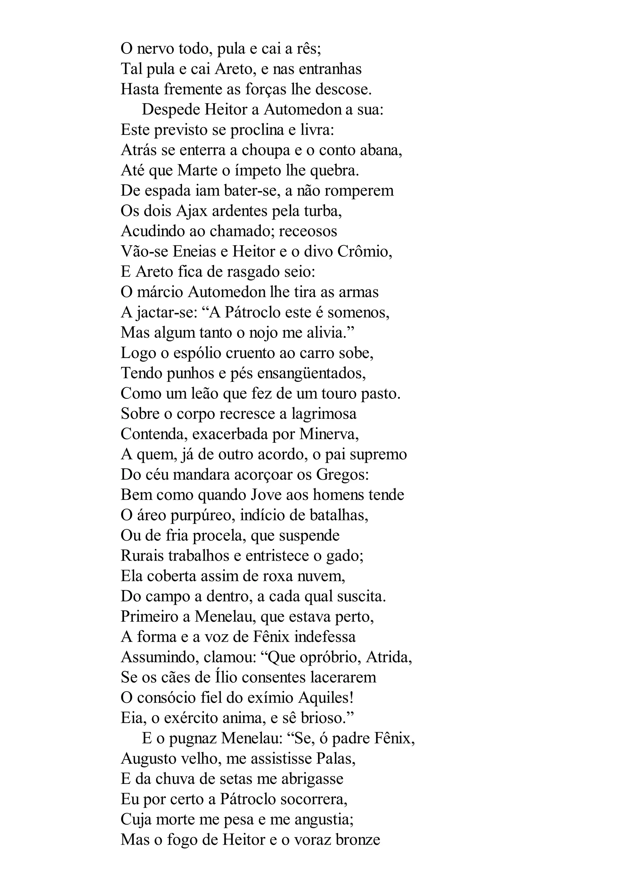 O nervo todo, pula e cai a rês;
Tal pula e cai Areto, e nas entranhas
Hasta fremente as forças lhe descose.
Despede Heitor a Automedon a sua:
Este previsto se proclina e livra:
Atrás se enterra a choupa e o conto abana,
Até que Marte o ímpeto lhe quebra.
De espada iam bater-se, a não romperem
Os dois Ajax ardentes pela turba,
Acudindo ao chamado; receosos
Vão-se Eneias e Heitor e o divo Crômio,
E Areto fica de rasgado seio:
O márcio Automedon lhe tira as armas
A jactar-se: “A Pátroclo este é somenos,
Mas algum tanto o nojo me alivia.”
Logo o espólio cruento ao carro sobe,
Tendo punhos e pés ensangüentados,
Como um leão que fez de um touro pasto.
Sobre o corpo recresce a lagrimosa
Contenda, exacerbada por Minerva,
A quem, já de outro acordo, o pai supremo
Do céu mandara acorçoar os Gregos:
Bem como quando Jove aos homens tende
O áreo purpúreo, indício de batalhas,
Ou de fria procela, que suspende
Rurais trabalhos e entristece o gado;
Ela coberta assim de roxa nuvem,
Do campo a dentro, a cada qual suscita.
Primeiro a Menelau, que estava perto,
A forma e a voz de Fênix indefessa
Assumindo, clamou: “Que opróbrio, Atrida,
Se os cães de Ílio consentes lacerarem
O consócio fiel do exímio Aquiles!
Eia, o exército anima, e sê brioso.”
E o pugnaz Menelau: “Se, ó padre Fênix,
Augusto velho, me assistisse Palas,
E da chuva de setas me abrigasse
Eu por certo a Pátroclo socorrera,
Cuja morte me pesa e me angustia;
Mas o fogo de Heitor e o voraz bronze
 