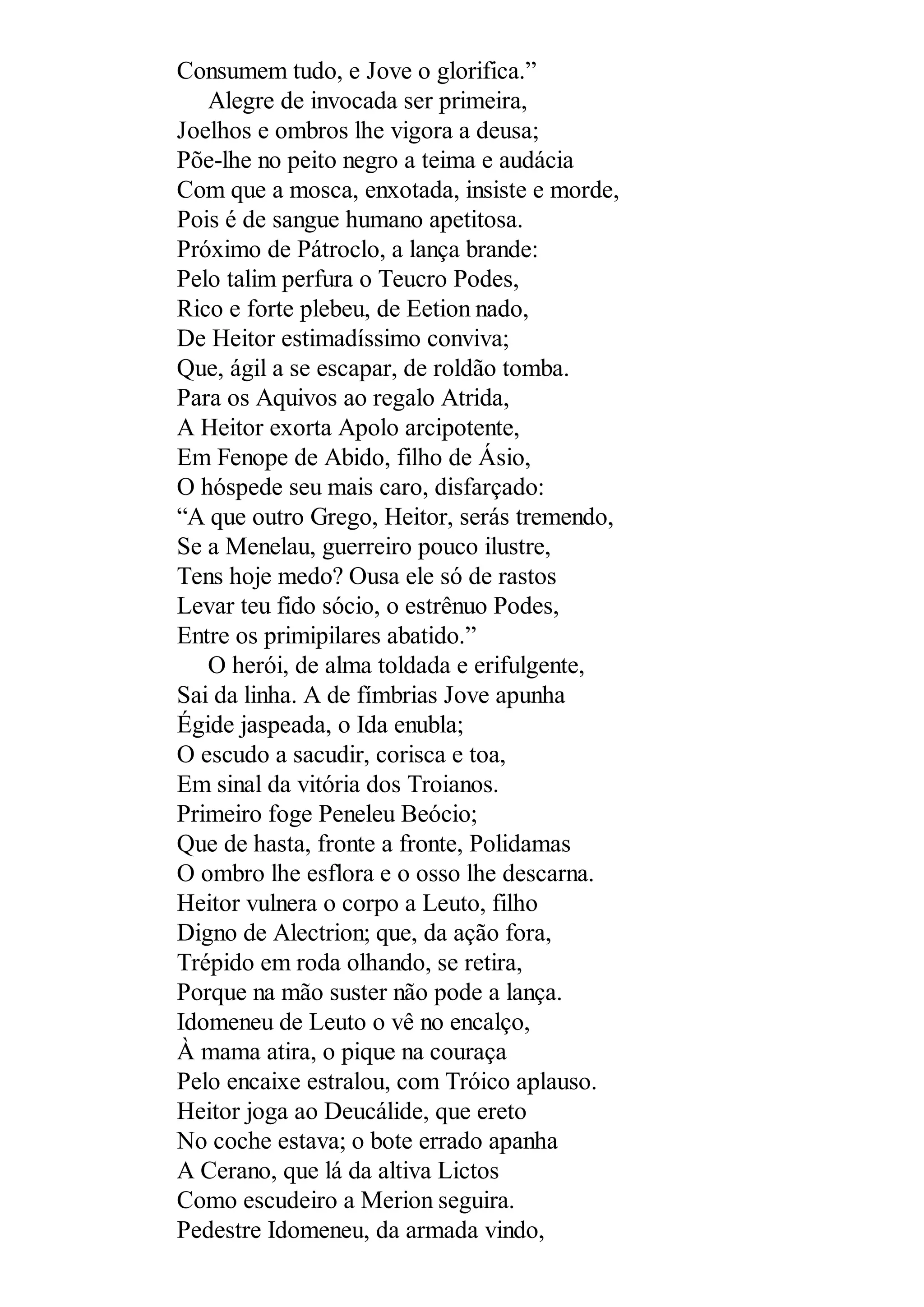 Consumem tudo, e Jove o glorifica.”
Alegre de invocada ser primeira,
Joelhos e ombros lhe vigora a deusa;
Põe-lhe no peito negro a teima e audácia
Com que a mosca, enxotada, insiste e morde,
Pois é de sangue humano apetitosa.
Próximo de Pátroclo, a lança brande:
Pelo talim perfura o Teucro Podes,
Rico e forte plebeu, de Eetion nado,
De Heitor estimadíssimo conviva;
Que, ágil a se escapar, de roldão tomba.
Para os Aquivos ao regalo Atrida,
A Heitor exorta Apolo arcipotente,
Em Fenope de Abido, filho de Ásio,
O hóspede seu mais caro, disfarçado:
“A que outro Grego, Heitor, serás tremendo,
Se a Menelau, guerreiro pouco ilustre,
Tens hoje medo? Ousa ele só de rastos
Levar teu fido sócio, o estrênuo Podes,
Entre os primipilares abatido.”
O herói, de alma toldada e erifulgente,
Sai da linha. A de fímbrias Jove apunha
Égide jaspeada, o Ida enubla;
O escudo a sacudir, corisca e toa,
Em sinal da vitória dos Troianos.
Primeiro foge Peneleu Beócio;
Que de hasta, fronte a fronte, Polidamas
O ombro lhe esflora e o osso lhe descarna.
Heitor vulnera o corpo a Leuto, filho
Digno de Alectrion; que, da ação fora,
Trépido em roda olhando, se retira,
Porque na mão suster não pode a lança.
Idomeneu de Leuto o vê no encalço,
À mama atira, o pique na couraça
Pelo encaixe estralou, com Tróico aplauso.
Heitor joga ao Deucálide, que ereto
No coche estava; o bote errado apanha
A Cerano, que lá da altiva Lictos
Como escudeiro a Merion seguira.
Pedestre Idomeneu, da armada vindo,
 
