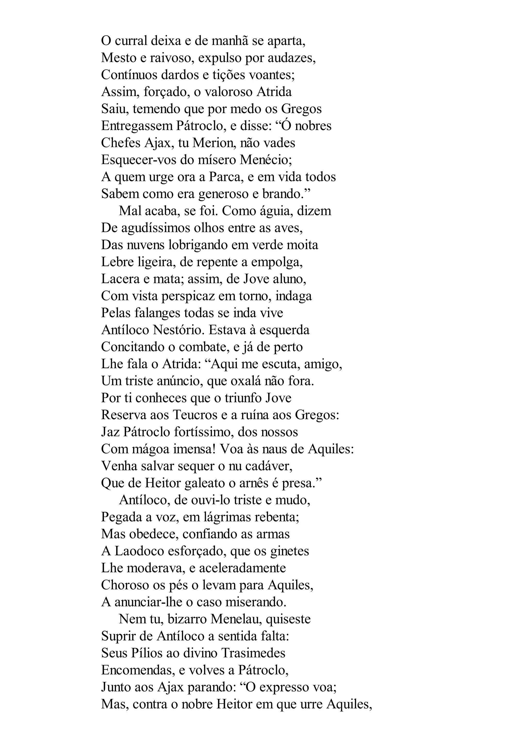 O curral deixa e de manhã se aparta,
Mesto e raivoso, expulso por audazes,
Contínuos dardos e tições voantes;
Assim, forçado, o valoroso Atrida
Saiu, temendo que por medo os Gregos
Entregassem Pátroclo, e disse: “Ó nobres
Chefes Ajax, tu Merion, não vades
Esquecer-vos do mísero Menécio;
A quem urge ora a Parca, e em vida todos
Sabem como era generoso e brando.”
Mal acaba, se foi. Como águia, dizem
De agudíssimos olhos entre as aves,
Das nuvens lobrigando em verde moita
Lebre ligeira, de repente a empolga,
Lacera e mata; assim, de Jove aluno,
Com vista perspicaz em torno, indaga
Pelas falanges todas se inda vive
Antíloco Nestório. Estava à esquerda
Concitando o combate, e já de perto
Lhe fala o Atrida: “Aqui me escuta, amigo,
Um triste anúncio, que oxalá não fora.
Por ti conheces que o triunfo Jove
Reserva aos Teucros e a ruína aos Gregos:
Jaz Pátroclo fortíssimo, dos nossos
Com mágoa imensa! Voa às naus de Aquiles:
Venha salvar sequer o nu cadáver,
Que de Heitor galeato o arnês é presa.”
Antíloco, de ouvi-lo triste e mudo,
Pegada a voz, em lágrimas rebenta;
Mas obedece, confiando as armas
A Laodoco esforçado, que os ginetes
Lhe moderava, e aceleradamente
Choroso os pés o levam para Aquiles,
A anunciar-lhe o caso miserando.
Nem tu, bizarro Menelau, quiseste
Suprir de Antíloco a sentida falta:
Seus Pílios ao divino Trasimedes
Encomendas, e volves a Pátroclo,
Junto aos Ajax parando: “O expresso voa;
Mas, contra o nobre Heitor em que urre Aquiles,
 