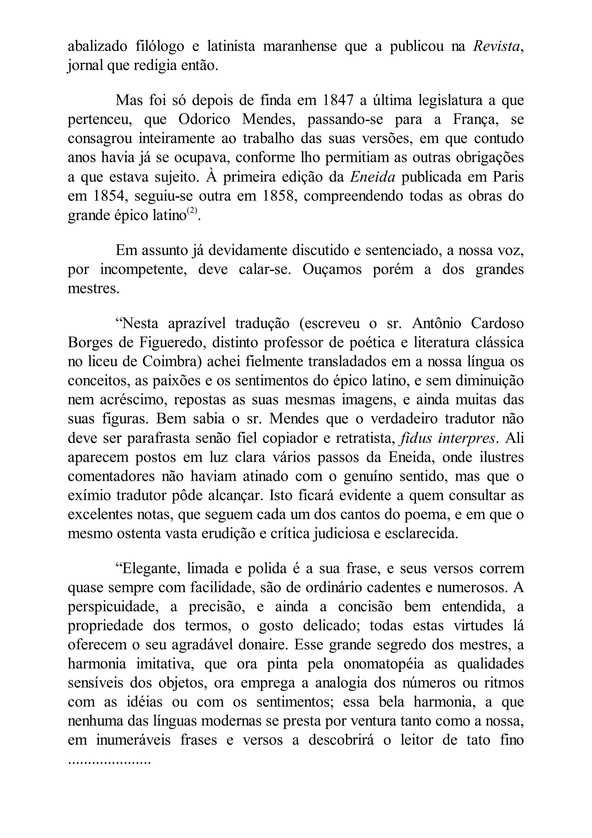 abalizado filólogo e latinista maranhense que a publicou na Revista,
jornal que redigia então.
Mas foi só depois de finda em 1847 a última legislatura a que
pertenceu, que Odorico Mendes, passando-se para a França, se
consagrou inteiramente ao trabalho das suas versões, em que contudo
anos havia já se ocupava, conforme lho permitiam as outras obrigações
a que estava sujeito. À primeira edição da Eneida publicada em Paris
em 1854, seguiu-se outra em 1858, compreendendo todas as obras do
grande épico latino(2)
.
Em assunto já devidamente discutido e sentenciado, a nossa voz,
por incompetente, deve calar-se. Ouçamos porém a dos grandes
mestres.
“Nesta aprazível tradução (escreveu o sr. Antônio Cardoso
Borges de Figueredo, distinto professor de poética e literatura clássica
no liceu de Coimbra) achei fielmente transladados em a nossa língua os
conceitos, as paixões e os sentimentos do épico latino, e sem diminuição
nem acréscimo, repostas as suas mesmas imagens, e ainda muitas das
suas figuras. Bem sabia o sr. Mendes que o verdadeiro tradutor não
deve ser parafrasta senão fiel copiador e retratista, fidus interpres. Ali
aparecem postos em luz clara vários passos da Eneida, onde ilustres
comentadores não haviam atinado com o genuíno sentido, mas que o
exímio tradutor pôde alcançar. Isto ficará evidente a quem consultar as
excelentes notas, que seguem cada um dos cantos do poema, e em que o
mesmo ostenta vasta erudição e crítica judiciosa e esclarecida.
“Elegante, limada e polida é a sua frase, e seus versos correm
quase sempre com facilidade, são de ordinário cadentes e numerosos. A
perspicuidade, a precisão, e ainda a concisão bem entendida, a
propriedade dos termos, o gosto delicado; todas estas virtudes lá
oferecem o seu agradável donaire. Esse grande segredo dos mestres, a
harmonia imitativa, que ora pinta pela onomatopéia as qualidades
sensíveis dos objetos, ora emprega a analogia dos números ou ritmos
com as idéias ou com os sentimentos; essa bela harmonia, a que
nenhuma das línguas modernas se presta por ventura tanto como a nossa,
em inumeráveis frases e versos a descobrirá o leitor de tato fino
.....................
 