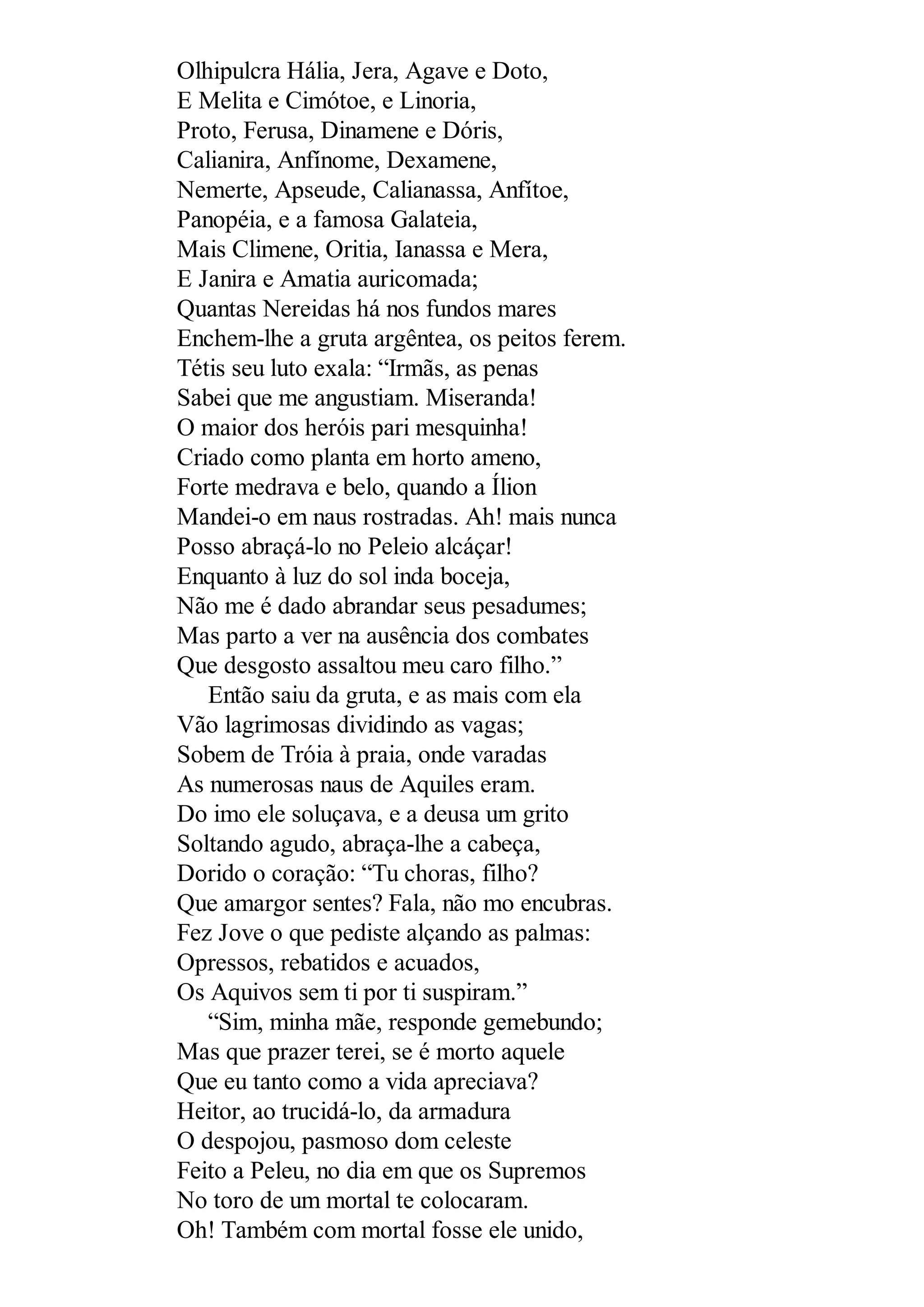 Olhipulcra Hália, Jera, Agave e Doto,
E Melita e Cimótoe, e Linoria,
Proto, Ferusa, Dinamene e Dóris,
Calianira, Anfínome, Dexamene,
Nemerte, Apseude, Calianassa, Anfítoe,
Panopéia, e a famosa Galateia,
Mais Climene, Oritia, Ianassa e Mera,
E Janira e Amatia auricomada;
Quantas Nereidas há nos fundos mares
Enchem-lhe a gruta argêntea, os peitos ferem.
Tétis seu luto exala: “Irmãs, as penas
Sabei que me angustiam. Miseranda!
O maior dos heróis pari mesquinha!
Criado como planta em horto ameno,
Forte medrava e belo, quando a Ílion
Mandei-o em naus rostradas. Ah! mais nunca
Posso abraçá-lo no Peleio alcáçar!
Enquanto à luz do sol inda boceja,
Não me é dado abrandar seus pesadumes;
Mas parto a ver na ausência dos combates
Que desgosto assaltou meu caro filho.”
Então saiu da gruta, e as mais com ela
Vão lagrimosas dividindo as vagas;
Sobem de Tróia à praia, onde varadas
As numerosas naus de Aquiles eram.
Do imo ele soluçava, e a deusa um grito
Soltando agudo, abraça-lhe a cabeça,
Dorido o coração: “Tu choras, filho?
Que amargor sentes? Fala, não mo encubras.
Fez Jove o que pediste alçando as palmas:
Opressos, rebatidos e acuados,
Os Aquivos sem ti por ti suspiram.”
“Sim, minha mãe, responde gemebundo;
Mas que prazer terei, se é morto aquele
Que eu tanto como a vida apreciava?
Heitor, ao trucidá-lo, da armadura
O despojou, pasmoso dom celeste
Feito a Peleu, no dia em que os Supremos
No toro de um mortal te colocaram.
Oh! Também com mortal fosse ele unido,
 