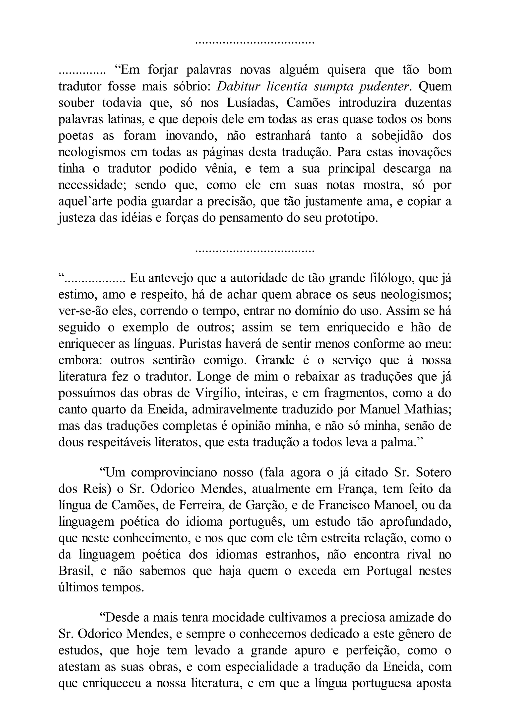 ...................................
.............. “Em forjar palavras novas alguém quisera que tão bom
tradutor fosse mais sóbrio: Dabitur licentia sumpta pudenter. Quem
souber todavia que, só nos Lusíadas, Camões introduzira duzentas
palavras latinas, e que depois dele em todas as eras quase todos os bons
poetas as foram inovando, não estranhará tanto a sobejidão dos
neologismos em todas as páginas desta tradução. Para estas inovações
tinha o tradutor podido vênia, e tem a sua principal descarga na
necessidade; sendo que, como ele em suas notas mostra, só por
aquel’arte podia guardar a precisão, que tão justamente ama, e copiar a
justeza das idéias e forças do pensamento do seu prototipo.
...................................
“.................. Eu antevejo que a autoridade de tão grande filólogo, que já
estimo, amo e respeito, há de achar quem abrace os seus neologismos;
ver-se-ão eles, correndo o tempo, entrar no domínio do uso. Assim se há
seguido o exemplo de outros; assim se tem enriquecido e hão de
enriquecer as línguas. Puristas haverá de sentir menos conforme ao meu:
embora: outros sentirão comigo. Grande é o serviço que à nossa
literatura fez o tradutor. Longe de mim o rebaixar as traduções que já
possuímos das obras de Virgílio, inteiras, e em fragmentos, como a do
canto quarto da Eneida, admiravelmente traduzido por Manuel Mathias;
mas das traduções completas é opinião minha, e não só minha, senão de
dous respeitáveis literatos, que esta tradução a todos leva a palma.”
“Um comprovinciano nosso (fala agora o já citado Sr. Sotero
dos Reis) o Sr. Odorico Mendes, atualmente em França, tem feito da
língua de Camões, de Ferreira, de Garção, e de Francisco Manoel, ou da
linguagem poética do idioma português, um estudo tão aprofundado,
que neste conhecimento, e nos que com ele têm estreita relação, como o
da linguagem poética dos idiomas estranhos, não encontra rival no
Brasil, e não sabemos que haja quem o exceda em Portugal nestes
últimos tempos.
“Desde a mais tenra mocidade cultivamos a preciosa amizade do
Sr. Odorico Mendes, e sempre o conhecemos dedicado a este gênero de
estudos, que hoje tem levado a grande apuro e perfeição, como o
atestam as suas obras, e com especialidade a tradução da Eneida, com
que enriqueceu a nossa literatura, e em que a língua portuguesa aposta
 