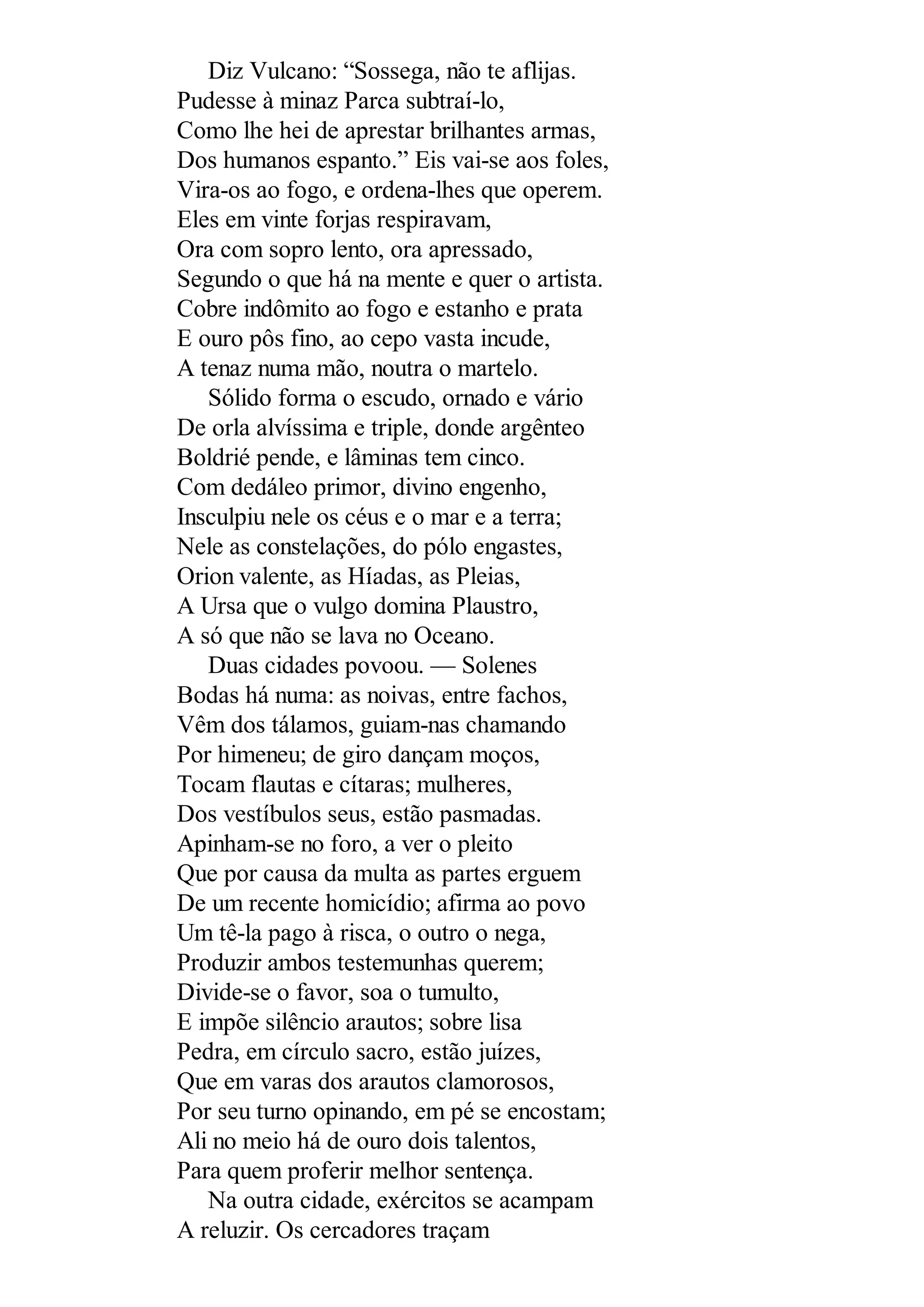 Diz Vulcano: “Sossega, não te aflijas.
Pudesse à minaz Parca subtraí-lo,
Como lhe hei de aprestar brilhantes armas,
Dos humanos espanto.” Eis vai-se aos foles,
Vira-os ao fogo, e ordena-lhes que operem.
Eles em vinte forjas respiravam,
Ora com sopro lento, ora apressado,
Segundo o que há na mente e quer o artista.
Cobre indômito ao fogo e estanho e prata
E ouro pôs fino, ao cepo vasta incude,
A tenaz numa mão, noutra o martelo.
Sólido forma o escudo, ornado e vário
De orla alvíssima e triple, donde argênteo
Boldrié pende, e lâminas tem cinco.
Com dedáleo primor, divino engenho,
Insculpiu nele os céus e o mar e a terra;
Nele as constelações, do pólo engastes,
Orion valente, as Híadas, as Pleias,
A Ursa que o vulgo domina Plaustro,
A só que não se lava no Oceano.
Duas cidades povoou. — Solenes
Bodas há numa: as noivas, entre fachos,
Vêm dos tálamos, guiam-nas chamando
Por himeneu; de giro dançam moços,
Tocam flautas e cítaras; mulheres,
Dos vestíbulos seus, estão pasmadas.
Apinham-se no foro, a ver o pleito
Que por causa da multa as partes erguem
De um recente homicídio; afirma ao povo
Um tê-la pago à risca, o outro o nega,
Produzir ambos testemunhas querem;
Divide-se o favor, soa o tumulto,
E impõe silêncio arautos; sobre lisa
Pedra, em círculo sacro, estão juízes,
Que em varas dos arautos clamorosos,
Por seu turno opinando, em pé se encostam;
Ali no meio há de ouro dois talentos,
Para quem proferir melhor sentença.
Na outra cidade, exércitos se acampam
A reluzir. Os cercadores traçam
 