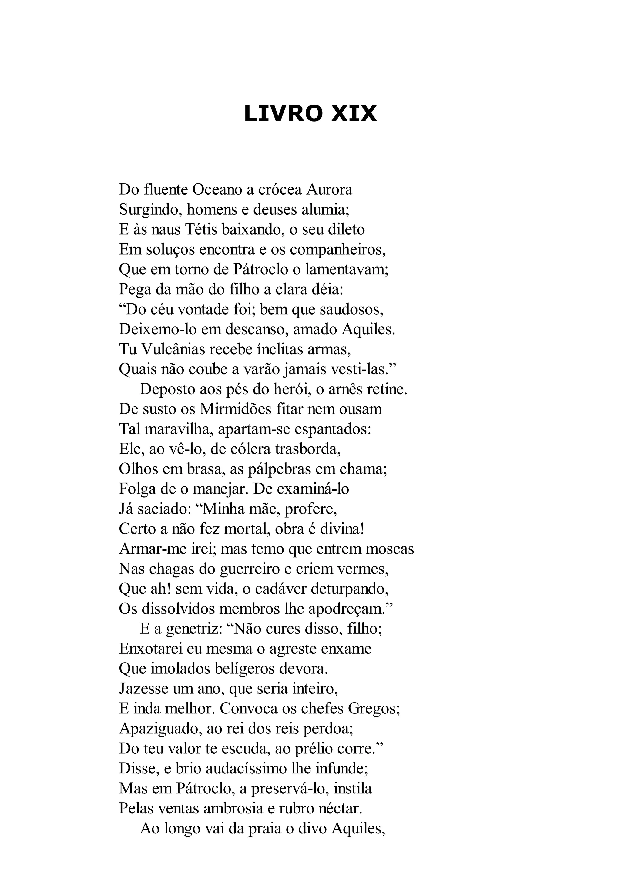 LIVRO XIX
Do fluente Oceano a crócea Aurora
Surgindo, homens e deuses alumia;
E às naus Tétis baixando, o seu dileto
Em soluços encontra e os companheiros,
Que em torno de Pátroclo o lamentavam;
Pega da mão do filho a clara déia:
“Do céu vontade foi; bem que saudosos,
Deixemo-lo em descanso, amado Aquiles.
Tu Vulcânias recebe ínclitas armas,
Quais não coube a varão jamais vesti-las.”
Deposto aos pés do herói, o arnês retine.
De susto os Mirmidões fitar nem ousam
Tal maravilha, apartam-se espantados:
Ele, ao vê-lo, de cólera trasborda,
Olhos em brasa, as pálpebras em chama;
Folga de o manejar. De examiná-lo
Já saciado: “Minha mãe, profere,
Certo a não fez mortal, obra é divina!
Armar-me irei; mas temo que entrem moscas
Nas chagas do guerreiro e criem vermes,
Que ah! sem vida, o cadáver deturpando,
Os dissolvidos membros lhe apodreçam.”
E a genetriz: “Não cures disso, filho;
Enxotarei eu mesma o agreste enxame
Que imolados belígeros devora.
Jazesse um ano, que seria inteiro,
E inda melhor. Convoca os chefes Gregos;
Apaziguado, ao rei dos reis perdoa;
Do teu valor te escuda, ao prélio corre.”
Disse, e brio audacíssimo lhe infunde;
Mas em Pátroclo, a preservá-lo, instila
Pelas ventas ambrosia e rubro néctar.
Ao longo vai da praia o divo Aquiles,
 