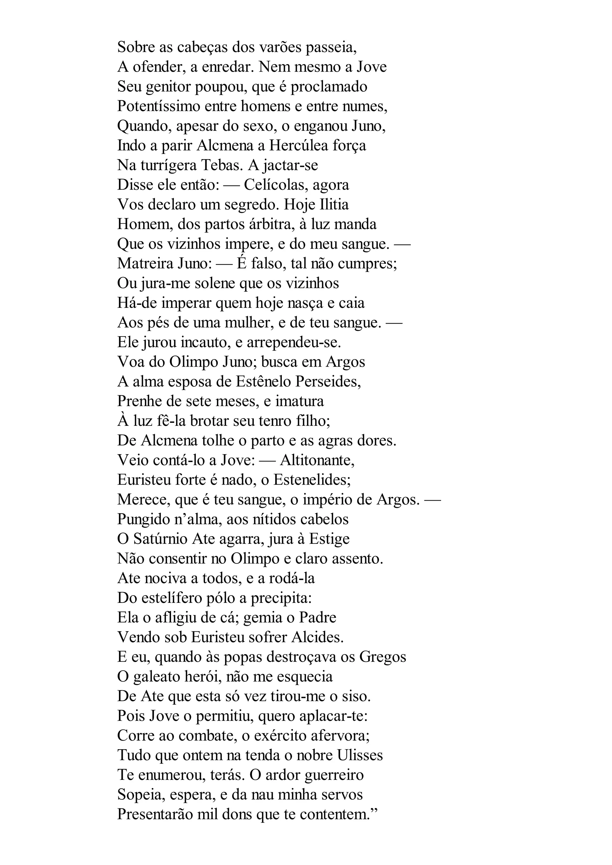 Sobre as cabeças dos varões passeia,
A ofender, a enredar. Nem mesmo a Jove
Seu genitor poupou, que é proclamado
Potentíssimo entre homens e entre numes,
Quando, apesar do sexo, o enganou Juno,
Indo a parir Alcmena a Hercúlea força
Na turrígera Tebas. A jactar-se
Disse ele então: — Celícolas, agora
Vos declaro um segredo. Hoje Ilitia
Homem, dos partos árbitra, à luz manda
Que os vizinhos impere, e do meu sangue. —
Matreira Juno: — É falso, tal não cumpres;
Ou jura-me solene que os vizinhos
Há-de imperar quem hoje nasça e caia
Aos pés de uma mulher, e de teu sangue. —
Ele jurou incauto, e arrependeu-se.
Voa do Olimpo Juno; busca em Argos
A alma esposa de Estênelo Perseides,
Prenhe de sete meses, e imatura
À luz fê-la brotar seu tenro filho;
De Alcmena tolhe o parto e as agras dores.
Veio contá-lo a Jove: — Altitonante,
Euristeu forte é nado, o Estenelides;
Merece, que é teu sangue, o império de Argos. —
Pungido n’alma, aos nítidos cabelos
O Satúrnio Ate agarra, jura à Estige
Não consentir no Olimpo e claro assento.
Ate nociva a todos, e a rodá-la
Do estelífero pólo a precipita:
Ela o afligiu de cá; gemia o Padre
Vendo sob Euristeu sofrer Alcides.
E eu, quando às popas destroçava os Gregos
O galeato herói, não me esquecia
De Ate que esta só vez tirou-me o siso.
Pois Jove o permitiu, quero aplacar-te:
Corre ao combate, o exército afervora;
Tudo que ontem na tenda o nobre Ulisses
Te enumerou, terás. O ardor guerreiro
Sopeia, espera, e da nau minha servos
Presentarão mil dons que te contentem.”
 