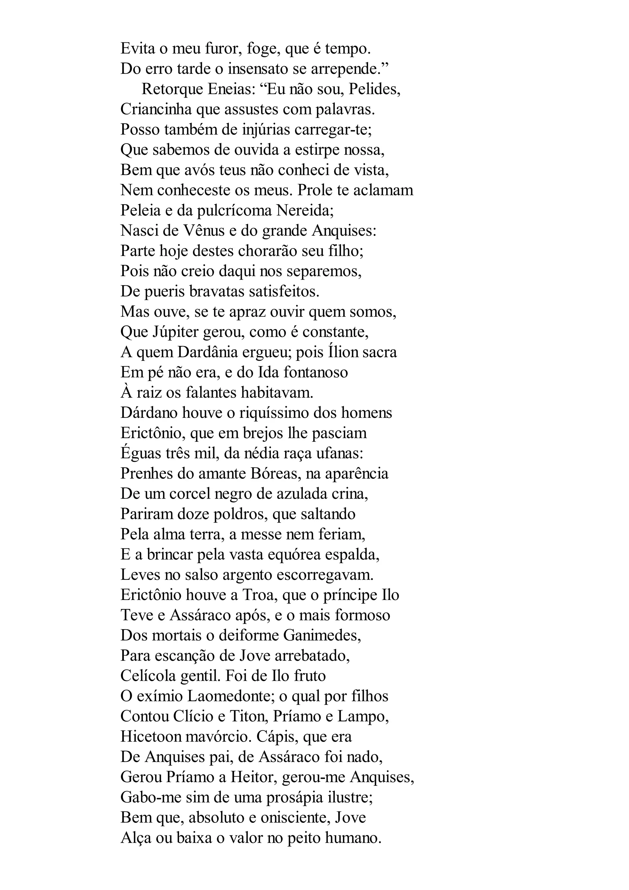 Evita o meu furor, foge, que é tempo.
Do erro tarde o insensato se arrepende.”
Retorque Eneias: “Eu não sou, Pelides,
Criancinha que assustes com palavras.
Posso também de injúrias carregar-te;
Que sabemos de ouvida a estirpe nossa,
Bem que avós teus não conheci de vista,
Nem conheceste os meus. Prole te aclamam
Peleia e da pulcrícoma Nereida;
Nasci de Vênus e do grande Anquises:
Parte hoje destes chorarão seu filho;
Pois não creio daqui nos separemos,
De pueris bravatas satisfeitos.
Mas ouve, se te apraz ouvir quem somos,
Que Júpiter gerou, como é constante,
A quem Dardânia ergueu; pois Ílion sacra
Em pé não era, e do Ida fontanoso
À raiz os falantes habitavam.
Dárdano houve o riquíssimo dos homens
Erictônio, que em brejos lhe pasciam
Éguas três mil, da nédia raça ufanas:
Prenhes do amante Bóreas, na aparência
De um corcel negro de azulada crina,
Pariram doze poldros, que saltando
Pela alma terra, a messe nem feriam,
E a brincar pela vasta equórea espalda,
Leves no salso argento escorregavam.
Erictônio houve a Troa, que o príncipe Ilo
Teve e Assáraco após, e o mais formoso
Dos mortais o deiforme Ganimedes,
Para escanção de Jove arrebatado,
Celícola gentil. Foi de Ilo fruto
O exímio Laomedonte; o qual por filhos
Contou Clício e Titon, Príamo e Lampo,
Hicetoon mavórcio. Cápis, que era
De Anquises pai, de Assáraco foi nado,
Gerou Príamo a Heitor, gerou-me Anquises,
Gabo-me sim de uma prosápia ilustre;
Bem que, absoluto e onisciente, Jove
Alça ou baixa o valor no peito humano.
 