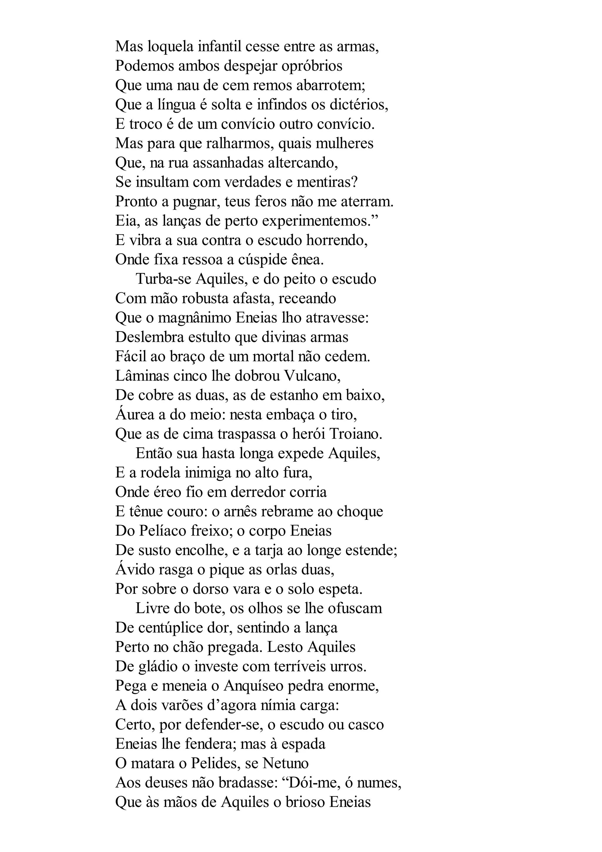 Mas loquela infantil cesse entre as armas,
Podemos ambos despejar opróbrios
Que uma nau de cem remos abarrotem;
Que a língua é solta e infindos os dictérios,
E troco é de um convício outro convício.
Mas para que ralharmos, quais mulheres
Que, na rua assanhadas altercando,
Se insultam com verdades e mentiras?
Pronto a pugnar, teus feros não me aterram.
Eia, as lanças de perto experimentemos.”
E vibra a sua contra o escudo horrendo,
Onde fixa ressoa a cúspide ênea.
Turba-se Aquiles, e do peito o escudo
Com mão robusta afasta, receando
Que o magnânimo Eneias lho atravesse:
Deslembra estulto que divinas armas
Fácil ao braço de um mortal não cedem.
Lâminas cinco lhe dobrou Vulcano,
De cobre as duas, as de estanho em baixo,
Áurea a do meio: nesta embaça o tiro,
Que as de cima traspassa o herói Troiano.
Então sua hasta longa expede Aquiles,
E a rodela inimiga no alto fura,
Onde éreo fio em derredor corria
E tênue couro: o arnês rebrame ao choque
Do Pelíaco freixo; o corpo Eneias
De susto encolhe, e a tarja ao longe estende;
Ávido rasga o pique as orlas duas,
Por sobre o dorso vara e o solo espeta.
Livre do bote, os olhos se lhe ofuscam
De centúplice dor, sentindo a lança
Perto no chão pregada. Lesto Aquiles
De gládio o investe com terríveis urros.
Pega e meneia o Anquíseo pedra enorme,
A dois varões d’agora nímia carga:
Certo, por defender-se, o escudo ou casco
Eneias lhe fendera; mas à espada
O matara o Pelides, se Netuno
Aos deuses não bradasse: “Dói-me, ó numes,
Que às mãos de Aquiles o brioso Eneias
 