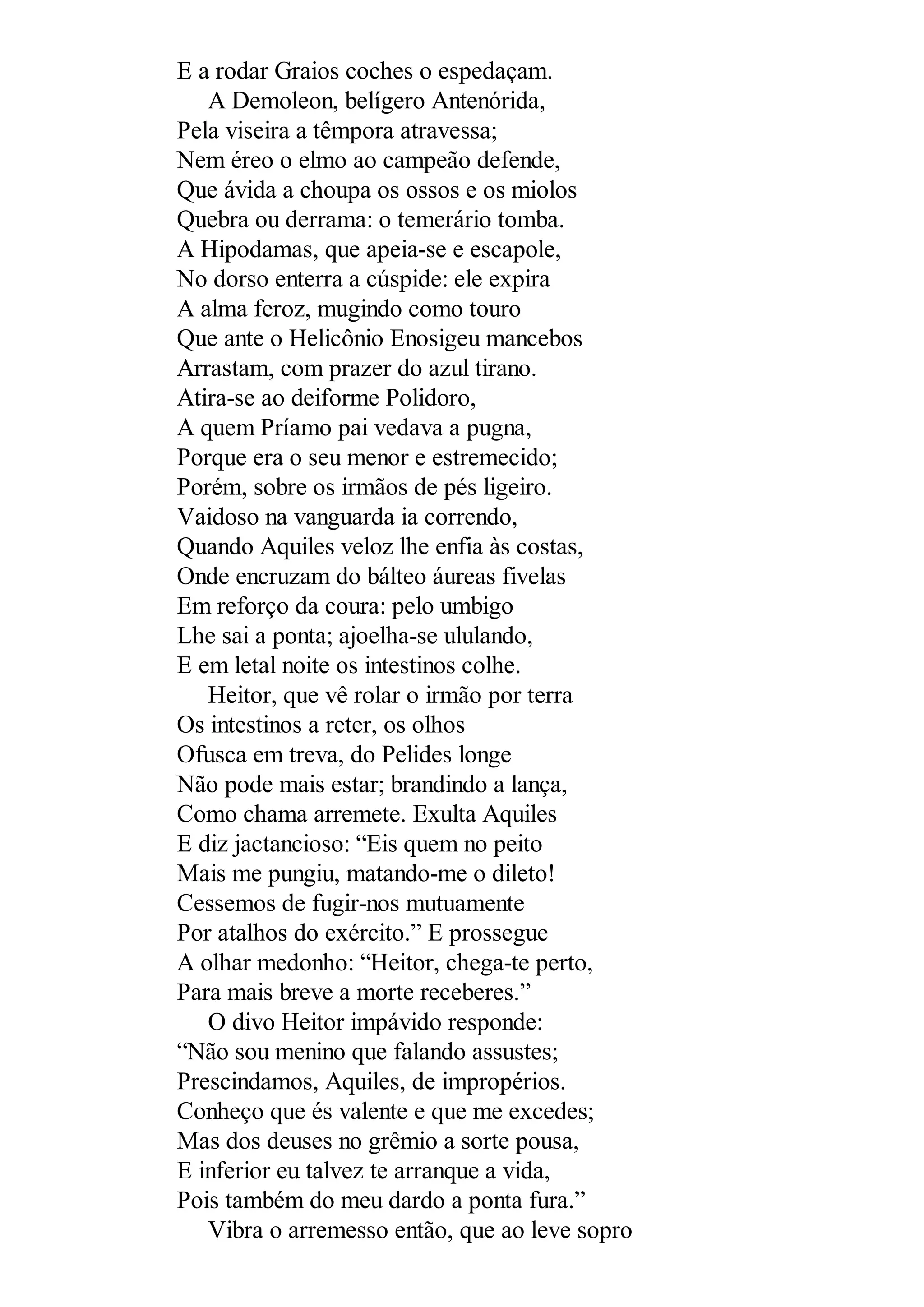 E a rodar Graios coches o espedaçam.
A Demoleon, belígero Antenórida,
Pela viseira a têmpora atravessa;
Nem éreo o elmo ao campeão defende,
Que ávida a choupa os ossos e os miolos
Quebra ou derrama: o temerário tomba.
A Hipodamas, que apeia-se e escapole,
No dorso enterra a cúspide: ele expira
A alma feroz, mugindo como touro
Que ante o Helicônio Enosigeu mancebos
Arrastam, com prazer do azul tirano.
Atira-se ao deiforme Polidoro,
A quem Príamo pai vedava a pugna,
Porque era o seu menor e estremecido;
Porém, sobre os irmãos de pés ligeiro.
Vaidoso na vanguarda ia correndo,
Quando Aquiles veloz lhe enfia às costas,
Onde encruzam do bálteo áureas fivelas
Em reforço da coura: pelo umbigo
Lhe sai a ponta; ajoelha-se ululando,
E em letal noite os intestinos colhe.
Heitor, que vê rolar o irmão por terra
Os intestinos a reter, os olhos
Ofusca em treva, do Pelides longe
Não pode mais estar; brandindo a lança,
Como chama arremete. Exulta Aquiles
E diz jactancioso: “Eis quem no peito
Mais me pungiu, matando-me o dileto!
Cessemos de fugir-nos mutuamente
Por atalhos do exército.” E prossegue
A olhar medonho: “Heitor, chega-te perto,
Para mais breve a morte receberes.”
O divo Heitor impávido responde:
“Não sou menino que falando assustes;
Prescindamos, Aquiles, de impropérios.
Conheço que és valente e que me excedes;
Mas dos deuses no grêmio a sorte pousa,
E inferior eu talvez te arranque a vida,
Pois também do meu dardo a ponta fura.”
Vibra o arremesso então, que ao leve sopro
 