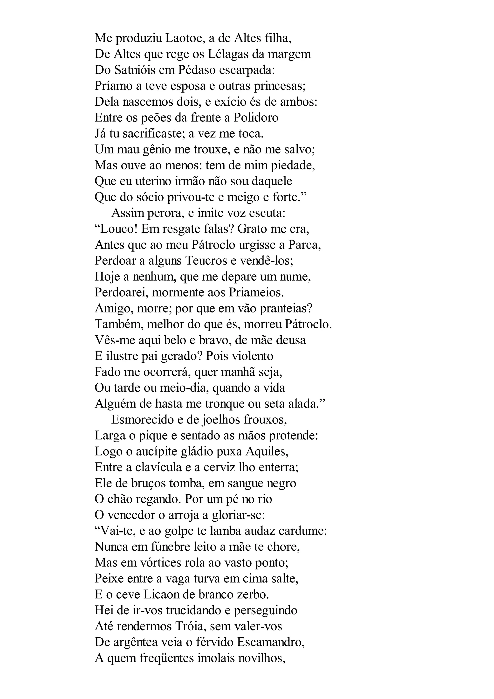 Me produziu Laotoe, a de Altes filha,
De Altes que rege os Lélagas da margem
Do Satnióis em Pédaso escarpada:
Príamo a teve esposa e outras princesas;
Dela nascemos dois, e exício és de ambos:
Entre os peões da frente a Polidoro
Já tu sacrificaste; a vez me toca.
Um mau gênio me trouxe, e não me salvo;
Mas ouve ao menos: tem de mim piedade,
Que eu uterino irmão não sou daquele
Que do sócio privou-te e meigo e forte.”
Assim perora, e imite voz escuta:
“Louco! Em resgate falas? Grato me era,
Antes que ao meu Pátroclo urgisse a Parca,
Perdoar a alguns Teucros e vendê-los;
Hoje a nenhum, que me depare um nume,
Perdoarei, mormente aos Priameios.
Amigo, morre; por que em vão pranteias?
Também, melhor do que és, morreu Pátroclo.
Vês-me aqui belo e bravo, de mãe deusa
E ilustre pai gerado? Pois violento
Fado me ocorrerá, quer manhã seja,
Ou tarde ou meio-dia, quando a vida
Alguém de hasta me tronque ou seta alada.”
Esmorecido e de joelhos frouxos,
Larga o pique e sentado as mãos protende:
Logo o aucípite gládio puxa Aquiles,
Entre a clavícula e a cerviz lho enterra;
Ele de bruços tomba, em sangue negro
O chão regando. Por um pé no rio
O vencedor o arroja a gloriar-se:
“Vai-te, e ao golpe te lamba audaz cardume:
Nunca em fúnebre leito a mãe te chore,
Mas em vórtices rola ao vasto ponto;
Peixe entre a vaga turva em cima salte,
E o ceve Licaon de branco zerbo.
Hei de ir-vos trucidando e perseguindo
Até rendermos Tróia, sem valer-vos
De argêntea veia o férvido Escamandro,
A quem freqüentes imolais novilhos,
 