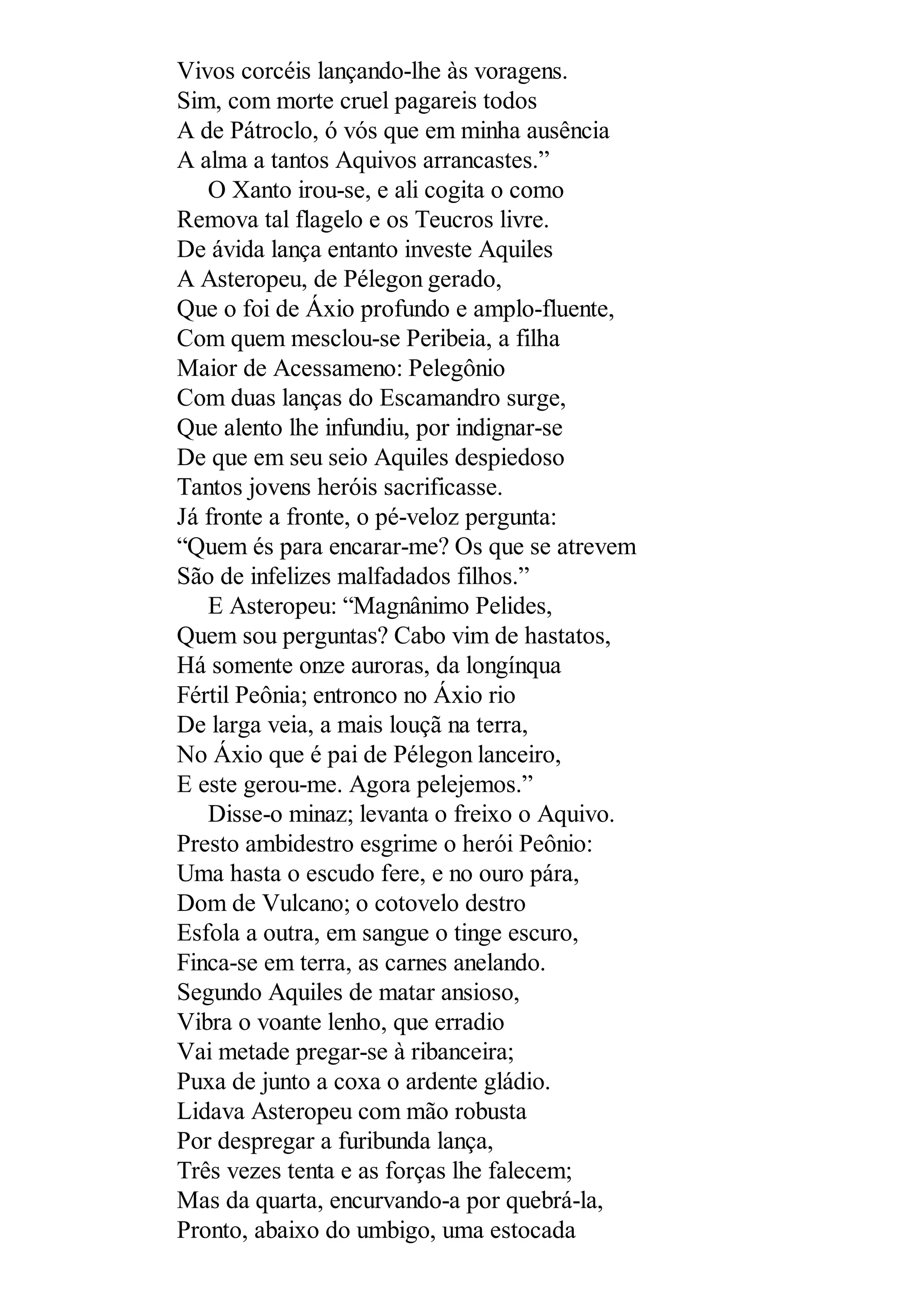 Vivos corcéis lançando-lhe às voragens.
Sim, com morte cruel pagareis todos
A de Pátroclo, ó vós que em minha ausência
A alma a tantos Aquivos arrancastes.”
O Xanto irou-se, e ali cogita o como
Remova tal flagelo e os Teucros livre.
De ávida lança entanto investe Aquiles
A Asteropeu, de Pélegon gerado,
Que o foi de Áxio profundo e amplo-fluente,
Com quem mesclou-se Peribeia, a filha
Maior de Acessameno: Pelegônio
Com duas lanças do Escamandro surge,
Que alento lhe infundiu, por indignar-se
De que em seu seio Aquiles despiedoso
Tantos jovens heróis sacrificasse.
Já fronte a fronte, o pé-veloz pergunta:
“Quem és para encarar-me? Os que se atrevem
São de infelizes malfadados filhos.”
E Asteropeu: “Magnânimo Pelides,
Quem sou perguntas? Cabo vim de hastatos,
Há somente onze auroras, da longínqua
Fértil Peônia; entronco no Áxio rio
De larga veia, a mais louçã na terra,
No Áxio que é pai de Pélegon lanceiro,
E este gerou-me. Agora pelejemos.”
Disse-o minaz; levanta o freixo o Aquivo.
Presto ambidestro esgrime o herói Peônio:
Uma hasta o escudo fere, e no ouro pára,
Dom de Vulcano; o cotovelo destro
Esfola a outra, em sangue o tinge escuro,
Finca-se em terra, as carnes anelando.
Segundo Aquiles de matar ansioso,
Vibra o voante lenho, que erradio
Vai metade pregar-se à ribanceira;
Puxa de junto a coxa o ardente gládio.
Lidava Asteropeu com mão robusta
Por despregar a furibunda lança,
Três vezes tenta e as forças lhe falecem;
Mas da quarta, encurvando-a por quebrá-la,
Pronto, abaixo do umbigo, uma estocada
 