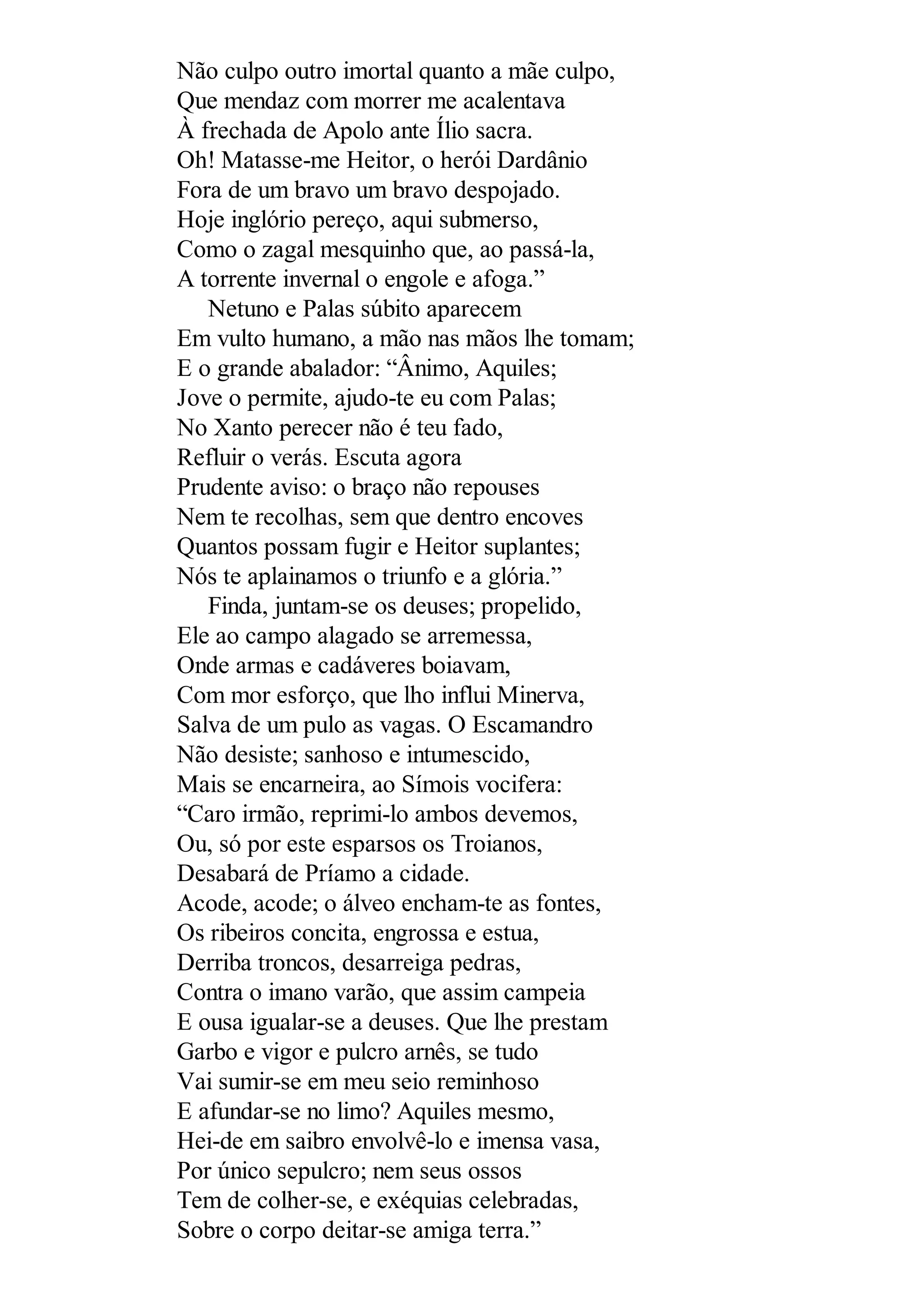 Não culpo outro imortal quanto a mãe culpo,
Que mendaz com morrer me acalentava
À frechada de Apolo ante Ílio sacra.
Oh! Matasse-me Heitor, o herói Dardânio
Fora de um bravo um bravo despojado.
Hoje inglório pereço, aqui submerso,
Como o zagal mesquinho que, ao passá-la,
A torrente invernal o engole e afoga.”
Netuno e Palas súbito aparecem
Em vulto humano, a mão nas mãos lhe tomam;
E o grande abalador: “Ânimo, Aquiles;
Jove o permite, ajudo-te eu com Palas;
No Xanto perecer não é teu fado,
Refluir o verás. Escuta agora
Prudente aviso: o braço não repouses
Nem te recolhas, sem que dentro encoves
Quantos possam fugir e Heitor suplantes;
Nós te aplainamos o triunfo e a glória.”
Finda, juntam-se os deuses; propelido,
Ele ao campo alagado se arremessa,
Onde armas e cadáveres boiavam,
Com mor esforço, que lho influi Minerva,
Salva de um pulo as vagas. O Escamandro
Não desiste; sanhoso e intumescido,
Mais se encarneira, ao Símois vocifera:
“Caro irmão, reprimi-lo ambos devemos,
Ou, só por este esparsos os Troianos,
Desabará de Príamo a cidade.
Acode, acode; o álveo encham-te as fontes,
Os ribeiros concita, engrossa e estua,
Derriba troncos, desarreiga pedras,
Contra o imano varão, que assim campeia
E ousa igualar-se a deuses. Que lhe prestam
Garbo e vigor e pulcro arnês, se tudo
Vai sumir-se em meu seio reminhoso
E afundar-se no limo? Aquiles mesmo,
Hei-de em saibro envolvê-lo e imensa vasa,
Por único sepulcro; nem seus ossos
Tem de colher-se, e exéquias celebradas,
Sobre o corpo deitar-se amiga terra.”
 