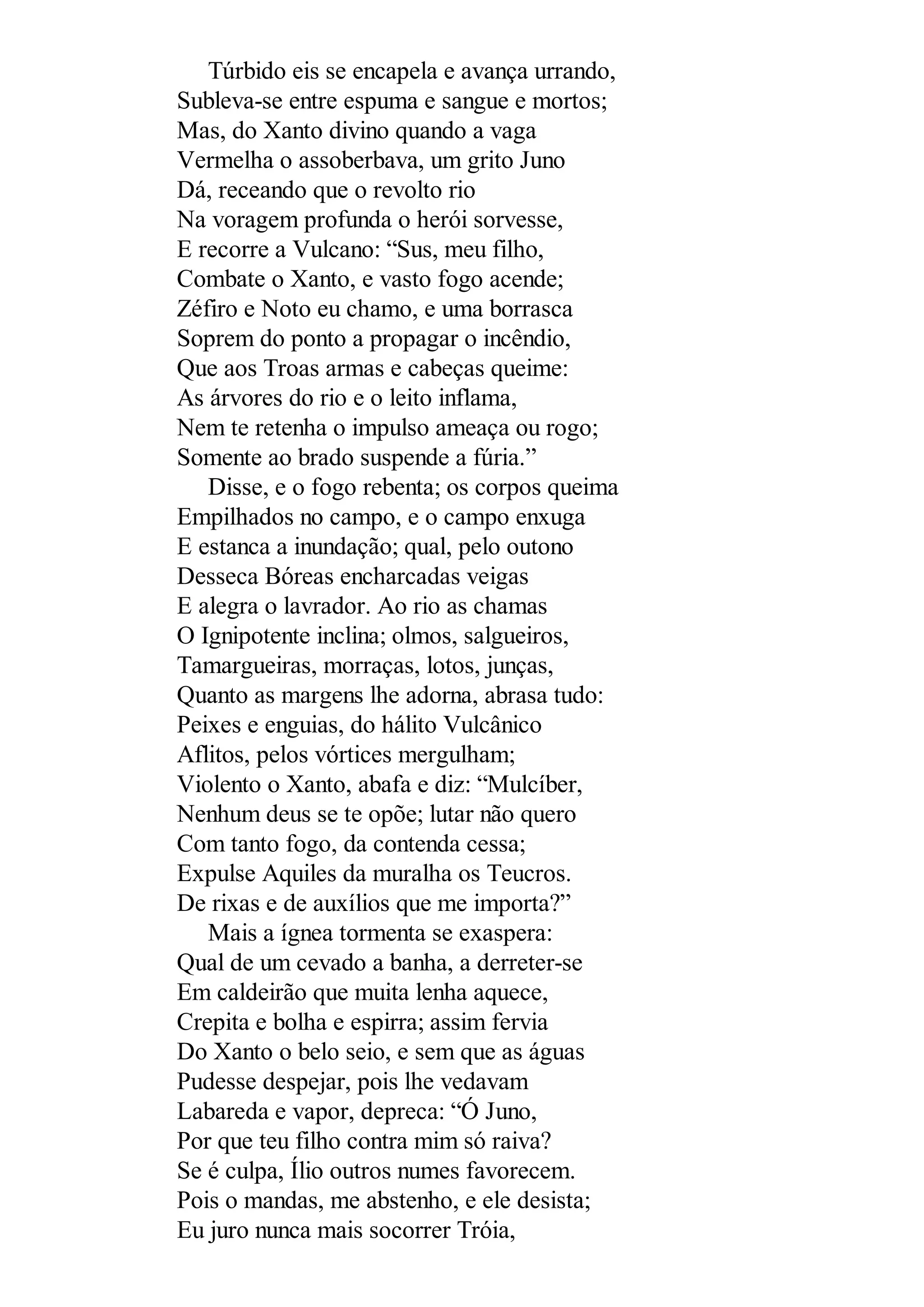 Túrbido eis se encapela e avança urrando,
Subleva-se entre espuma e sangue e mortos;
Mas, do Xanto divino quando a vaga
Vermelha o assoberbava, um grito Juno
Dá, receando que o revolto rio
Na voragem profunda o herói sorvesse,
E recorre a Vulcano: “Sus, meu filho,
Combate o Xanto, e vasto fogo acende;
Zéfiro e Noto eu chamo, e uma borrasca
Soprem do ponto a propagar o incêndio,
Que aos Troas armas e cabeças queime:
As árvores do rio e o leito inflama,
Nem te retenha o impulso ameaça ou rogo;
Somente ao brado suspende a fúria.”
Disse, e o fogo rebenta; os corpos queima
Empilhados no campo, e o campo enxuga
E estanca a inundação; qual, pelo outono
Desseca Bóreas encharcadas veigas
E alegra o lavrador. Ao rio as chamas
O Ignipotente inclina; olmos, salgueiros,
Tamargueiras, morraças, lotos, junças,
Quanto as margens lhe adorna, abrasa tudo:
Peixes e enguias, do hálito Vulcânico
Aflitos, pelos vórtices mergulham;
Violento o Xanto, abafa e diz: “Mulcíber,
Nenhum deus se te opõe; lutar não quero
Com tanto fogo, da contenda cessa;
Expulse Aquiles da muralha os Teucros.
De rixas e de auxílios que me importa?”
Mais a ígnea tormenta se exaspera:
Qual de um cevado a banha, a derreter-se
Em caldeirão que muita lenha aquece,
Crepita e bolha e espirra; assim fervia
Do Xanto o belo seio, e sem que as águas
Pudesse despejar, pois lhe vedavam
Labareda e vapor, depreca: “Ó Juno,
Por que teu filho contra mim só raiva?
Se é culpa, Ílio outros numes favorecem.
Pois o mandas, me abstenho, e ele desista;
Eu juro nunca mais socorrer Tróia,
 