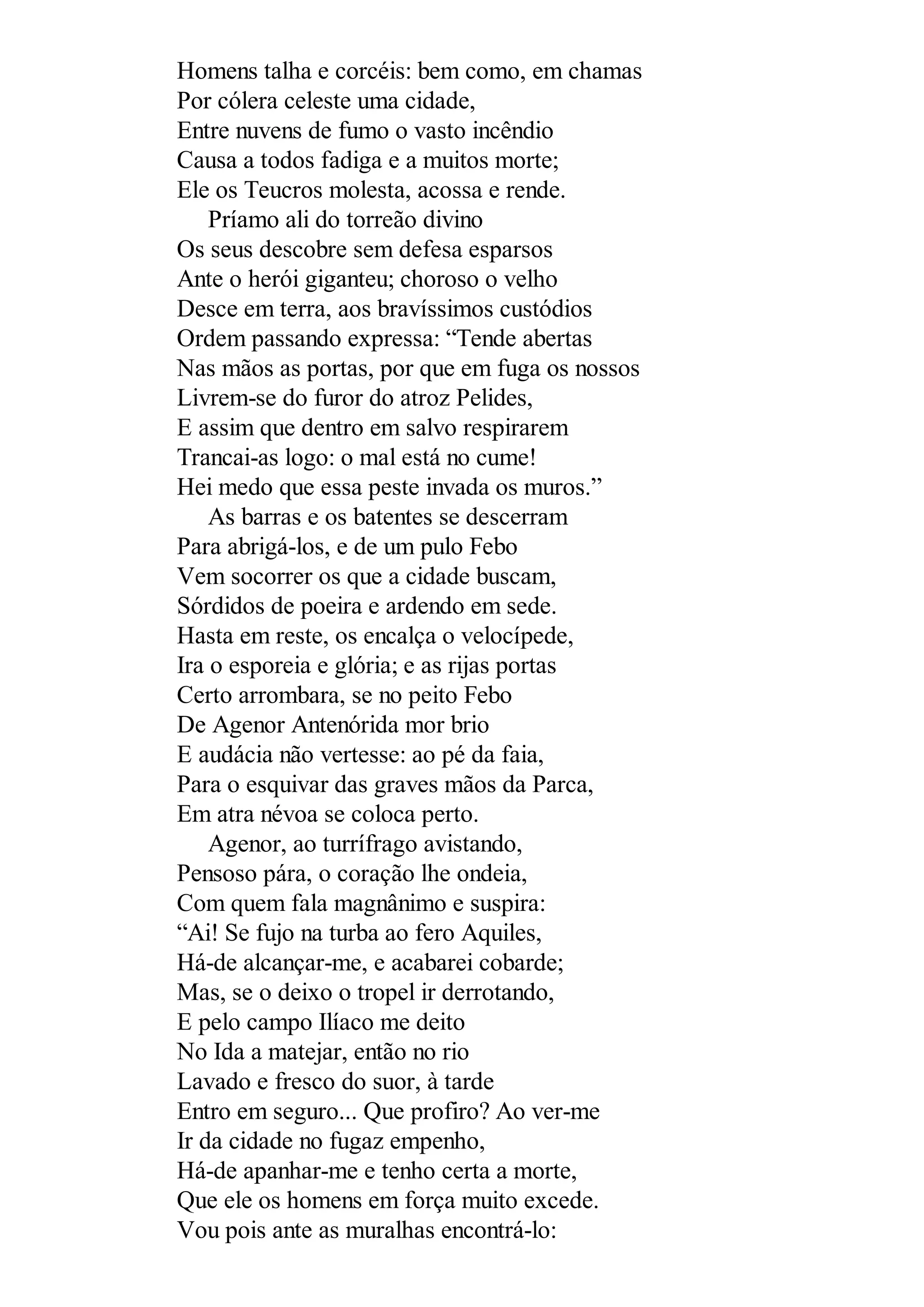 Homens talha e corcéis: bem como, em chamas
Por cólera celeste uma cidade,
Entre nuvens de fumo o vasto incêndio
Causa a todos fadiga e a muitos morte;
Ele os Teucros molesta, acossa e rende.
Príamo ali do torreão divino
Os seus descobre sem defesa esparsos
Ante o herói giganteu; choroso o velho
Desce em terra, aos bravíssimos custódios
Ordem passando expressa: “Tende abertas
Nas mãos as portas, por que em fuga os nossos
Livrem-se do furor do atroz Pelides,
E assim que dentro em salvo respirarem
Trancai-as logo: o mal está no cume!
Hei medo que essa peste invada os muros.”
As barras e os batentes se descerram
Para abrigá-los, e de um pulo Febo
Vem socorrer os que a cidade buscam,
Sórdidos de poeira e ardendo em sede.
Hasta em reste, os encalça o velocípede,
Ira o esporeia e glória; e as rijas portas
Certo arrombara, se no peito Febo
De Agenor Antenórida mor brio
E audácia não vertesse: ao pé da faia,
Para o esquivar das graves mãos da Parca,
Em atra névoa se coloca perto.
Agenor, ao turrífrago avistando,
Pensoso pára, o coração lhe ondeia,
Com quem fala magnânimo e suspira:
“Ai! Se fujo na turba ao fero Aquiles,
Há-de alcançar-me, e acabarei cobarde;
Mas, se o deixo o tropel ir derrotando,
E pelo campo Ilíaco me deito
No Ida a matejar, então no rio
Lavado e fresco do suor, à tarde
Entro em seguro... Que profiro? Ao ver-me
Ir da cidade no fugaz empenho,
Há-de apanhar-me e tenho certa a morte,
Que ele os homens em força muito excede.
Vou pois ante as muralhas encontrá-lo:
 