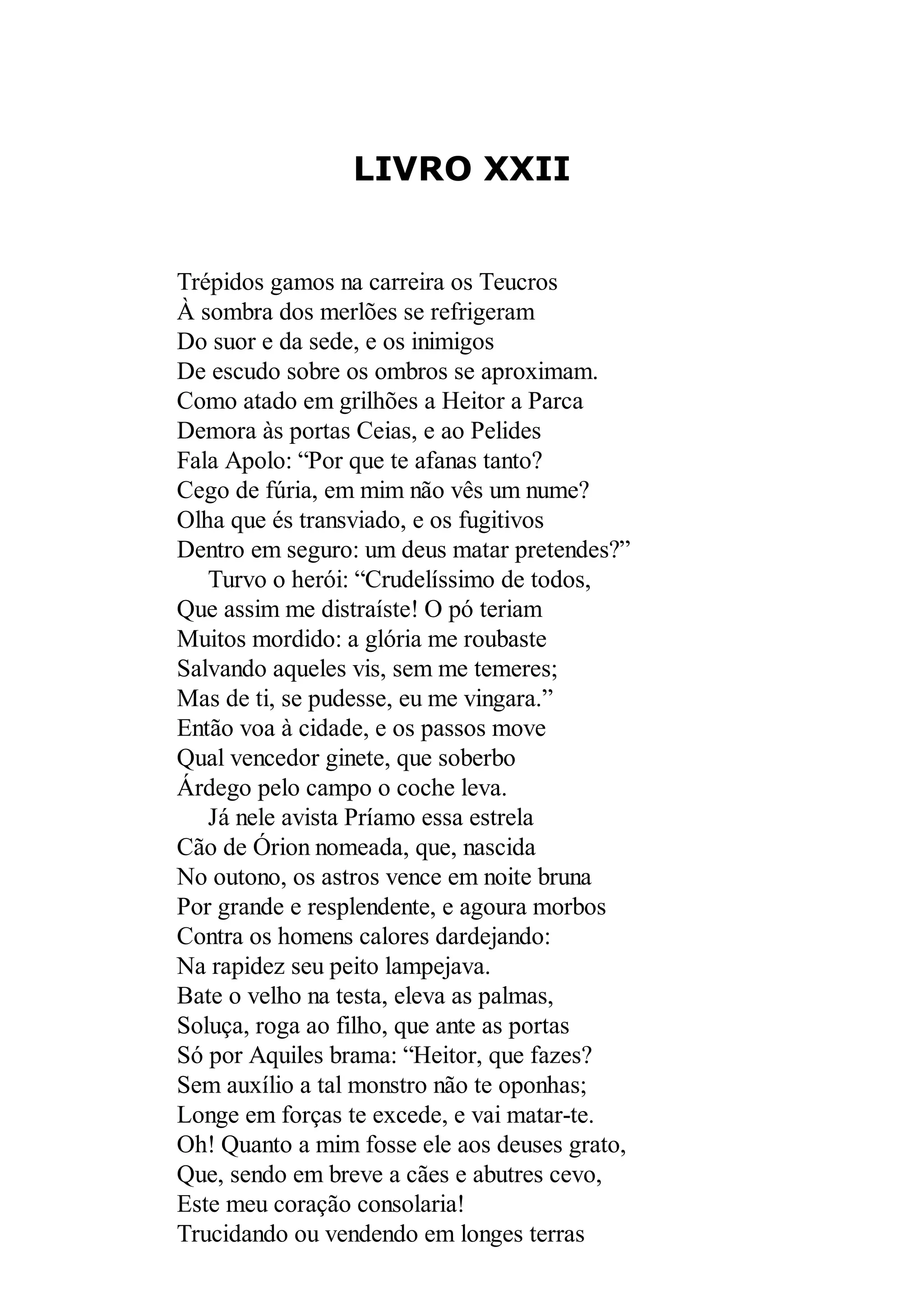 LIVRO XXII
Trépidos gamos na carreira os Teucros
À sombra dos merlões se refrigeram
Do suor e da sede, e os inimigos
De escudo sobre os ombros se aproximam.
Como atado em grilhões a Heitor a Parca
Demora às portas Ceias, e ao Pelides
Fala Apolo: “Por que te afanas tanto?
Cego de fúria, em mim não vês um nume?
Olha que és transviado, e os fugitivos
Dentro em seguro: um deus matar pretendes?”
Turvo o herói: “Crudelíssimo de todos,
Que assim me distraíste! O pó teriam
Muitos mordido: a glória me roubaste
Salvando aqueles vis, sem me temeres;
Mas de ti, se pudesse, eu me vingara.”
Então voa à cidade, e os passos move
Qual vencedor ginete, que soberbo
Árdego pelo campo o coche leva.
Já nele avista Príamo essa estrela
Cão de Órion nomeada, que, nascida
No outono, os astros vence em noite bruna
Por grande e resplendente, e agoura morbos
Contra os homens calores dardejando:
Na rapidez seu peito lampejava.
Bate o velho na testa, eleva as palmas,
Soluça, roga ao filho, que ante as portas
Só por Aquiles brama: “Heitor, que fazes?
Sem auxílio a tal monstro não te oponhas;
Longe em forças te excede, e vai matar-te.
Oh! Quanto a mim fosse ele aos deuses grato,
Que, sendo em breve a cães e abutres cevo,
Este meu coração consolaria!
Trucidando ou vendendo em longes terras
 