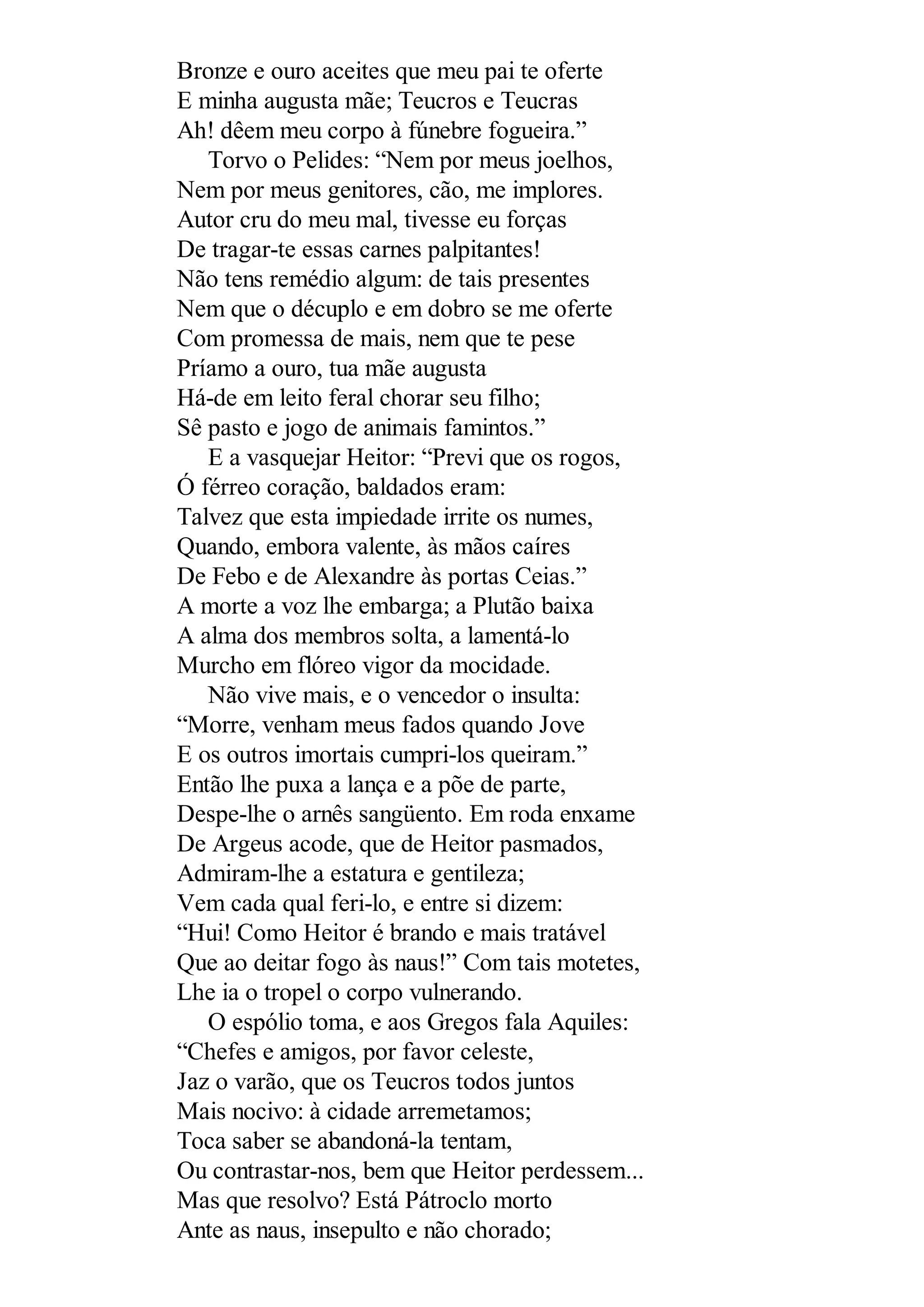 Bronze e ouro aceites que meu pai te oferte
E minha augusta mãe; Teucros e Teucras
Ah! dêem meu corpo à fúnebre fogueira.”
Torvo o Pelides: “Nem por meus joelhos,
Nem por meus genitores, cão, me implores.
Autor cru do meu mal, tivesse eu forças
De tragar-te essas carnes palpitantes!
Não tens remédio algum: de tais presentes
Nem que o décuplo e em dobro se me oferte
Com promessa de mais, nem que te pese
Príamo a ouro, tua mãe augusta
Há-de em leito feral chorar seu filho;
Sê pasto e jogo de animais famintos.”
E a vasquejar Heitor: “Previ que os rogos,
Ó férreo coração, baldados eram:
Talvez que esta impiedade irrite os numes,
Quando, embora valente, às mãos caíres
De Febo e de Alexandre às portas Ceias.”
A morte a voz lhe embarga; a Plutão baixa
A alma dos membros solta, a lamentá-lo
Murcho em flóreo vigor da mocidade.
Não vive mais, e o vencedor o insulta:
“Morre, venham meus fados quando Jove
E os outros imortais cumpri-los queiram.”
Então lhe puxa a lança e a põe de parte,
Despe-lhe o arnês sangüento. Em roda enxame
De Argeus acode, que de Heitor pasmados,
Admiram-lhe a estatura e gentileza;
Vem cada qual feri-lo, e entre si dizem:
“Hui! Como Heitor é brando e mais tratável
Que ao deitar fogo às naus!” Com tais motetes,
Lhe ia o tropel o corpo vulnerando.
O espólio toma, e aos Gregos fala Aquiles:
“Chefes e amigos, por favor celeste,
Jaz o varão, que os Teucros todos juntos
Mais nocivo: à cidade arremetamos;
Toca saber se abandoná-la tentam,
Ou contrastar-nos, bem que Heitor perdessem...
Mas que resolvo? Está Pátroclo morto
Ante as naus, insepulto e não chorado;
 