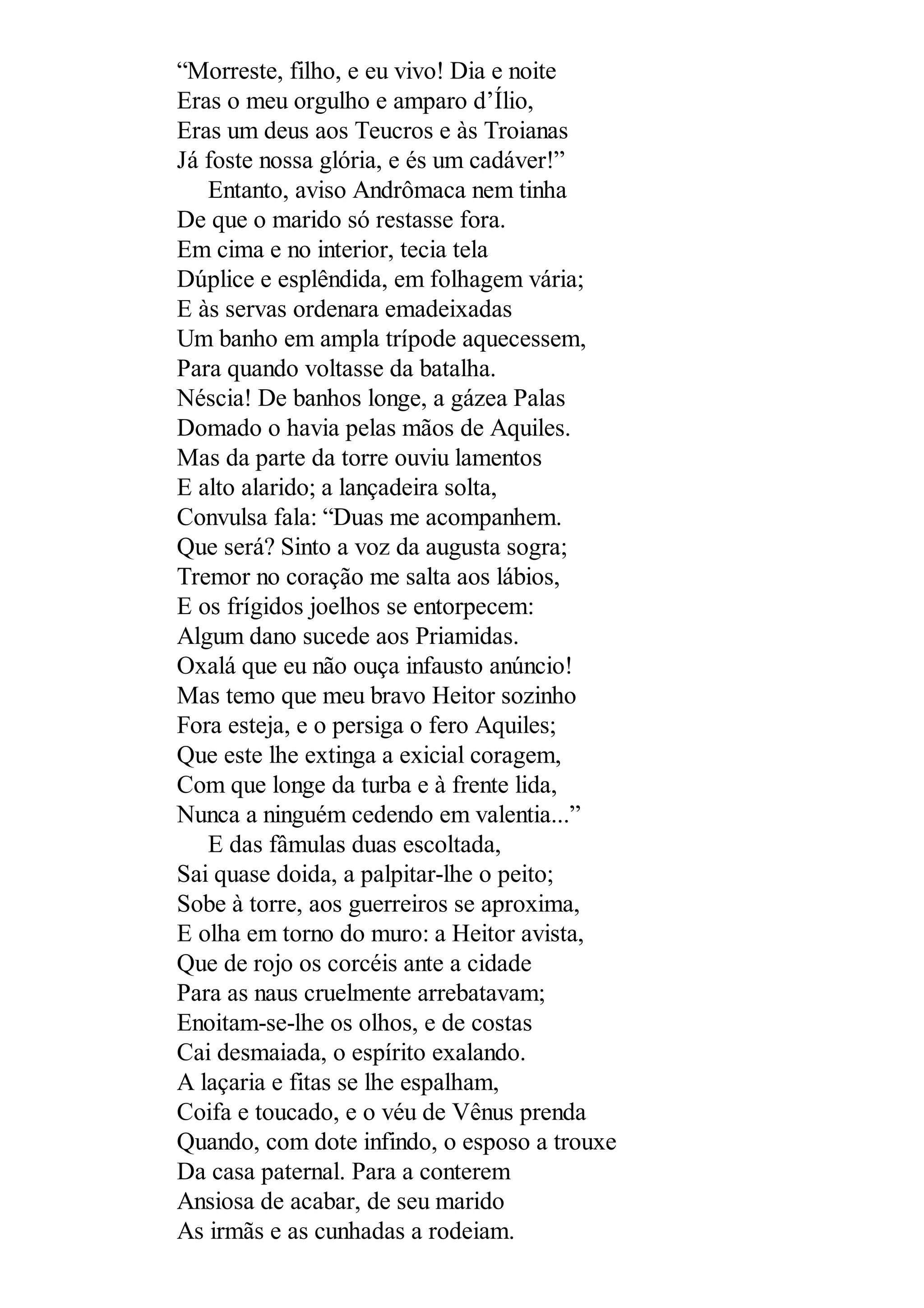 “Morreste, filho, e eu vivo! Dia e noite
Eras o meu orgulho e amparo d’Ílio,
Eras um deus aos Teucros e às Troianas
Já foste nossa glória, e és um cadáver!”
Entanto, aviso Andrômaca nem tinha
De que o marido só restasse fora.
Em cima e no interior, tecia tela
Dúplice e esplêndida, em folhagem vária;
E às servas ordenara emadeixadas
Um banho em ampla trípode aquecessem,
Para quando voltasse da batalha.
Néscia! De banhos longe, a gázea Palas
Domado o havia pelas mãos de Aquiles.
Mas da parte da torre ouviu lamentos
E alto alarido; a lançadeira solta,
Convulsa fala: “Duas me acompanhem.
Que será? Sinto a voz da augusta sogra;
Tremor no coração me salta aos lábios,
E os frígidos joelhos se entorpecem:
Algum dano sucede aos Priamidas.
Oxalá que eu não ouça infausto anúncio!
Mas temo que meu bravo Heitor sozinho
Fora esteja, e o persiga o fero Aquiles;
Que este lhe extinga a exicial coragem,
Com que longe da turba e à frente lida,
Nunca a ninguém cedendo em valentia...”
E das fâmulas duas escoltada,
Sai quase doida, a palpitar-lhe o peito;
Sobe à torre, aos guerreiros se aproxima,
E olha em torno do muro: a Heitor avista,
Que de rojo os corcéis ante a cidade
Para as naus cruelmente arrebatavam;
Enoitam-se-lhe os olhos, e de costas
Cai desmaiada, o espírito exalando.
A laçaria e fitas se lhe espalham,
Coifa e toucado, e o véu de Vênus prenda
Quando, com dote infindo, o esposo a trouxe
Da casa paternal. Para a conterem
Ansiosa de acabar, de seu marido
As irmãs e as cunhadas a rodeiam.
 