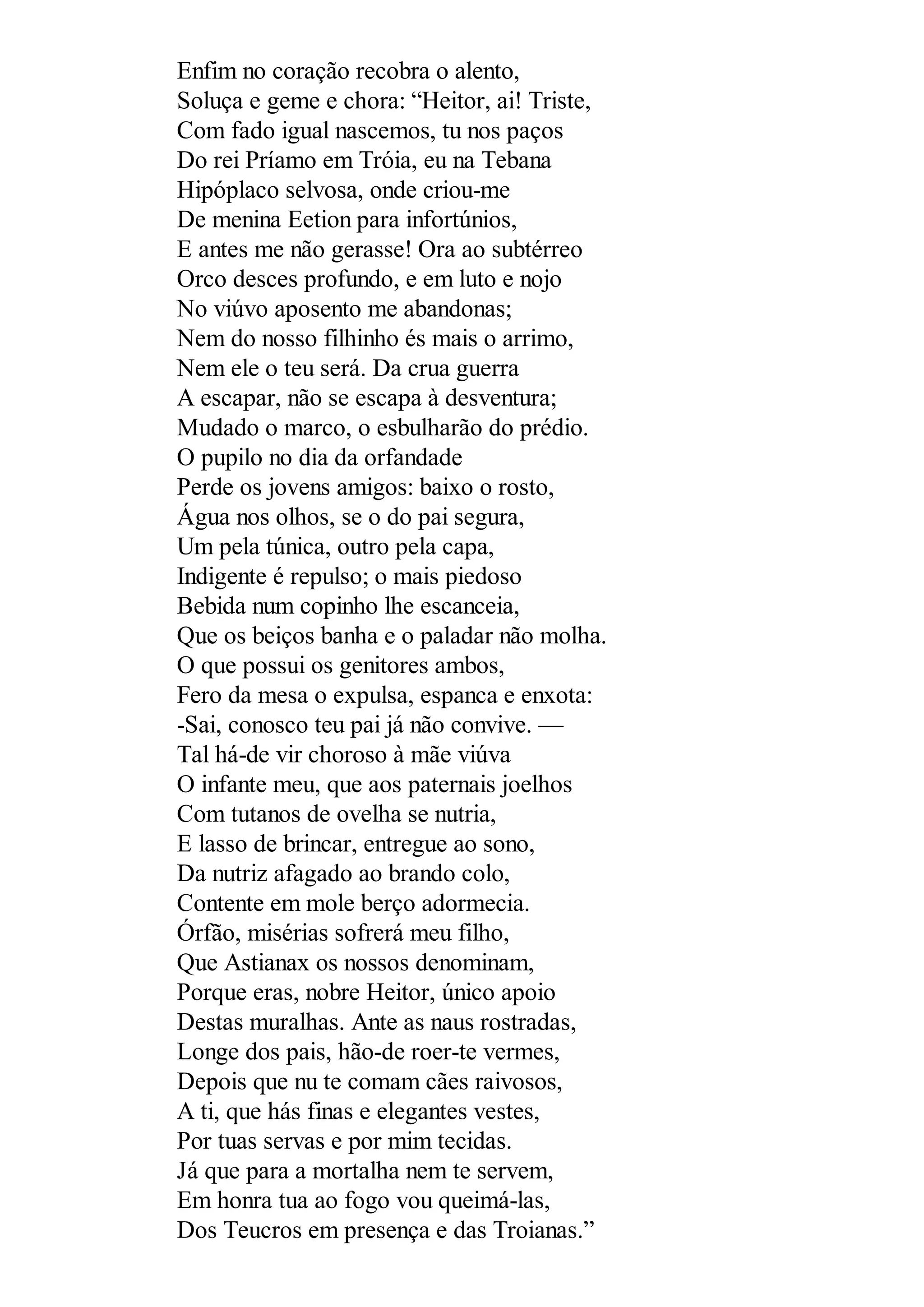 Enfim no coração recobra o alento,
Soluça e geme e chora: “Heitor, ai! Triste,
Com fado igual nascemos, tu nos paços
Do rei Príamo em Tróia, eu na Tebana
Hipóplaco selvosa, onde criou-me
De menina Eetion para infortúnios,
E antes me não gerasse! Ora ao subtérreo
Orco desces profundo, e em luto e nojo
No viúvo aposento me abandonas;
Nem do nosso filhinho és mais o arrimo,
Nem ele o teu será. Da crua guerra
A escapar, não se escapa à desventura;
Mudado o marco, o esbulharão do prédio.
O pupilo no dia da orfandade
Perde os jovens amigos: baixo o rosto,
Água nos olhos, se o do pai segura,
Um pela túnica, outro pela capa,
Indigente é repulso; o mais piedoso
Bebida num copinho lhe escanceia,
Que os beiços banha e o paladar não molha.
O que possui os genitores ambos,
Fero da mesa o expulsa, espanca e enxota:
-Sai, conosco teu pai já não convive. —
Tal há-de vir choroso à mãe viúva
O infante meu, que aos paternais joelhos
Com tutanos de ovelha se nutria,
E lasso de brincar, entregue ao sono,
Da nutriz afagado ao brando colo,
Contente em mole berço adormecia.
Órfão, misérias sofrerá meu filho,
Que Astianax os nossos denominam,
Porque eras, nobre Heitor, único apoio
Destas muralhas. Ante as naus rostradas,
Longe dos pais, hão-de roer-te vermes,
Depois que nu te comam cães raivosos,
A ti, que hás finas e elegantes vestes,
Por tuas servas e por mim tecidas.
Já que para a mortalha nem te servem,
Em honra tua ao fogo vou queimá-las,
Dos Teucros em presença e das Troianas.”
 