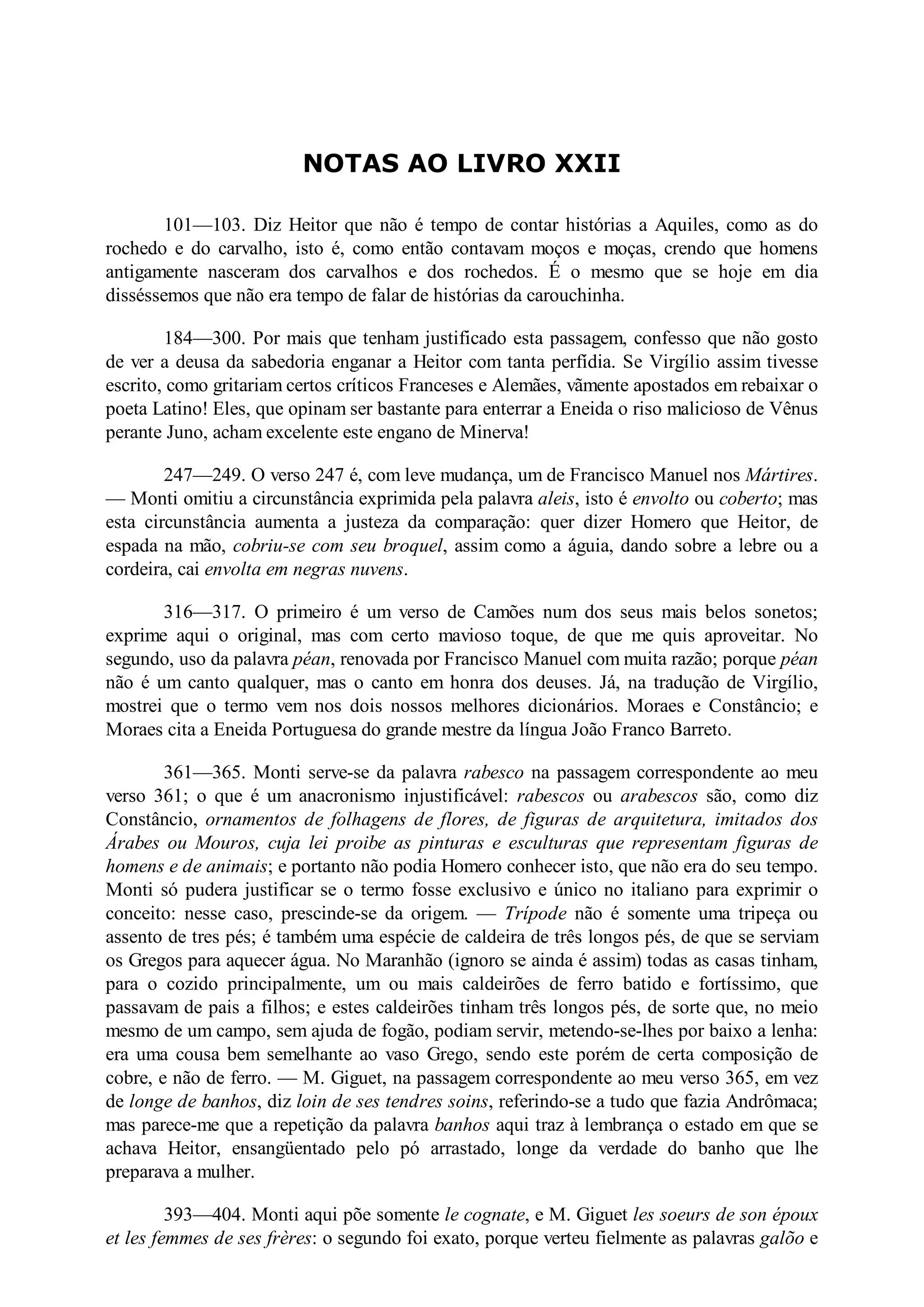 NOTAS AO LIVRO XXII
101—103. Diz Heitor que não é tempo de contar histórias a Aquiles, como as do
rochedo e do carvalho, isto é, como então contavam moços e moças, crendo que homens
antigamente nasceram dos carvalhos e dos rochedos. É o mesmo que se hoje em dia
disséssemos que não era tempo de falar de histórias da carouchinha.
184—300. Por mais que tenham justificado esta passagem, confesso que não gosto
de ver a deusa da sabedoria enganar a Heitor com tanta perfídia. Se Virgílio assim tivesse
escrito, como gritariam certos críticos Franceses e Alemães, vãmente apostados em rebaixar o
poeta Latino! Eles, que opinam ser bastante para enterrar a Eneida o riso malicioso de Vênus
perante Juno, acham excelente este engano de Minerva!
247—249. O verso 247 é, com leve mudança, um de Francisco Manuel nos Mártires.
— Monti omitiu a circunstância exprimida pela palavra aleis, isto é envolto ou coberto; mas
esta circunstância aumenta a justeza da comparação: quer dizer Homero que Heitor, de
espada na mão, cobriu-se com seu broquel, assim como a águia, dando sobre a lebre ou a
cordeira, cai envolta em negras nuvens.
316—317. O primeiro é um verso de Camões num dos seus mais belos sonetos;
exprime aqui o original, mas com certo mavioso toque, de que me quis aproveitar. No
segundo, uso da palavra péan, renovada por Francisco Manuel com muita razão; porque péan
não é um canto qualquer, mas o canto em honra dos deuses. Já, na tradução de Virgílio,
mostrei que o termo vem nos dois nossos melhores dicionários. Moraes e Constâncio; e
Moraes cita a Eneida Portuguesa do grande mestre da língua João Franco Barreto.
361—365. Monti serve-se da palavra rabesco na passagem correspondente ao meu
verso 361; o que é um anacronismo injustificável: rabescos ou arabescos são, como diz
Constâncio, ornamentos de folhagens de flores, de figuras de arquitetura, imitados dos
Árabes ou Mouros, cuja lei proibe as pinturas e esculturas que representam figuras de
homens e de animais; e portanto não podia Homero conhecer isto, que não era do seu tempo.
Monti só pudera justificar se o termo fosse exclusivo e único no italiano para exprimir o
conceito: nesse caso, prescinde-se da origem. — Trípode não é somente uma tripeça ou
assento de tres pés; é também uma espécie de caldeira de três longos pés, de que se serviam
os Gregos para aquecer água. No Maranhão (ignoro se ainda é assim) todas as casas tinham,
para o cozido principalmente, um ou mais caldeirões de ferro batido e fortíssimo, que
passavam de pais a filhos; e estes caldeirões tinham três longos pés, de sorte que, no meio
mesmo de um campo, sem ajuda de fogão, podiam servir, metendo-se-lhes por baixo a lenha:
era uma cousa bem semelhante ao vaso Grego, sendo este porém de certa composição de
cobre, e não de ferro. — M. Giguet, na passagem correspondente ao meu verso 365, em vez
de longe de banhos, diz loin de ses tendres soins, referindo-se a tudo que fazia Andrômaca;
mas parece-me que a repetição da palavra banhos aqui traz à lembrança o estado em que se
achava Heitor, ensangüentado pelo pó arrastado, longe da verdade do banho que lhe
preparava a mulher.
393—404. Monti aqui põe somente le cognate, e M. Giguet les soeurs de son époux
et les femmes de ses frères: o segundo foi exato, porque verteu fielmente as palavras galõo e
 