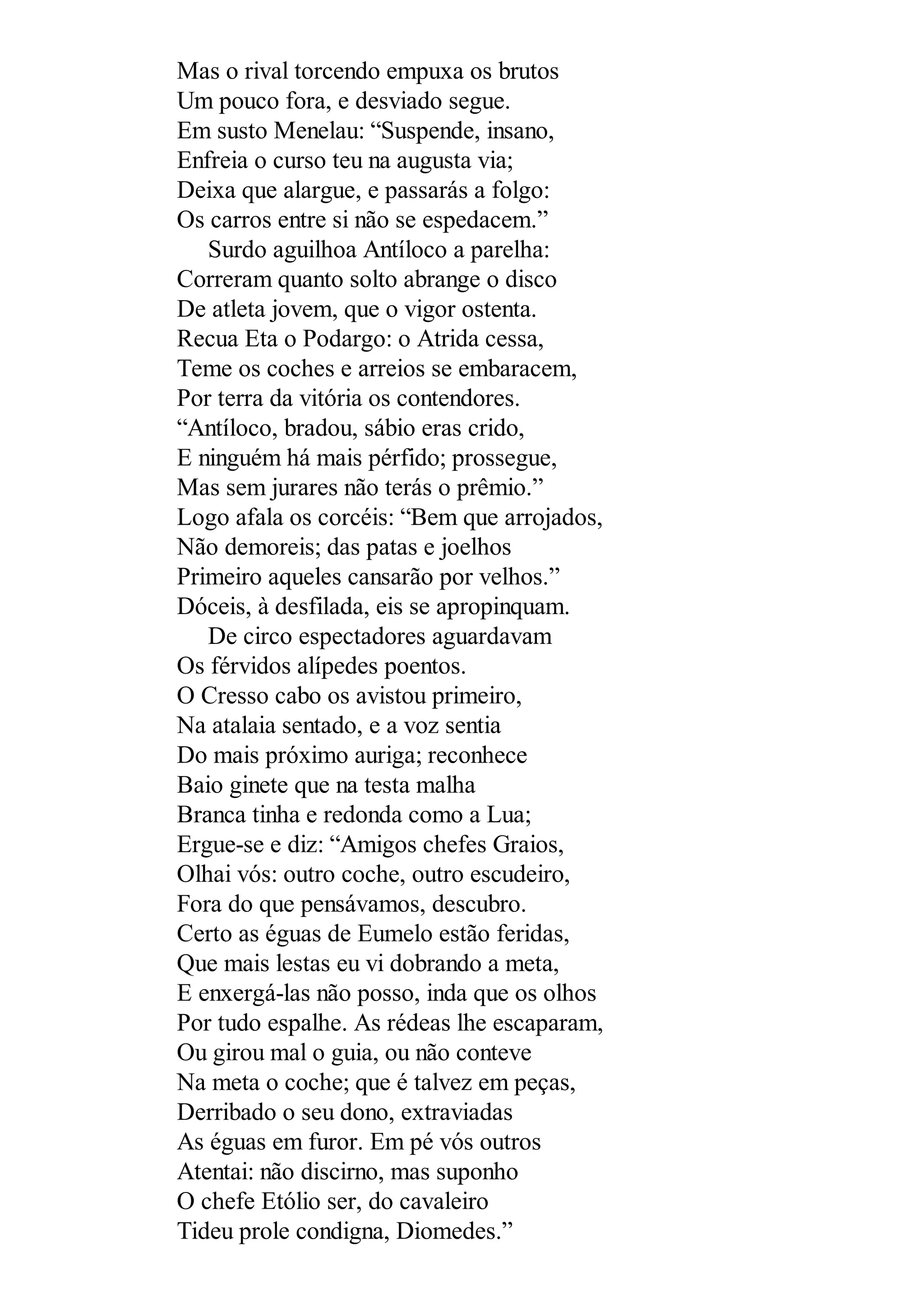 Mas o rival torcendo empuxa os brutos
Um pouco fora, e desviado segue.
Em susto Menelau: “Suspende, insano,
Enfreia o curso teu na augusta via;
Deixa que alargue, e passarás a folgo:
Os carros entre si não se espedacem.”
Surdo aguilhoa Antíloco a parelha:
Correram quanto solto abrange o disco
De atleta jovem, que o vigor ostenta.
Recua Eta o Podargo: o Atrida cessa,
Teme os coches e arreios se embaracem,
Por terra da vitória os contendores.
“Antíloco, bradou, sábio eras crido,
E ninguém há mais pérfido; prossegue,
Mas sem jurares não terás o prêmio.”
Logo afala os corcéis: “Bem que arrojados,
Não demoreis; das patas e joelhos
Primeiro aqueles cansarão por velhos.”
Dóceis, à desfilada, eis se apropinquam.
De circo espectadores aguardavam
Os férvidos alípedes poentos.
O Cresso cabo os avistou primeiro,
Na atalaia sentado, e a voz sentia
Do mais próximo auriga; reconhece
Baio ginete que na testa malha
Branca tinha e redonda como a Lua;
Ergue-se e diz: “Amigos chefes Graios,
Olhai vós: outro coche, outro escudeiro,
Fora do que pensávamos, descubro.
Certo as éguas de Eumelo estão feridas,
Que mais lestas eu vi dobrando a meta,
E enxergá-las não posso, inda que os olhos
Por tudo espalhe. As rédeas lhe escaparam,
Ou girou mal o guia, ou não conteve
Na meta o coche; que é talvez em peças,
Derribado o seu dono, extraviadas
As éguas em furor. Em pé vós outros
Atentai: não discirno, mas suponho
O chefe Etólio ser, do cavaleiro
Tideu prole condigna, Diomedes.”
 