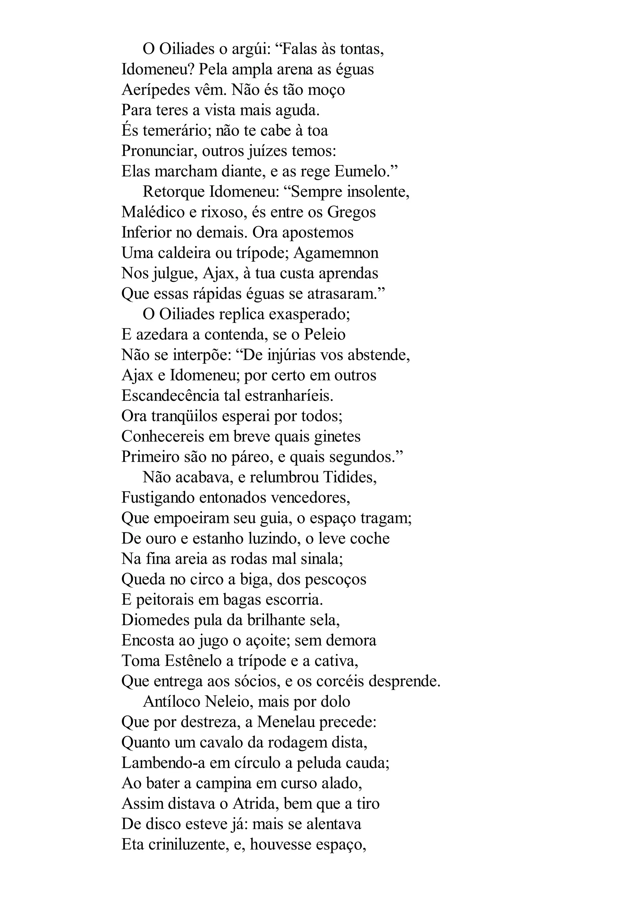 O Oiliades o argúi: “Falas às tontas,
Idomeneu? Pela ampla arena as éguas
Aerípedes vêm. Não és tão moço
Para teres a vista mais aguda.
És temerário; não te cabe à toa
Pronunciar, outros juízes temos:
Elas marcham diante, e as rege Eumelo.”
Retorque Idomeneu: “Sempre insolente,
Malédico e rixoso, és entre os Gregos
Inferior no demais. Ora apostemos
Uma caldeira ou trípode; Agamemnon
Nos julgue, Ajax, à tua custa aprendas
Que essas rápidas éguas se atrasaram.”
O Oiliades replica exasperado;
E azedara a contenda, se o Peleio
Não se interpõe: “De injúrias vos abstende,
Ajax e Idomeneu; por certo em outros
Escandecência tal estranharíeis.
Ora tranqüilos esperai por todos;
Conhecereis em breve quais ginetes
Primeiro são no páreo, e quais segundos.”
Não acabava, e relumbrou Tidides,
Fustigando entonados vencedores,
Que empoeiram seu guia, o espaço tragam;
De ouro e estanho luzindo, o leve coche
Na fina areia as rodas mal sinala;
Queda no circo a biga, dos pescoços
E peitorais em bagas escorria.
Diomedes pula da brilhante sela,
Encosta ao jugo o açoite; sem demora
Toma Estênelo a trípode e a cativa,
Que entrega aos sócios, e os corcéis desprende.
Antíloco Neleio, mais por dolo
Que por destreza, a Menelau precede:
Quanto um cavalo da rodagem dista,
Lambendo-a em círculo a peluda cauda;
Ao bater a campina em curso alado,
Assim distava o Atrida, bem que a tiro
De disco esteve já: mais se alentava
Eta criniluzente, e, houvesse espaço,
 