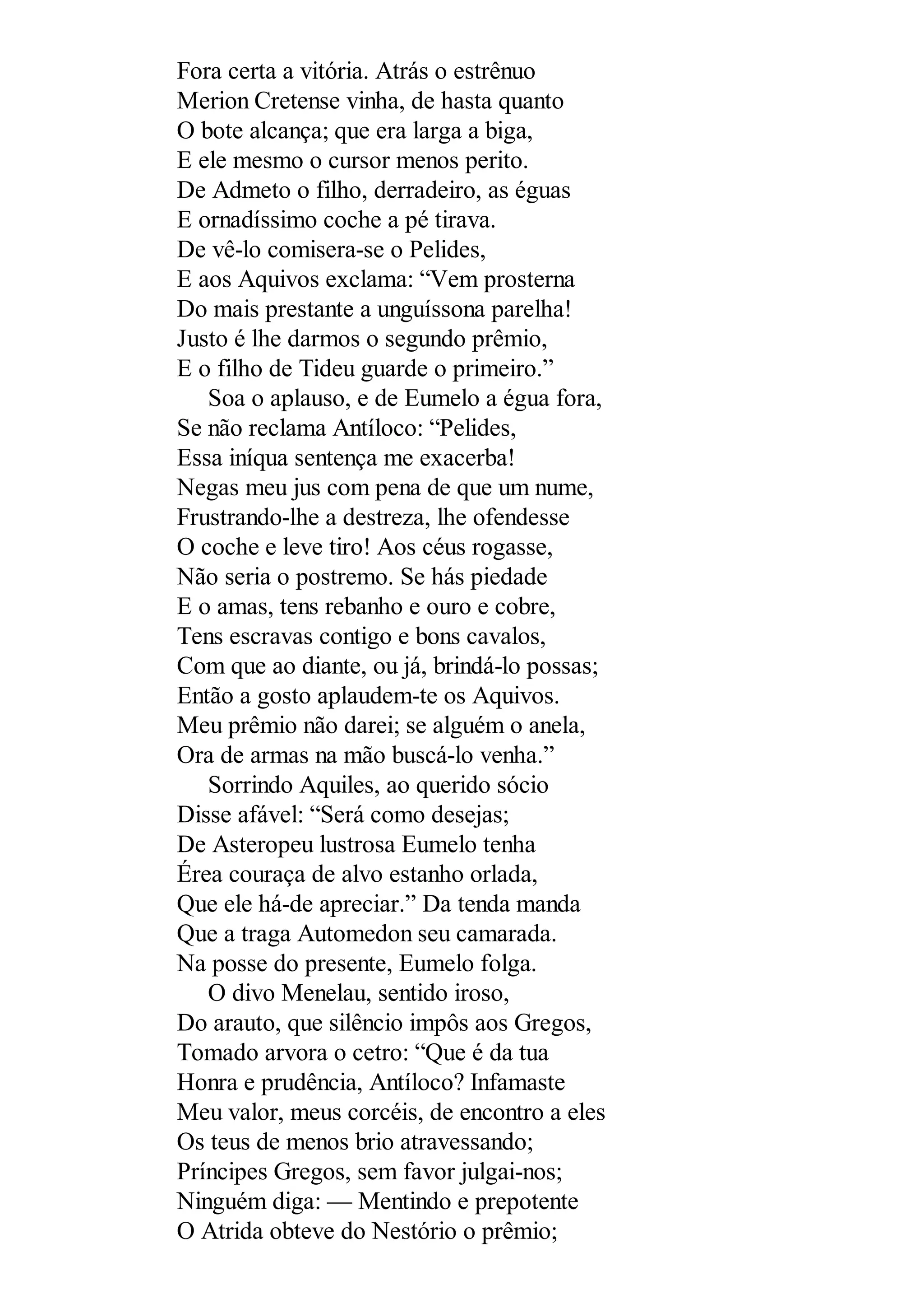 Fora certa a vitória. Atrás o estrênuo
Merion Cretense vinha, de hasta quanto
O bote alcança; que era larga a biga,
E ele mesmo o cursor menos perito.
De Admeto o filho, derradeiro, as éguas
E ornadíssimo coche a pé tirava.
De vê-lo comisera-se o Pelides,
E aos Aquivos exclama: “Vem prosterna
Do mais prestante a unguíssona parelha!
Justo é lhe darmos o segundo prêmio,
E o filho de Tideu guarde o primeiro.”
Soa o aplauso, e de Eumelo a égua fora,
Se não reclama Antíloco: “Pelides,
Essa iníqua sentença me exacerba!
Negas meu jus com pena de que um nume,
Frustrando-lhe a destreza, lhe ofendesse
O coche e leve tiro! Aos céus rogasse,
Não seria o postremo. Se hás piedade
E o amas, tens rebanho e ouro e cobre,
Tens escravas contigo e bons cavalos,
Com que ao diante, ou já, brindá-lo possas;
Então a gosto aplaudem-te os Aquivos.
Meu prêmio não darei; se alguém o anela,
Ora de armas na mão buscá-lo venha.”
Sorrindo Aquiles, ao querido sócio
Disse afável: “Será como desejas;
De Asteropeu lustrosa Eumelo tenha
Érea couraça de alvo estanho orlada,
Que ele há-de apreciar.” Da tenda manda
Que a traga Automedon seu camarada.
Na posse do presente, Eumelo folga.
O divo Menelau, sentido iroso,
Do arauto, que silêncio impôs aos Gregos,
Tomado arvora o cetro: “Que é da tua
Honra e prudência, Antíloco? Infamaste
Meu valor, meus corcéis, de encontro a eles
Os teus de menos brio atravessando;
Príncipes Gregos, sem favor julgai-nos;
Ninguém diga: — Mentindo e prepotente
O Atrida obteve do Nestório o prêmio;
 