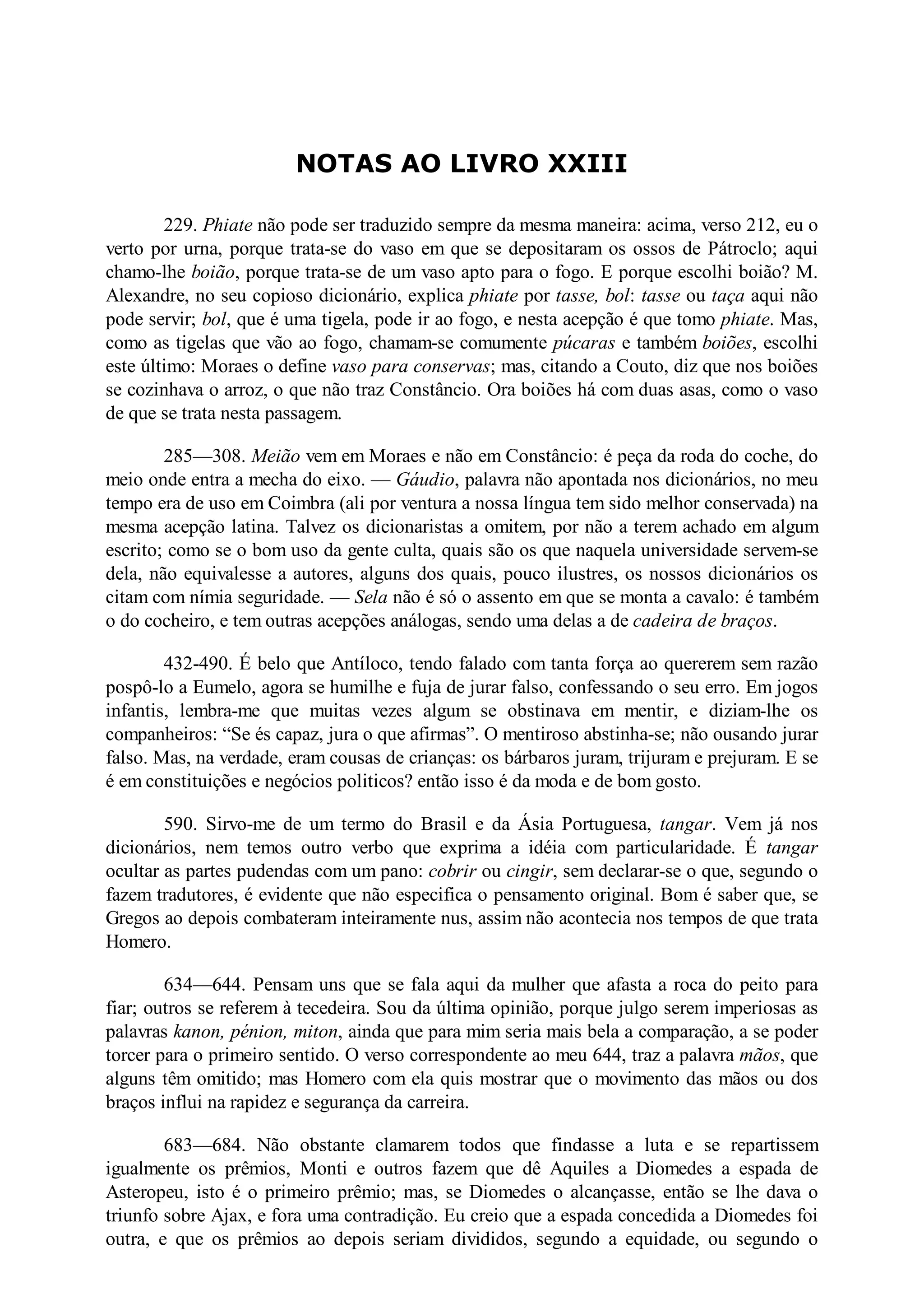NOTAS AO LIVRO XXIII
229. Phiate não pode ser traduzido sempre da mesma maneira: acima, verso 212, eu o
verto por urna, porque trata-se do vaso em que se depositaram os ossos de Pátroclo; aqui
chamo-lhe boião, porque trata-se de um vaso apto para o fogo. E porque escolhi boião? M.
Alexandre, no seu copioso dicionário, explica phiate por tasse, bol: tasse ou taça aqui não
pode servir; bol, que é uma tigela, pode ir ao fogo, e nesta acepção é que tomo phiate. Mas,
como as tigelas que vão ao fogo, chamam-se comumente púcaras e também boiões, escolhi
este último: Moraes o define vaso para conservas; mas, citando a Couto, diz que nos boiões
se cozinhava o arroz, o que não traz Constâncio. Ora boiões há com duas asas, como o vaso
de que se trata nesta passagem.
285—308. Meião vem em Moraes e não em Constâncio: é peça da roda do coche, do
meio onde entra a mecha do eixo. — Gáudio, palavra não apontada nos dicionários, no meu
tempo era de uso em Coimbra (ali por ventura a nossa língua tem sido melhor conservada) na
mesma acepção latina. Talvez os dicionaristas a omitem, por não a terem achado em algum
escrito; como se o bom uso da gente culta, quais são os que naquela universidade servem-se
dela, não equivalesse a autores, alguns dos quais, pouco ilustres, os nossos dicionários os
citam com nímia seguridade. — Sela não é só o assento em que se monta a cavalo: é também
o do cocheiro, e tem outras acepções análogas, sendo uma delas a de cadeira de braços.
432-490. É belo que Antíloco, tendo falado com tanta força ao quererem sem razão
pospô-lo a Eumelo, agora se humilhe e fuja de jurar falso, confessando o seu erro. Em jogos
infantis, lembra-me que muitas vezes algum se obstinava em mentir, e diziam-lhe os
companheiros: “Se és capaz, jura o que afirmas”. O mentiroso abstinha-se; não ousando jurar
falso. Mas, na verdade, eram cousas de crianças: os bárbaros juram, trijuram e prejuram. E se
é em constituições e negócios politicos? então isso é da moda e de bom gosto.
590. Sirvo-me de um termo do Brasil e da Ásia Portuguesa, tangar. Vem já nos
dicionários, nem temos outro verbo que exprima a idéia com particularidade. É tangar
ocultar as partes pudendas com um pano: cobrir ou cingir, sem declarar-se o que, segundo o
fazem tradutores, é evidente que não especifica o pensamento original. Bom é saber que, se
Gregos ao depois combateram inteiramente nus, assim não acontecia nos tempos de que trata
Homero.
634—644. Pensam uns que se fala aqui da mulher que afasta a roca do peito para
fiar; outros se referem à tecedeira. Sou da última opinião, porque julgo serem imperiosas as
palavras kanon, pénion, miton, ainda que para mim seria mais bela a comparação, a se poder
torcer para o primeiro sentido. O verso correspondente ao meu 644, traz a palavra mãos, que
alguns têm omitido; mas Homero com ela quis mostrar que o movimento das mãos ou dos
braços influi na rapidez e segurança da carreira.
683—684. Não obstante clamarem todos que findasse a luta e se repartissem
igualmente os prêmios, Monti e outros fazem que dê Aquiles a Diomedes a espada de
Asteropeu, isto é o primeiro prêmio; mas, se Diomedes o alcançasse, então se lhe dava o
triunfo sobre Ajax, e fora uma contradição. Eu creio que a espada concedida a Diomedes foi
outra, e que os prêmios ao depois seriam divididos, segundo a equidade, ou segundo o
 