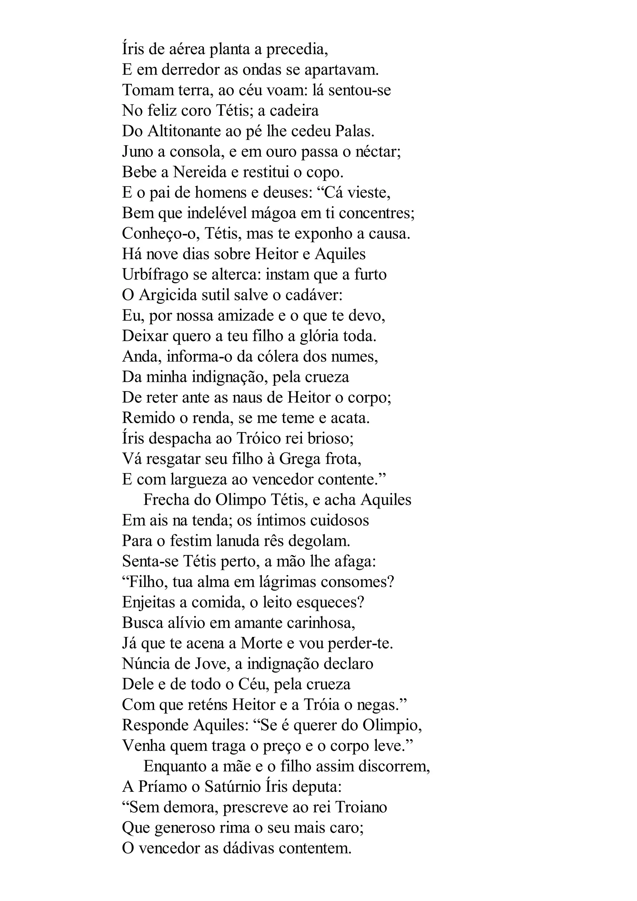 Íris de aérea planta a precedia,
E em derredor as ondas se apartavam.
Tomam terra, ao céu voam: lá sentou-se
No feliz coro Tétis; a cadeira
Do Altitonante ao pé lhe cedeu Palas.
Juno a consola, e em ouro passa o néctar;
Bebe a Nereida e restitui o copo.
E o pai de homens e deuses: “Cá vieste,
Bem que indelével mágoa em ti concentres;
Conheço-o, Tétis, mas te exponho a causa.
Há nove dias sobre Heitor e Aquiles
Urbífrago se alterca: instam que a furto
O Argicida sutil salve o cadáver:
Eu, por nossa amizade e o que te devo,
Deixar quero a teu filho a glória toda.
Anda, informa-o da cólera dos numes,
Da minha indignação, pela crueza
De reter ante as naus de Heitor o corpo;
Remido o renda, se me teme e acata.
Íris despacha ao Tróico rei brioso;
Vá resgatar seu filho à Grega frota,
E com largueza ao vencedor contente.”
Frecha do Olimpo Tétis, e acha Aquiles
Em ais na tenda; os íntimos cuidosos
Para o festim lanuda rês degolam.
Senta-se Tétis perto, a mão lhe afaga:
“Filho, tua alma em lágrimas consomes?
Enjeitas a comida, o leito esqueces?
Busca alívio em amante carinhosa,
Já que te acena a Morte e vou perder-te.
Núncia de Jove, a indignação declaro
Dele e de todo o Céu, pela crueza
Com que reténs Heitor e a Tróia o negas.”
Responde Aquiles: “Se é querer do Olimpio,
Venha quem traga o preço e o corpo leve.”
Enquanto a mãe e o filho assim discorrem,
A Príamo o Satúrnio Íris deputa:
“Sem demora, prescreve ao rei Troiano
Que generoso rima o seu mais caro;
O vencedor as dádivas contentem.
 