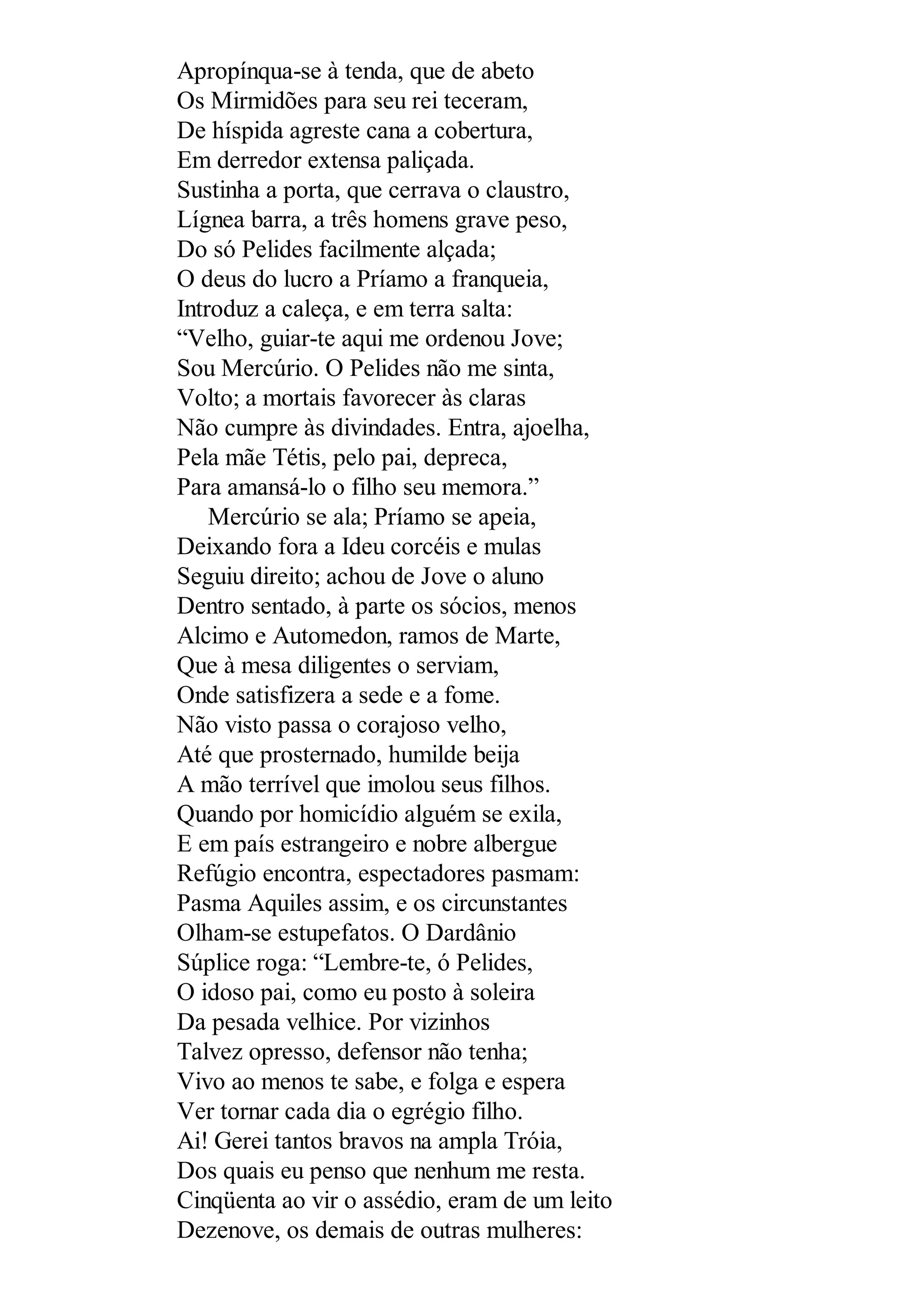 Apropínqua-se à tenda, que de abeto
Os Mirmidões para seu rei teceram,
De híspida agreste cana a cobertura,
Em derredor extensa paliçada.
Sustinha a porta, que cerrava o claustro,
Lígnea barra, a três homens grave peso,
Do só Pelides facilmente alçada;
O deus do lucro a Príamo a franqueia,
Introduz a caleça, e em terra salta:
“Velho, guiar-te aqui me ordenou Jove;
Sou Mercúrio. O Pelides não me sinta,
Volto; a mortais favorecer às claras
Não cumpre às divindades. Entra, ajoelha,
Pela mãe Tétis, pelo pai, depreca,
Para amansá-lo o filho seu memora.”
Mercúrio se ala; Príamo se apeia,
Deixando fora a Ideu corcéis e mulas
Seguiu direito; achou de Jove o aluno
Dentro sentado, à parte os sócios, menos
Alcimo e Automedon, ramos de Marte,
Que à mesa diligentes o serviam,
Onde satisfizera a sede e a fome.
Não visto passa o corajoso velho,
Até que prosternado, humilde beija
A mão terrível que imolou seus filhos.
Quando por homicídio alguém se exila,
E em país estrangeiro e nobre albergue
Refúgio encontra, espectadores pasmam:
Pasma Aquiles assim, e os circunstantes
Olham-se estupefatos. O Dardânio
Súplice roga: “Lembre-te, ó Pelides,
O idoso pai, como eu posto à soleira
Da pesada velhice. Por vizinhos
Talvez opresso, defensor não tenha;
Vivo ao menos te sabe, e folga e espera
Ver tornar cada dia o egrégio filho.
Ai! Gerei tantos bravos na ampla Tróia,
Dos quais eu penso que nenhum me resta.
Cinqüenta ao vir o assédio, eram de um leito
Dezenove, os demais de outras mulheres:
 