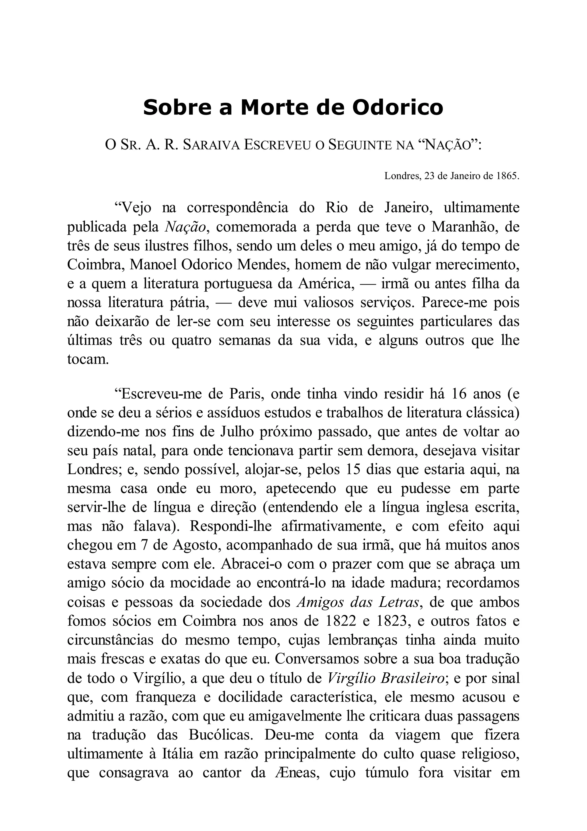 Sobre a Morte de Odorico
O SR. A. R. SARAIVA ESCREVEU O SEGUINTE NA “NAÇÃO”:
Londres, 23 de Janeiro de 1865.
“Vejo na correspondência do Rio de Janeiro, ultimamente
publicada pela ação, comemorada a perda que teve o Maranhão, de
três de seus ilustres filhos, sendo um deles o meu amigo, já do tempo de
Coimbra, Manoel Odorico Mendes, homem de não vulgar merecimento,
e a quem a literatura portuguesa da América, — irmã ou antes filha da
nossa literatura pátria, — deve mui valiosos serviços. Parece-me pois
não deixarão de ler-se com seu interesse os seguintes particulares das
últimas três ou quatro semanas da sua vida, e alguns outros que lhe
tocam.
“Escreveu-me de Paris, onde tinha vindo residir há 16 anos (e
onde se deu a sérios e assíduos estudos e trabalhos de literatura clássica)
dizendo-me nos fins de Julho próximo passado, que antes de voltar ao
seu país natal, para onde tencionava partir sem demora, desejava visitar
Londres; e, sendo possível, alojar-se, pelos 15 dias que estaria aqui, na
mesma casa onde eu moro, apetecendo que eu pudesse em parte
servir-lhe de língua e direção (entendendo ele a língua inglesa escrita,
mas não falava). Respondi-lhe afirmativamente, e com efeito aqui
chegou em 7 de Agosto, acompanhado de sua irmã, que há muitos anos
estava sempre com ele. Abracei-o com o prazer com que se abraça um
amigo sócio da mocidade ao encontrá-lo na idade madura; recordamos
coisas e pessoas da sociedade dos Amigos das Letras, de que ambos
fomos sócios em Coimbra nos anos de 1822 e 1823, e outros fatos e
circunstâncias do mesmo tempo, cujas lembranças tinha ainda muito
mais frescas e exatas do que eu. Conversamos sobre a sua boa tradução
de todo o Virgílio, a que deu o título de Virgílio Brasileiro; e por sinal
que, com franqueza e docilidade característica, ele mesmo acusou e
admitiu a razão, com que eu amigavelmente lhe criticara duas passagens
na tradução das Bucólicas. Deu-me conta da viagem que fizera
ultimamente à Itália em razão principalmente do culto quase religioso,
que consagrava ao cantor da Æneas, cujo túmulo fora visitar em
 
