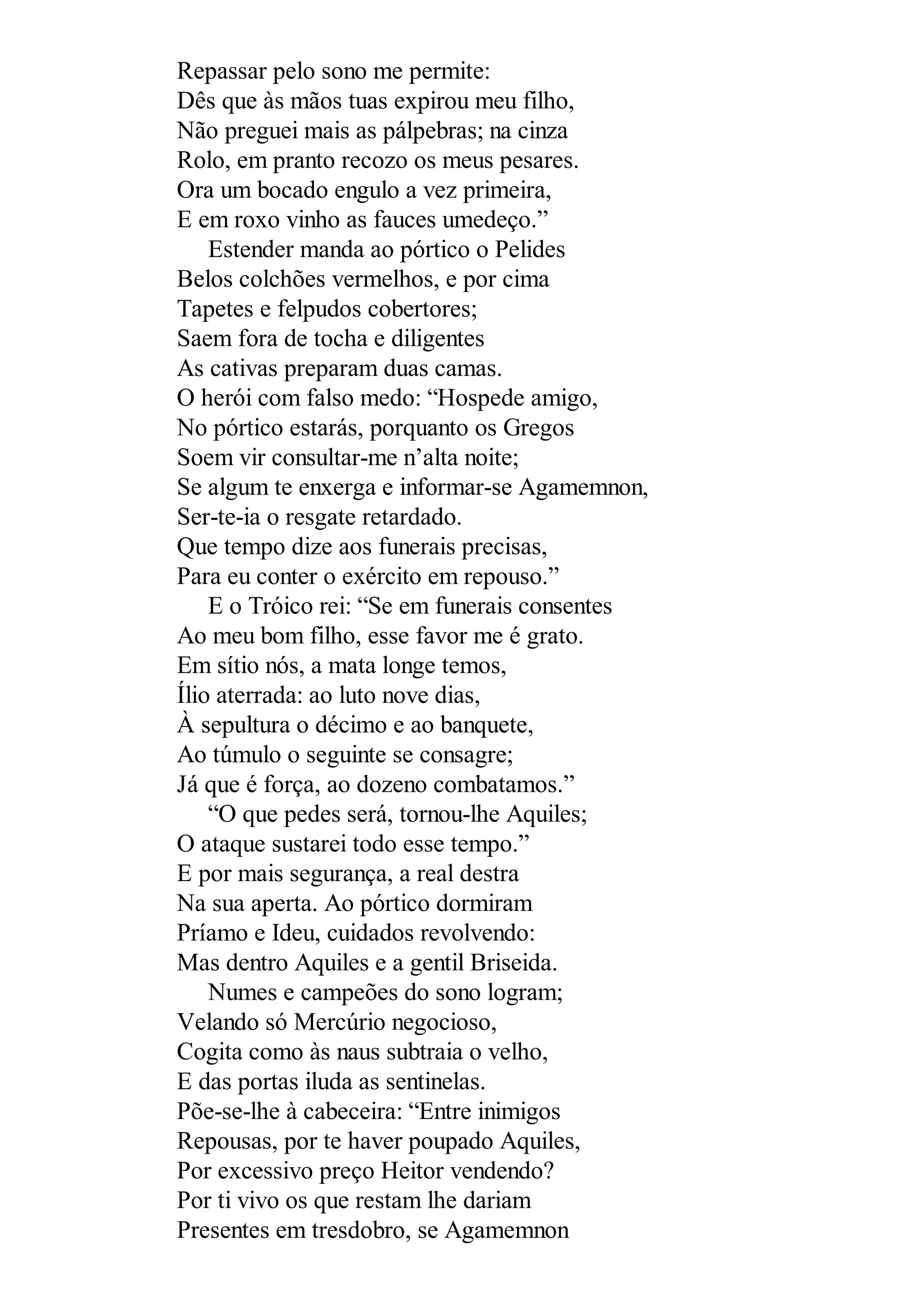 Repassar pelo sono me permite:
Dês que às mãos tuas expirou meu filho,
Não preguei mais as pálpebras; na cinza
Rolo, em pranto recozo os meus pesares.
Ora um bocado engulo a vez primeira,
E em roxo vinho as fauces umedeço.”
Estender manda ao pórtico o Pelides
Belos colchões vermelhos, e por cima
Tapetes e felpudos cobertores;
Saem fora de tocha e diligentes
As cativas preparam duas camas.
O herói com falso medo: “Hospede amigo,
No pórtico estarás, porquanto os Gregos
Soem vir consultar-me n’alta noite;
Se algum te enxerga e informar-se Agamemnon,
Ser-te-ia o resgate retardado.
Que tempo dize aos funerais precisas,
Para eu conter o exército em repouso.”
E o Tróico rei: “Se em funerais consentes
Ao meu bom filho, esse favor me é grato.
Em sítio nós, a mata longe temos,
Ílio aterrada: ao luto nove dias,
À sepultura o décimo e ao banquete,
Ao túmulo o seguinte se consagre;
Já que é força, ao dozeno combatamos.”
“O que pedes será, tornou-lhe Aquiles;
O ataque sustarei todo esse tempo.”
E por mais segurança, a real destra
Na sua aperta. Ao pórtico dormiram
Príamo e Ideu, cuidados revolvendo:
Mas dentro Aquiles e a gentil Briseida.
Numes e campeões do sono logram;
Velando só Mercúrio negocioso,
Cogita como às naus subtraia o velho,
E das portas iluda as sentinelas.
Põe-se-lhe à cabeceira: “Entre inimigos
Repousas, por te haver poupado Aquiles,
Por excessivo preço Heitor vendendo?
Por ti vivo os que restam lhe dariam
Presentes em tresdobro, se Agamemnon
 