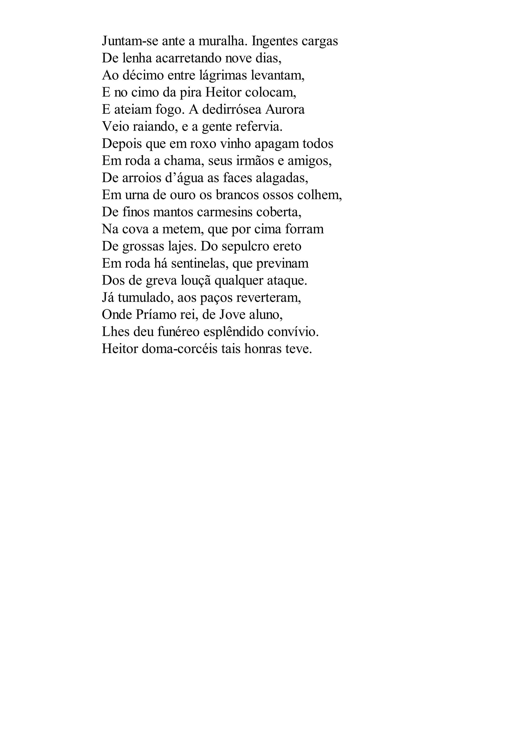 Juntam-se ante a muralha. Ingentes cargas
De lenha acarretando nove dias,
Ao décimo entre lágrimas levantam,
E no cimo da pira Heitor colocam,
E ateiam fogo. A dedirrósea Aurora
Veio raiando, e a gente refervia.
Depois que em roxo vinho apagam todos
Em roda a chama, seus irmãos e amigos,
De arroios d’água as faces alagadas,
Em urna de ouro os brancos ossos colhem,
De finos mantos carmesins coberta,
Na cova a metem, que por cima forram
De grossas lajes. Do sepulcro ereto
Em roda há sentinelas, que previnam
Dos de greva louçã qualquer ataque.
Já tumulado, aos paços reverteram,
Onde Príamo rei, de Jove aluno,
Lhes deu funéreo esplêndido convívio.
Heitor doma-corcéis tais honras teve.
 