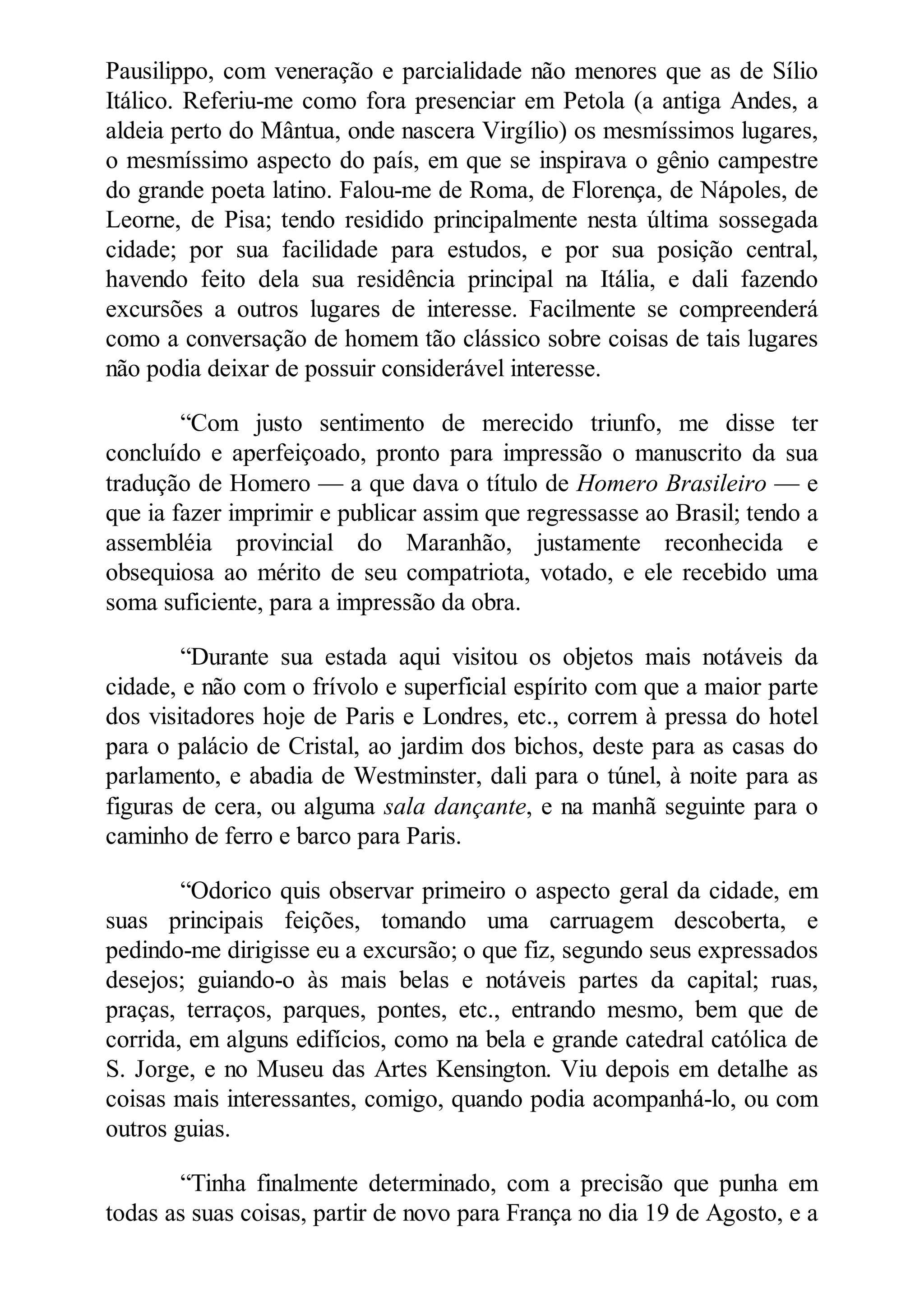 Pausilippo, com veneração e parcialidade não menores que as de Sílio
Itálico. Referiu-me como fora presenciar em Petola (a antiga Andes, a
aldeia perto do Mântua, onde nascera Virgílio) os mesmíssimos lugares,
o mesmíssimo aspecto do país, em que se inspirava o gênio campestre
do grande poeta latino. Falou-me de Roma, de Florença, de Nápoles, de
Leorne, de Pisa; tendo residido principalmente nesta última sossegada
cidade; por sua facilidade para estudos, e por sua posição central,
havendo feito dela sua residência principal na Itália, e dali fazendo
excursões a outros lugares de interesse. Facilmente se compreenderá
como a conversação de homem tão clássico sobre coisas de tais lugares
não podia deixar de possuir considerável interesse.
“Com justo sentimento de merecido triunfo, me disse ter
concluído e aperfeiçoado, pronto para impressão o manuscrito da sua
tradução de Homero — a que dava o título de Homero Brasileiro — e
que ia fazer imprimir e publicar assim que regressasse ao Brasil; tendo a
assembléia provincial do Maranhão, justamente reconhecida e
obsequiosa ao mérito de seu compatriota, votado, e ele recebido uma
soma suficiente, para a impressão da obra.
“Durante sua estada aqui visitou os objetos mais notáveis da
cidade, e não com o frívolo e superficial espírito com que a maior parte
dos visitadores hoje de Paris e Londres, etc., correm à pressa do hotel
para o palácio de Cristal, ao jardim dos bichos, deste para as casas do
parlamento, e abadia de Westminster, dali para o túnel, à noite para as
figuras de cera, ou alguma sala dançante, e na manhã seguinte para o
caminho de ferro e barco para Paris.
“Odorico quis observar primeiro o aspecto geral da cidade, em
suas principais feições, tomando uma carruagem descoberta, e
pedindo-me dirigisse eu a excursão; o que fiz, segundo seus expressados
desejos; guiando-o às mais belas e notáveis partes da capital; ruas,
praças, terraços, parques, pontes, etc., entrando mesmo, bem que de
corrida, em alguns edifícios, como na bela e grande catedral católica de
S. Jorge, e no Museu das Artes Kensington. Viu depois em detalhe as
coisas mais interessantes, comigo, quando podia acompanhá-lo, ou com
outros guias.
“Tinha finalmente determinado, com a precisão que punha em
todas as suas coisas, partir de novo para França no dia 19 de Agosto, e a
 
