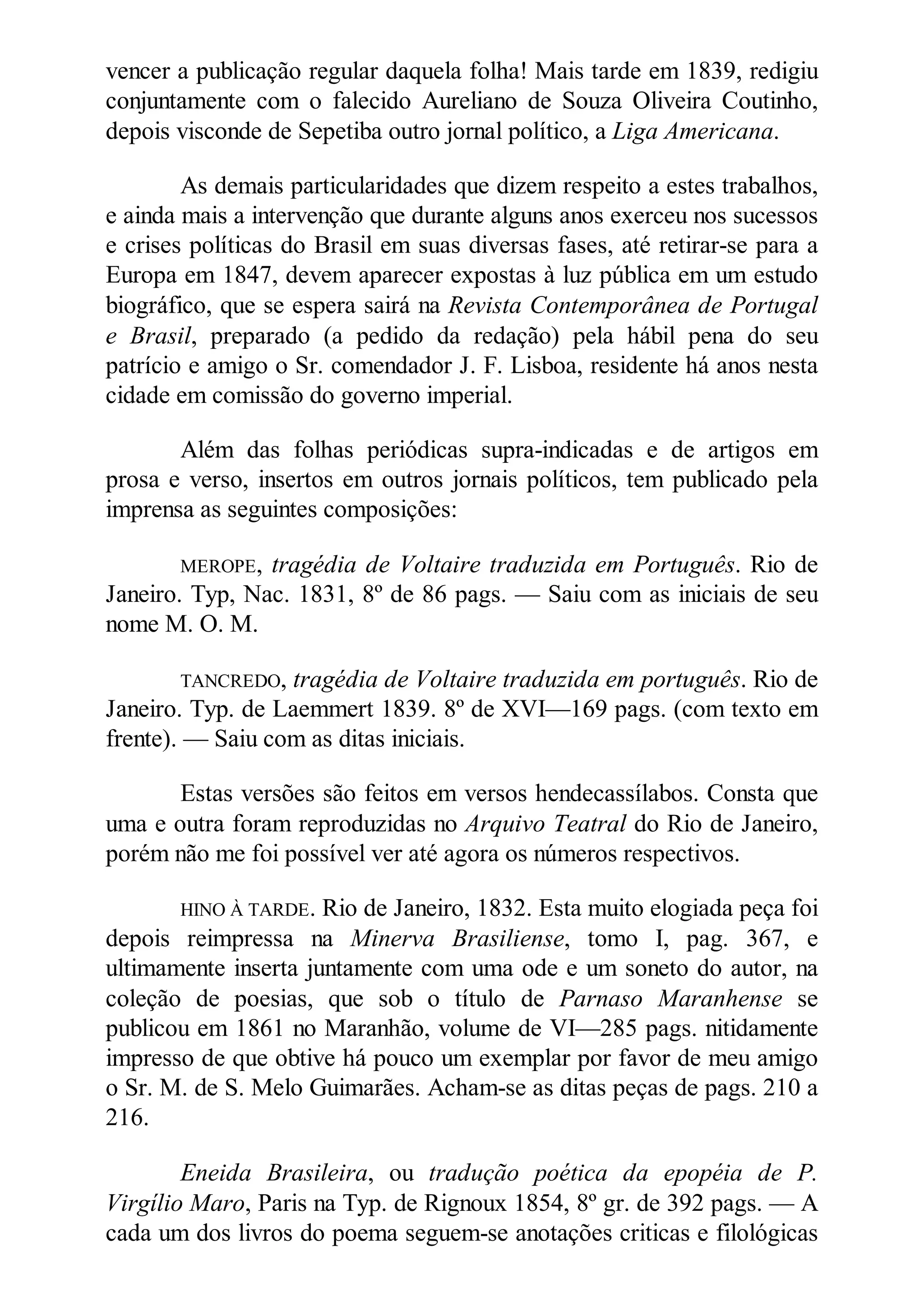 vencer a publicação regular daquela folha! Mais tarde em 1839, redigiu
conjuntamente com o falecido Aureliano de Souza Oliveira Coutinho,
depois visconde de Sepetiba outro jornal político, a Liga Americana.
As demais particularidades que dizem respeito a estes trabalhos,
e ainda mais a intervenção que durante alguns anos exerceu nos sucessos
e crises políticas do Brasil em suas diversas fases, até retirar-se para a
Europa em 1847, devem aparecer expostas à luz pública em um estudo
biográfico, que se espera sairá na Revista Contemporânea de Portugal
e Brasil, preparado (a pedido da redação) pela hábil pena do seu
patrício e amigo o Sr. comendador J. F. Lisboa, residente há anos nesta
cidade em comissão do governo imperial.
Além das folhas periódicas supra-indicadas e de artigos em
prosa e verso, insertos em outros jornais políticos, tem publicado pela
imprensa as seguintes composições:
MEROPE, tragédia de Voltaire traduzida em Português. Rio de
Janeiro. Typ, Nac. 1831, 8º de 86 pags. — Saiu com as iniciais de seu
nome M. O. M.
TANCREDO, tragédia de Voltaire traduzida em português. Rio de
Janeiro. Typ. de Laemmert 1839. 8º de XVI—169 pags. (com texto em
frente). — Saiu com as ditas iniciais.
Estas versões são feitos em versos hendecassílabos. Consta que
uma e outra foram reproduzidas no Arquivo Teatral do Rio de Janeiro,
porém não me foi possível ver até agora os números respectivos.
HINO À TARDE. Rio de Janeiro, 1832. Esta muito elogiada peça foi
depois reimpressa na Minerva Brasiliense, tomo I, pag. 367, e
ultimamente inserta juntamente com uma ode e um soneto do autor, na
coleção de poesias, que sob o título de Parnaso Maranhense se
publicou em 1861 no Maranhão, volume de VI—285 pags. nitidamente
impresso de que obtive há pouco um exemplar por favor de meu amigo
o Sr. M. de S. Melo Guimarães. Acham-se as ditas peças de pags. 210 a
216.
Eneida Brasileira, ou tradução poética da epopéia de P.
Virgílio Maro, Paris na Typ. de Rignoux 1854, 8º gr. de 392 pags. — A
cada um dos livros do poema seguem-se anotações criticas e filológicas
 